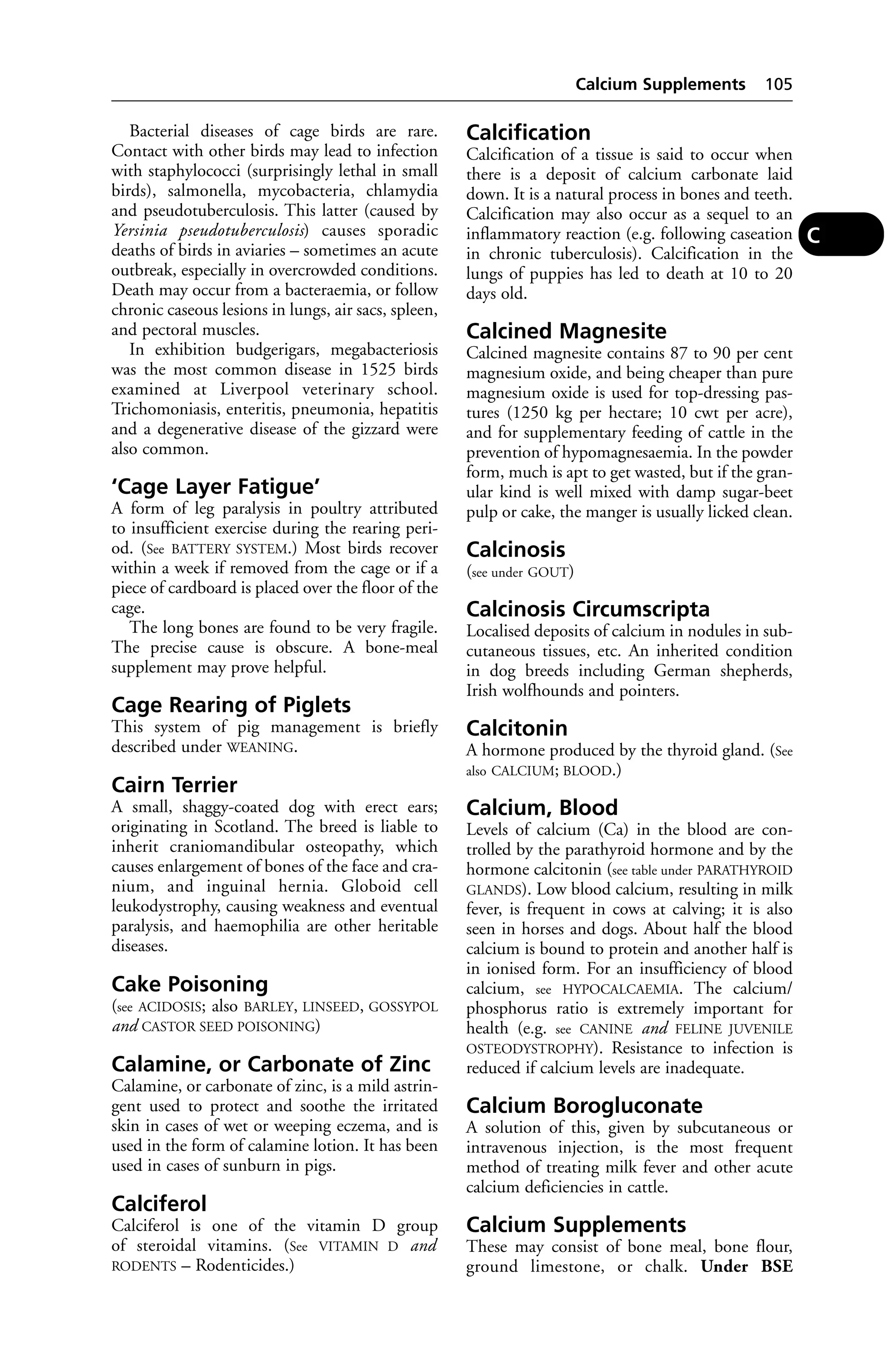 Bacterial diseases of cage birds are rare. 
Contact with other birds may lead to infection 
with staphylococci (surprisingly lethal in small 
birds), salmonella, mycobacteria, chlamydia 
and pseudotuberculosis. This latter (caused by 
Yersinia pseudotuberculosis) causes sporadic 
deaths of birds in aviaries – sometimes an acute 
outbreak, especially in overcrowded conditions. 
Death may occur from a bacteraemia, or follow 
chronic caseous lesions in lungs, air sacs, spleen, 
and pectoral muscles. 
In exhibition budgerigars, megabacteriosis 
was the most common disease in 1525 birds 
examined at Liverpool veterinary school. 
Trichomoniasis, enteritis, pneumonia, hepatitis 
and a degenerative disease of the gizzard were 
also common. 
‘Cage Layer Fatigue’ 
A form of leg paralysis in poultry attributed 
to insufficient exercise during the rearing peri-od. 
(See BATTERY SYSTEM.) Most birds recover 
within a week if removed from the cage or if a 
piece of cardboard is placed over the floor of the 
cage. 
The long bones are found to be very fragile. 
The precise cause is obscure. A bone-meal 
supplement may prove helpful. 
Cage Rearing of Piglets 
This system of pig management is briefly 
described under WEANING. 
Cairn Terrier 
A small, shaggy-coated dog with erect ears; 
originating in Scotland. The breed is liable to 
inherit craniomandibular osteopathy, which 
causes enlargement of bones of the face and cra-nium, 
and inguinal hernia. Globoid cell 
leukodystrophy, causing weakness and eventual 
paralysis, and haemophilia are other heritable 
diseases. 
Cake Poisoning 
(see ACIDOSIS; also BARLEY, LINSEED, GOSSYPOL 
and CASTOR SEED POISONING) 
Calamine, or Carbonate of Zinc 
Calamine, or carbonate of zinc, is a mild astrin-gent 
used to protect and soothe the irritated 
skin in cases of wet or weeping eczema, and is 
used in the form of calamine lotion. It has been 
used in cases of sunburn in pigs. 
Calciferol 
Calciferol is one of the vitamin D group 
of steroidal vitamins. (See VITAMIN D and 
RODENTS – Rodenticides.) 
Calcium Supplements 105 
Calcification 
Calcification of a tissue is said to occur when 
there is a deposit of calcium carbonate laid 
down. It is a natural process in bones and teeth. 
Calcification may also occur as a sequel to an 
inflammatory reaction (e.g. following caseation 
in chronic tuberculosis). Calcification in the 
lungs of puppies has led to death at 10 to 20 
days old. 
Calcined Magnesite 
Calcined magnesite contains 87 to 90 per cent 
magnesium oxide, and being cheaper than pure 
magnesium oxide is used for top-dressing pas-tures 
(1250 kg per hectare; 10 cwt per acre), 
and for supplementary feeding of cattle in the 
prevention of hypomagnesaemia. In the powder 
form, much is apt to get wasted, but if the gran-ular 
kind is well mixed with damp sugar-beet 
pulp or cake, the manger is usually licked clean. 
Calcinosis 
(see under GOUT) 
Calcinosis Circumscripta 
Localised deposits of calcium in nodules in sub-cutaneous 
tissues, etc. An inherited condition 
in dog breeds including German shepherds, 
Irish wolfhounds and pointers. 
Calcitonin 
A hormone produced by the thyroid gland. (See 
also CALCIUM; BLOOD.) 
Calcium, Blood 
Levels of calcium (Ca) in the blood are con-trolled 
by the parathyroid hormone and by the 
hormone calcitonin (see table under PARATHYROID 
GLANDS). Low blood calcium, resulting in milk 
fever, is frequent in cows at calving; it is also 
seen in horses and dogs. About half the blood 
calcium is bound to protein and another half is 
in ionised form. For an insufficiency of blood 
calcium, see HYPOCALCAEMIA. The calcium/ 
phosphorus ratio is extremely important for 
health (e.g. see CANINE and FELINE JUVENILE 
OSTEODYSTROPHY). Resistance to infection is 
reduced if calcium levels are inadequate. 
Calcium Borogluconate 
A solution of this, given by subcutaneous or 
intravenous injection, is the most frequent 
method of treating milk fever and other acute 
calcium deficiencies in cattle. 
Calcium Supplements 
These may consist of bone meal, bone flour, 
ground limestone, or chalk. Under BSE 
C 
 