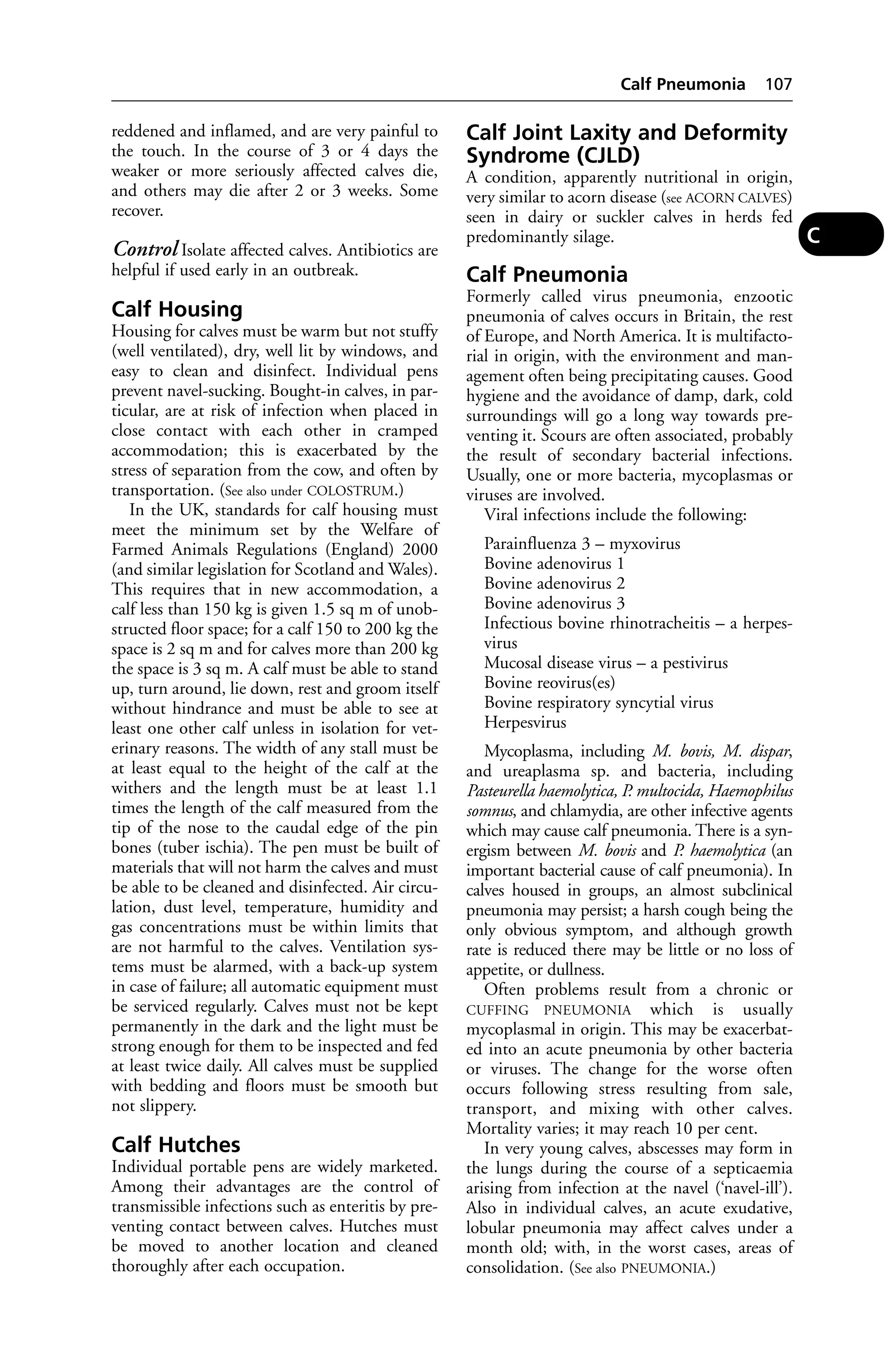 reddened and inflamed, and are very painful to 
the touch. In the course of 3 or 4 days the 
weaker or more seriously affected calves die, 
and others may die after 2 or 3 weeks. Some 
recover. 
Control Isolate affected calves. Antibiotics are 
helpful if used early in an outbreak. 
Calf Housing 
Housing for calves must be warm but not stuffy 
(well ventilated), dry, well lit by windows, and 
easy to clean and disinfect. Individual pens 
prevent navel-sucking. Bought-in calves, in par-ticular, 
are at risk of infection when placed in 
close contact with each other in cramped 
accommodation; this is exacerbated by the 
stress of separation from the cow, and often by 
transportation. (See also under COLOSTRUM.) 
In the UK, standards for calf housing must 
meet the minimum set by the Welfare of 
Farmed Animals Regulations (England) 2000 
(and similar legislation for Scotland and Wales). 
This requires that in new accommodation, a 
calf less than 150 kg is given 1.5 sq m of unob-structed 
floor space; for a calf 150 to 200 kg the 
space is 2 sq m and for calves more than 200 kg 
the space is 3 sq m. A calf must be able to stand 
up, turn around, lie down, rest and groom itself 
without hindrance and must be able to see at 
least one other calf unless in isolation for vet-erinary 
reasons. The width of any stall must be 
at least equal to the height of the calf at the 
withers and the length must be at least 1.1 
times the length of the calf measured from the 
tip of the nose to the caudal edge of the pin 
bones (tuber ischia). The pen must be built of 
materials that will not harm the calves and must 
be able to be cleaned and disinfected. Air circu-lation, 
dust level, temperature, humidity and 
gas concentrations must be within limits that 
are not harmful to the calves. Ventilation sys-tems 
must be alarmed, with a back-up system 
in case of failure; all automatic equipment must 
be serviced regularly. Calves must not be kept 
permanently in the dark and the light must be 
strong enough for them to be inspected and fed 
at least twice daily. All calves must be supplied 
with bedding and floors must be smooth but 
not slippery. 
Calf Hutches 
Individual portable pens are widely marketed. 
Among their advantages are the control of 
transmissible infections such as enteritis by pre-venting 
contact between calves. Hutches must 
be moved to another location and cleaned 
thoroughly after each occupation. 
Calf Pneumonia 107 
Calf Joint Laxity and Deformity 
Syndrome (CJLD) 
A condition, apparently nutritional in origin, 
very similar to acorn disease (see ACORN CALVES) 
seen in dairy or suckler calves in herds fed 
predominantly silage. 
Calf Pneumonia 
Formerly called virus pneumonia, enzootic 
pneumonia of calves occurs in Britain, the rest 
of Europe, and North America. It is multifacto-rial 
in origin, with the environment and man-agement 
often being precipitating causes. Good 
hygiene and the avoidance of damp, dark, cold 
surroundings will go a long way towards pre-venting 
it. Scours are often associated, probably 
the result of secondary bacterial infections. 
Usually, one or more bacteria, mycoplasmas or 
viruses are involved. 
Viral infections include the following: 
Parainfluenza 3 – myxovirus 
Bovine adenovirus 1 
Bovine adenovirus 2 
Bovine adenovirus 3 
Infectious bovine rhinotracheitis – a herpes-virus 
Mucosal disease virus – a pestivirus 
Bovine reovirus(es) 
Bovine respiratory syncytial virus 
Herpesvirus 
Mycoplasma, including M. bovis, M. dispar, 
and ureaplasma sp. and bacteria, including 
Pasteurella haemolytica, P. multocida, Haemophilus 
somnus, and chlamydia, are other infective agents 
which may cause calf pneumonia. There is a syn-ergism 
between M. bovis and P. haemolytica (an 
important bacterial cause of calf pneumonia). In 
calves housed in groups, an almost subclinical 
pneumonia may persist; a harsh cough being the 
only obvious symptom, and although growth 
rate is reduced there may be little or no loss of 
appetite, or dullness. 
Often problems result from a chronic or 
CUFFING PNEUMONIA which is usually 
mycoplasmal in origin. This may be exacerbat-ed 
into an acute pneumonia by other bacteria 
or viruses. The change for the worse often 
occurs following stress resulting from sale, 
transport, and mixing with other calves. 
Mortality varies; it may reach 10 per cent. 
In very young calves, abscesses may form in 
the lungs during the course of a septicaemia 
arising from infection at the navel (‘navel-ill’). 
Also in individual calves, an acute exudative, 
lobular pneumonia may affect calves under a 
month old; with, in the worst cases, areas of 
consolidation. (See also PNEUMONIA.) 
C 
 