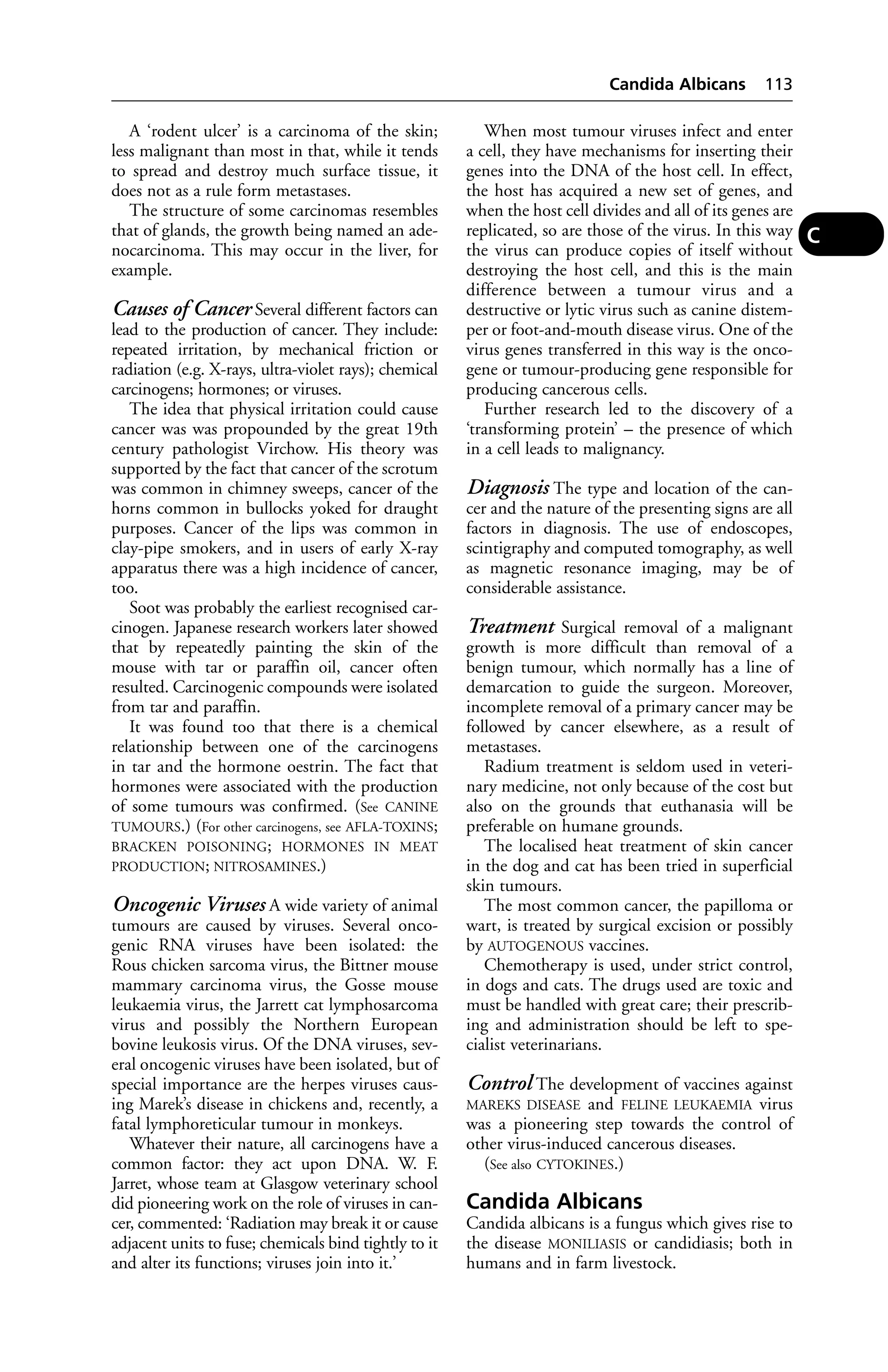 A ‘rodent ulcer’ is a carcinoma of the skin; 
less malignant than most in that, while it tends 
to spread and destroy much surface tissue, it 
does not as a rule form metastases. 
The structure of some carcinomas resembles 
that of glands, the growth being named an ade-nocarcinoma. 
This may occur in the liver, for 
example. 
Causes of Cancer Several different factors can 
lead to the production of cancer. They include: 
repeated irritation, by mechanical friction or 
radiation (e.g. X-rays, ultra-violet rays); chemical 
carcinogens; hormones; or viruses. 
The idea that physical irritation could cause 
cancer was was propounded by the great 19th 
century pathologist Virchow. His theory was 
supported by the fact that cancer of the scrotum 
was common in chimney sweeps, cancer of the 
horns common in bullocks yoked for draught 
purposes. Cancer of the lips was common in 
clay-pipe smokers, and in users of early X-ray 
apparatus there was a high incidence of cancer, 
too. 
Soot was probably the earliest recognised car-cinogen. 
Japanese research workers later showed 
that by repeatedly painting the skin of the 
mouse with tar or paraffin oil, cancer often 
resulted. Carcinogenic compounds were isolated 
from tar and paraffin. 
It was found too that there is a chemical 
relationship between one of the carcinogens 
in tar and the hormone oestrin. The fact that 
hormones were associated with the production 
of some tumours was confirmed. (See CANINE 
TUMOURS.) (For other carcinogens, see AFLA-TOXINS; 
BRACKEN POISONING; HORMONES IN MEAT 
PRODUCTION; NITROSAMINES.) 
Oncogenic Viruses A wide variety of animal 
tumours are caused by viruses. Several onco-genic 
RNA viruses have been isolated: the 
Rous chicken sarcoma virus, the Bittner mouse 
mammary carcinoma virus, the Gosse mouse 
leukaemia virus, the Jarrett cat lymphosarcoma 
virus and possibly the Northern European 
bovine leukosis virus. Of the DNA viruses, sev-eral 
oncogenic viruses have been isolated, but of 
special importance are the herpes viruses caus-ing 
Marek’s disease in chickens and, recently, a 
fatal lymphoreticular tumour in monkeys. 
Whatever their nature, all carcinogens have a 
common factor: they act upon DNA. W. F. 
Jarret, whose team at Glasgow veterinary school 
did pioneering work on the role of viruses in can-cer, 
commented: ‘Radiation may break it or cause 
adjacent units to fuse; chemicals bind tightly to it 
and alter its functions; viruses join into it.’ 
Candida Albicans 113 
When most tumour viruses infect and enter 
a cell, they have mechanisms for inserting their 
genes into the DNA of the host cell. In effect, 
the host has acquired a new set of genes, and 
when the host cell divides and all of its genes are 
replicated, so are those of the virus. In this way 
the virus can produce copies of itself without 
destroying the host cell, and this is the main 
difference between a tumour virus and a 
destructive or lytic virus such as canine distem-per 
or foot-and-mouth disease virus. One of the 
virus genes transferred in this way is the onco-gene 
or tumour-producing gene responsible for 
producing cancerous cells. 
Further research led to the discovery of a 
‘transforming protein’ – the presence of which 
in a cell leads to malignancy. 
Diagnosis The type and location of the can-cer 
and the nature of the presenting signs are all 
factors in diagnosis. The use of endoscopes, 
scintigraphy and computed tomography, as well 
as magnetic resonance imaging, may be of 
considerable assistance. 
Treatment Surgical removal of a malignant 
growth is more difficult than removal of a 
benign tumour, which normally has a line of 
demarcation to guide the surgeon. Moreover, 
incomplete removal of a primary cancer may be 
followed by cancer elsewhere, as a result of 
metastases. 
Radium treatment is seldom used in veteri-nary 
medicine, not only because of the cost but 
also on the grounds that euthanasia will be 
preferable on humane grounds. 
The localised heat treatment of skin cancer 
in the dog and cat has been tried in superficial 
skin tumours. 
The most common cancer, the papilloma or 
wart, is treated by surgical excision or possibly 
by AUTOGENOUS vaccines. 
Chemotherapy is used, under strict control, 
in dogs and cats. The drugs used are toxic and 
must be handled with great care; their prescrib-ing 
and administration should be left to spe-cialist 
veterinarians. 
Control The development of vaccines against 
MAREKS DISEASE and FELINE LEUKAEMIA virus 
was a pioneering step towards the control of 
other virus-induced cancerous diseases. 
(See also CYTOKINES.) 
Candida Albicans 
Candida albicans is a fungus which gives rise to 
the disease MONILIASIS or candidiasis; both in 
humans and in farm livestock. 
C 
 