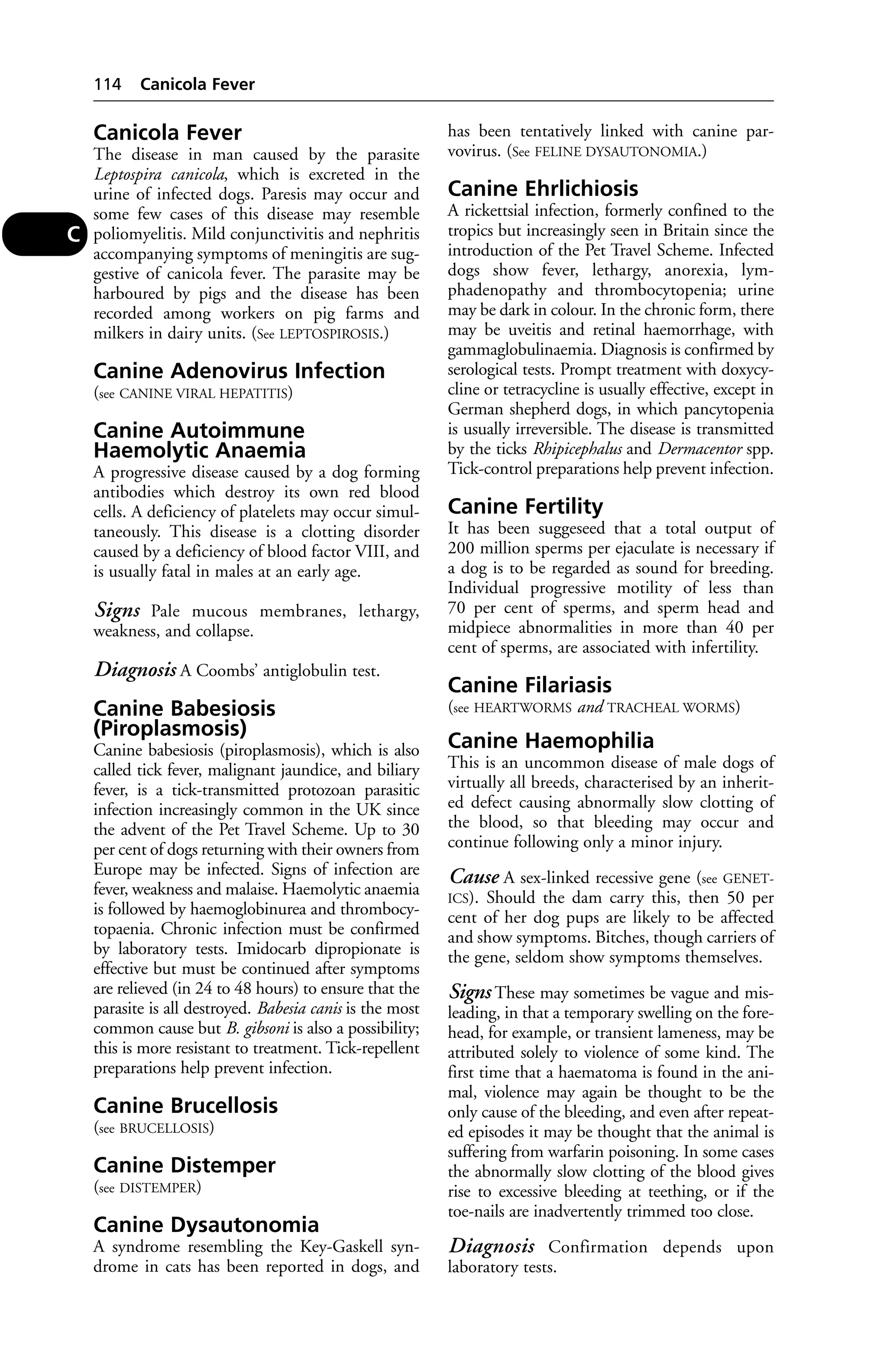Canicola Fever 
The disease in man caused by the parasite 
Leptospira canicola, which is excreted in the 
urine of infected dogs. Paresis may occur and 
some few cases of this disease may resemble 
poliomyelitis. Mild conjunctivitis and nephritis 
accompanying symptoms of meningitis are sug-gestive 
of canicola fever. The parasite may be 
harboured by pigs and the disease has been 
recorded among workers on pig farms and 
milkers in dairy units. (See LEPTOSPIROSIS.) 
Canine Adenovirus Infection 
(see CANINE VIRAL HEPATITIS) 
Canine Autoimmune 
Haemolytic Anaemia 
A progressive disease caused by a dog forming 
antibodies which destroy its own red blood 
cells. A deficiency of platelets may occur simul-taneously. 
This disease is a clotting disorder 
caused by a deficiency of blood factor VIII, and 
is usually fatal in males at an early age. 
Signs Pale mucous membranes, lethargy, 
weakness, and collapse. 
Diagnosis A Coombs’ antiglobulin test. 
Canine Babesiosis 
(Piroplasmosis) 
Canine babesiosis (piroplasmosis), which is also 
called tick fever, malignant jaundice, and biliary 
fever, is a tick-transmitted protozoan parasitic 
infection increasingly common in the UK since 
the advent of the Pet Travel Scheme. Up to 30 
per cent of dogs returning with their owners from 
Europe may be infected. Signs of infection are 
fever, weakness and malaise. Haemolytic anaemia 
is followed by haemoglobinurea and thrombocy-topaenia. 
Chronic infection must be confirmed 
by laboratory tests. Imidocarb dipropionate is 
effective but must be continued after symptoms 
are relieved (in 24 to 48 hours) to ensure that the 
parasite is all destroyed. Babesia canis is the most 
common cause but B. gibsoni is also a possibility; 
this is more resistant to treatment. Tick-repellent 
preparations help prevent infection. 
Canine Brucellosis 
(see BRUCELLOSIS) 
Canine Distemper 
(see DISTEMPER) 
Canine Dysautonomia 
A syndrome resembling the Key-Gaskell syn-drome 
in cats has been reported in dogs, and 
has been tentatively linked with canine par-vovirus. 
(See FELINE DYSAUTONOMIA.) 
Canine Ehrlichiosis 
A rickettsial infection, formerly confined to the 
tropics but increasingly seen in Britain since the 
introduction of the Pet Travel Scheme. Infected 
dogs show fever, lethargy, anorexia, lym-phadenopathy 
and thrombocytopenia; urine 
may be dark in colour. In the chronic form, there 
may be uveitis and retinal haemorrhage, with 
gammaglobulinaemia. Diagnosis is confirmed by 
serological tests. Prompt treatment with doxycy-cline 
or tetracycline is usually effective, except in 
German shepherd dogs, in which pancytopenia 
is usually irreversible. The disease is transmitted 
by the ticks Rhipicephalus and Dermacentor spp. 
Tick-control preparations help prevent infection. 
Canine Fertility 
It has been suggeseed that a total output of 
200 million sperms per ejaculate is necessary if 
a dog is to be regarded as sound for breeding. 
Individual progressive motility of less than 
70 per cent of sperms, and sperm head and 
midpiece abnormalities in more than 40 per 
cent of sperms, are associated with infertility. 
Canine Filariasis 
(see HEARTWORMS and TRACHEAL WORMS) 
Canine Haemophilia 
This is an uncommon disease of male dogs of 
virtually all breeds, characterised by an inherit-ed 
defect causing abnormally slow clotting of 
the blood, so that bleeding may occur and 
continue following only a minor injury. 
Cause A sex-linked recessive gene (see GENET-ICS). 
Should the dam carry this, then 50 per 
cent of her dog pups are likely to be affected 
and show symptoms. Bitches, though carriers of 
the gene, seldom show symptoms themselves. 
Signs These may sometimes be vague and mis-leading, 
in that a temporary swelling on the fore-head, 
for example, or transient lameness, may be 
attributed solely to violence of some kind. The 
first time that a haematoma is found in the ani-mal, 
violence may again be thought to be the 
only cause of the bleeding, and even after repeat-ed 
episodes it may be thought that the animal is 
suffering from warfarin poisoning. In some cases 
the abnormally slow clotting of the blood gives 
rise to excessive bleeding at teething, or if the 
toe-nails are inadvertently trimmed too close. 
Diagnosis Confirmation depends upon 
laboratory tests. 
114 Canicola Fever 
C 
 