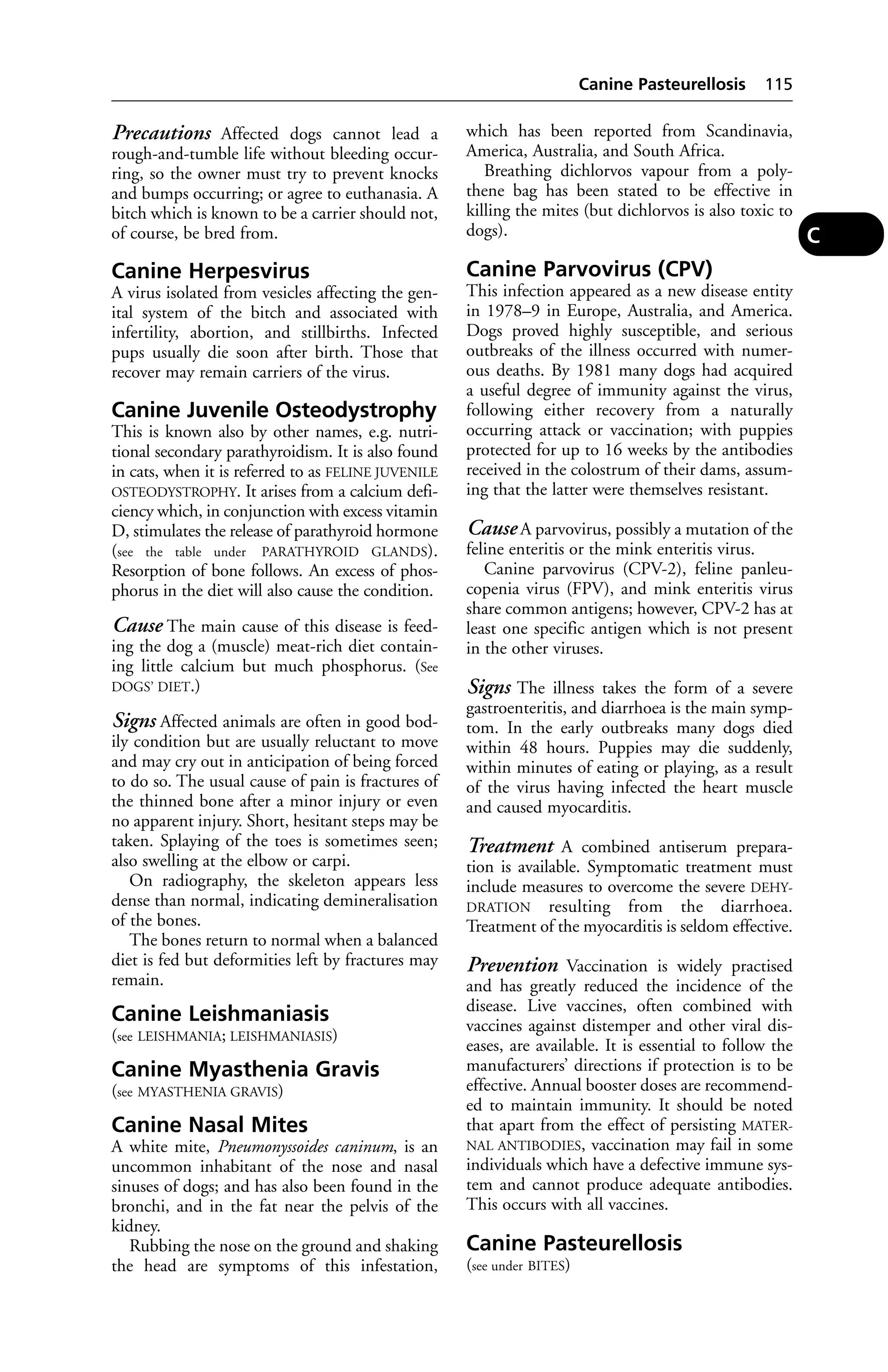 Precautions Affected dogs cannot lead a 
rough-and-tumble life without bleeding occur-ring, 
so the owner must try to prevent knocks 
and bumps occurring; or agree to euthanasia. A 
bitch which is known to be a carrier should not, 
of course, be bred from. 
Canine Herpesvirus 
A virus isolated from vesicles affecting the gen-ital 
system of the bitch and associated with 
infertility, abortion, and stillbirths. Infected 
pups usually die soon after birth. Those that 
recover may remain carriers of the virus. 
Canine Juvenile Osteodystrophy 
This is known also by other names, e.g. nutri-tional 
secondary parathyroidism. It is also found 
in cats, when it is referred to as FELINE JUVENILE 
OSTEODYSTROPHY. It arises from a calcium defi-ciency 
which, in conjunction with excess vitamin 
D, stimulates the release of parathyroid hormone 
(see the table under PARATHYROID GLANDS). 
Resorption of bone follows. An excess of phos-phorus 
in the diet will also cause the condition. 
Cause The main cause of this disease is feed-ing 
the dog a (muscle) meat-rich diet contain-ing 
little calcium but much phosphorus. (See 
DOGS’ DIET.) 
Signs Affected animals are often in good bod-ily 
condition but are usually reluctant to move 
and may cry out in anticipation of being forced 
to do so. The usual cause of pain is fractures of 
the thinned bone after a minor injury or even 
no apparent injury. Short, hesitant steps may be 
taken. Splaying of the toes is sometimes seen; 
also swelling at the elbow or carpi. 
On radiography, the skeleton appears less 
dense than normal, indicating demineralisation 
of the bones. 
The bones return to normal when a balanced 
diet is fed but deformities left by fractures may 
remain. 
Canine Leishmaniasis 
(see LEISHMANIA; LEISHMANIASIS) 
Canine Myasthenia Gravis 
(see MYASTHENIA GRAVIS) 
Canine Nasal Mites 
A white mite, Pneumonyssoides caninum, is an 
uncommon inhabitant of the nose and nasal 
sinuses of dogs; and has also been found in the 
bronchi, and in the fat near the pelvis of the 
kidney. 
Rubbing the nose on the ground and shaking 
the head are symptoms of this infestation, 
Canine Pasteurellosis 115 
which has been reported from Scandinavia, 
America, Australia, and South Africa. 
Breathing dichlorvos vapour from a poly-thene 
bag has been stated to be effective in 
killing the mites (but dichlorvos is also toxic to 
dogs). 
Canine Parvovirus (CPV) 
This infection appeared as a new disease entity 
in 1978–9 in Europe, Australia, and America. 
Dogs proved highly susceptible, and serious 
outbreaks of the illness occurred with numer-ous 
deaths. By 1981 many dogs had acquired 
a useful degree of immunity against the virus, 
following either recovery from a naturally 
occurring attack or vaccination; with puppies 
protected for up to 16 weeks by the antibodies 
received in the colostrum of their dams, assum-ing 
that the latter were themselves resistant. 
Cause A parvovirus, possibly a mutation of the 
feline enteritis or the mink enteritis virus. 
Canine parvovirus (CPV-2), feline panleu-copenia 
virus (FPV), and mink enteritis virus 
share common antigens; however, CPV-2 has at 
least one specific antigen which is not present 
in the other viruses. 
Signs The illness takes the form of a severe 
gastroenteritis, and diarrhoea is the main symp-tom. 
In the early outbreaks many dogs died 
within 48 hours. Puppies may die suddenly, 
within minutes of eating or playing, as a result 
of the virus having infected the heart muscle 
and caused myocarditis. 
Treatment A combined antiserum prepara-tion 
is available. Symptomatic treatment must 
include measures to overcome the severe DEHY-DRATION 
resulting from the diarrhoea. 
Treatment of the myocarditis is seldom effective. 
Prevention Vaccination is widely practised 
and has greatly reduced the incidence of the 
disease. Live vaccines, often combined with 
vaccines against distemper and other viral dis-eases, 
are available. It is essential to follow the 
manufacturers’ directions if protection is to be 
effective. Annual booster doses are recommend-ed 
to maintain immunity. It should be noted 
that apart from the effect of persisting MATER-NAL 
ANTIBODIES, vaccination may fail in some 
individuals which have a defective immune sys-tem 
and cannot produce adequate antibodies. 
This occurs with all vaccines. 
Canine Pasteurellosis 
(see under BITES) 
C 
 