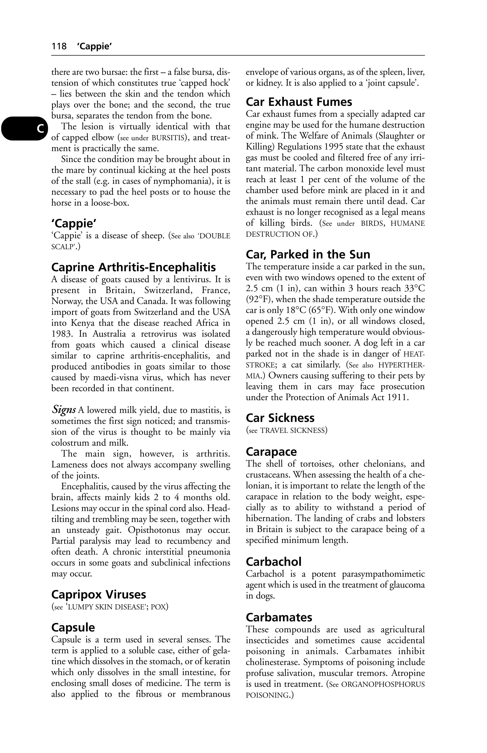 there are two bursae: the first – a false bursa, dis-tension 
of which constitutes true ‘capped hock’ 
– lies between the skin and the tendon which 
plays over the bone; and the second, the true 
bursa, separates the tendon from the bone. 
The lesion is virtually identical with that 
of capped elbow (see under BURSITIS), and treat-ment 
is practically the same. 
Since the condition may be brought about in 
the mare by continual kicking at the heel posts 
of the stall (e.g. in cases of nymphomania), it is 
necessary to pad the heel posts or to house the 
horse in a loose-box. 
‘Cappie’ 
‘Cappie’ is a disease of sheep. (See also ‘DOUBLE 
SCALP’.) 
Caprine Arthritis-Encephalitis 
A disease of goats caused by a lentivirus. It is 
present in Britain, Switzerland, France, 
Norway, the USA and Canada. It was following 
import of goats from Switzerland and the USA 
into Kenya that the disease reached Africa in 
1983. In Australia a retrovirus was isolated 
from goats which caused a clinical disease 
similar to caprine arthritis-encephalitis, and 
produced antibodies in goats similar to those 
caused by maedi-visna virus, which has never 
been recorded in that continent. 
Signs A lowered milk yield, due to mastitis, is 
sometimes the first sign noticed; and transmis-sion 
of the virus is thought to be mainly via 
colostrum and milk. 
The main sign, however, is arthritis. 
Lameness does not always accompany swelling 
of the joints. 
Encephalitis, caused by the virus affecting the 
brain, affects mainly kids 2 to 4 months old. 
Lesions may occur in the spinal cord also. Head-tilting 
and trembling may be seen, together with 
an unsteady gait. Opisthotonus may occur. 
Partial paralysis may lead to recumbency and 
often death. A chronic interstitial pneumonia 
occurs in some goats and subclinical infections 
may occur. 
Capripox Viruses 
(see ‘LUMPY SKIN DISEASE’; POX) 
Capsule 
Capsule is a term used in several senses. The 
term is applied to a soluble case, either of gela-tine 
which dissolves in the stomach, or of keratin 
which only dissolves in the small intestine, for 
enclosing small doses of medicine. The term is 
also applied to the fibrous or membranous 
envelope of various organs, as of the spleen, liver, 
or kidney. It is also applied to a ‘joint capsule’. 
Car Exhaust Fumes 
Car exhaust fumes from a specially adapted car 
engine may be used for the humane destruction 
of mink. The Welfare of Animals (Slaughter or 
Killing) Regulations 1995 state that the exhaust 
gas must be cooled and filtered free of any irri-tant 
material. The carbon monoxide level must 
reach at least 1 per cent of the volume of the 
chamber used before mink are placed in it and 
the animals must remain there until dead. Car 
exhaust is no longer recognised as a legal means 
of killing birds. (See under BIRDS, HUMANE 
DESTRUCTION OF.) 
Car, Parked in the Sun 
The temperature inside a car parked in the sun, 
even with two windows opened to the extent of 
2.5 cm (1 in), can within 3 hours reach 33°C 
(92°F), when the shade temperature outside the 
car is only 18°C (65°F). With only one window 
opened 2.5 cm (1 in), or all windows closed, 
a dangerously high temperature would obvious-ly 
be reached much sooner. A dog left in a car 
parked not in the shade is in danger of HEAT-STROKE; 
a cat similarly. (See also HYPERTHER-MIA.) 
Owners causing suffering to their pets by 
leaving them in cars may face prosecution 
under the Protection of Animals Act 1911. 
Car Sickness 
(see TRAVEL SICKNESS) 
Carapace 
The shell of tortoises, other chelonians, and 
crustaceans. When assessing the health of a che-lonian, 
it is important to relate the length of the 
carapace in relation to the body weight, espe-cially 
as to ability to withstand a period of 
hibernation. The landing of crabs and lobsters 
in Britain is subject to the carapace being of a 
specified minimum length. 
Carbachol 
Carbachol is a potent parasympathomimetic 
agent which is used in the treatment of glaucoma 
in dogs. 
Carbamates 
These compounds are used as agricultural 
insecticides and sometimes cause accidental 
poisoning in animals. Carbamates inhibit 
cholinesterase. Symptoms of poisoning include 
profuse salivation, muscular tremors. Atropine 
is used in treatment. (See ORGANOPHOSPHORUS 
POISONING.) 
118 ‘Cappie’ 
C 
 