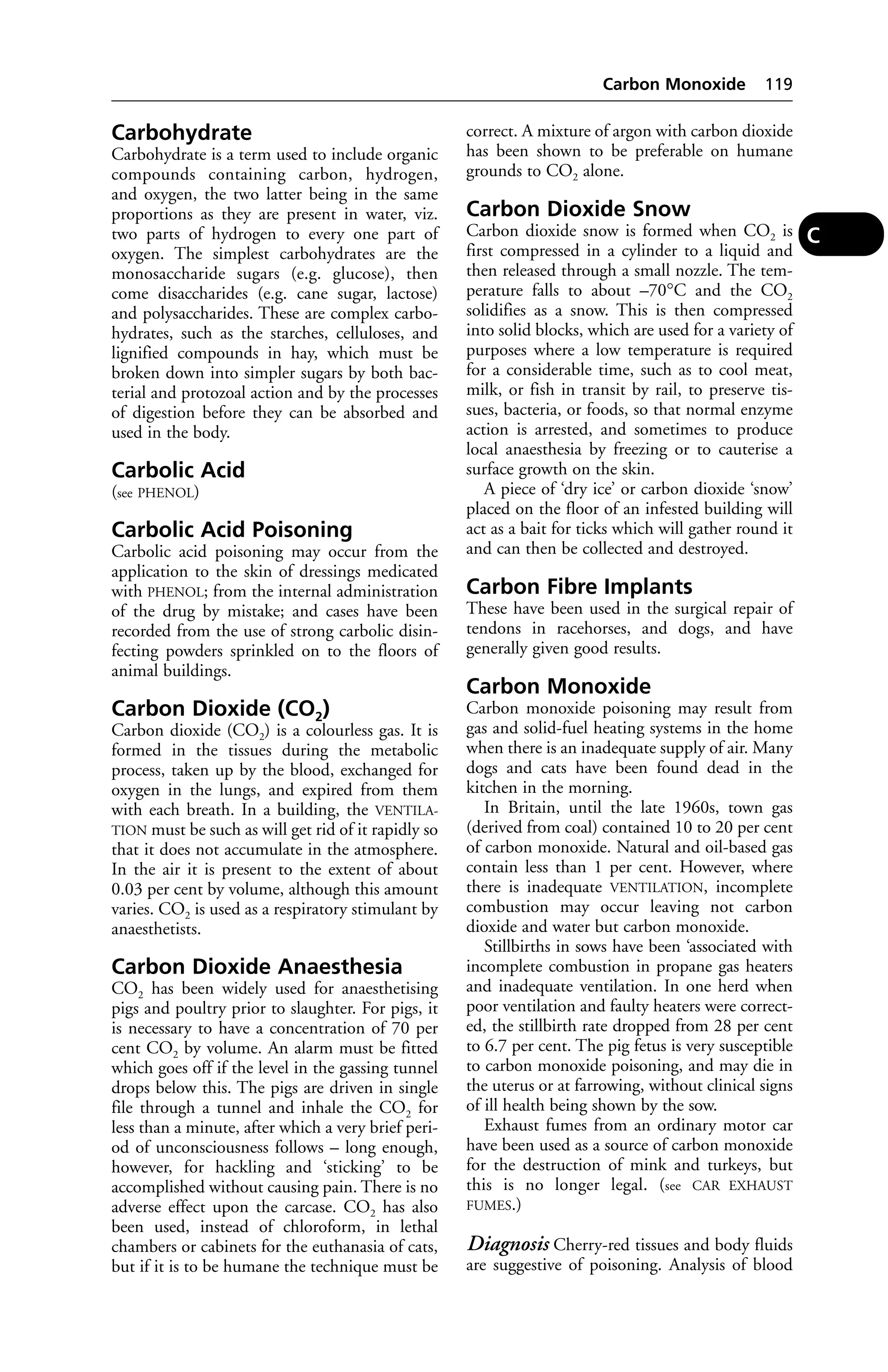 Carbohydrate 
Carbohydrate is a term used to include organic 
compounds containing carbon, hydrogen, 
and oxygen, the two latter being in the same 
proportions as they are present in water, viz. 
two parts of hydrogen to every one part of 
oxygen. The simplest carbohydrates are the 
monosaccharide sugars (e.g. glucose), then 
come disaccharides (e.g. cane sugar, lactose) 
and polysaccharides. These are complex carbo-hydrates, 
such as the starches, celluloses, and 
lignified compounds in hay, which must be 
broken down into simpler sugars by both bac-terial 
and protozoal action and by the processes 
of digestion before they can be absorbed and 
used in the body. 
Carbolic Acid 
(see PHENOL) 
Carbolic Acid Poisoning 
Carbolic acid poisoning may occur from the 
application to the skin of dressings medicated 
with PHENOL; from the internal administration 
of the drug by mistake; and cases have been 
recorded from the use of strong carbolic disin-fecting 
powders sprinkled on to the floors of 
animal buildings. 
Carbon Dioxide (CO2) 
Carbon dioxide (CO2) is a colourless gas. It is 
formed in the tissues during the metabolic 
process, taken up by the blood, exchanged for 
oxygen in the lungs, and expired from them 
with each breath. In a building, the VENTILA-TION 
must be such as will get rid of it rapidly so 
that it does not accumulate in the atmosphere. 
In the air it is present to the extent of about 
0.03 per cent by volume, although this amount 
varies. CO2 is used as a respiratory stimulant by 
anaesthetists. 
Carbon Dioxide Anaesthesia 
CO2 has been widely used for anaesthetising 
pigs and poultry prior to slaughter. For pigs, it 
is necessary to have a concentration of 70 per 
cent CO2 by volume. An alarm must be fitted 
which goes off if the level in the gassing tunnel 
drops below this. The pigs are driven in single 
file through a tunnel and inhale the CO2 for 
less than a minute, after which a very brief peri-od 
of unconsciousness follows – long enough, 
however, for hackling and ‘sticking’ to be 
accomplished without causing pain. There is no 
adverse effect upon the carcase. CO2 has also 
been used, instead of chloroform, in lethal 
chambers or cabinets for the euthanasia of cats, 
but if it is to be humane the technique must be 
Carbon Monoxide 119 
correct. A mixture of argon with carbon dioxide 
has been shown to be preferable on humane 
grounds to CO2 alone. 
Carbon Dioxide Snow 
Carbon dioxide snow is formed when CO2 is 
first compressed in a cylinder to a liquid and 
then released through a small nozzle. The tem-perature 
falls to about –70°C and the CO2 
solidifies as a snow. This is then compressed 
into solid blocks, which are used for a variety of 
purposes where a low temperature is required 
for a considerable time, such as to cool meat, 
milk, or fish in transit by rail, to preserve tis-sues, 
bacteria, or foods, so that normal enzyme 
action is arrested, and sometimes to produce 
local anaesthesia by freezing or to cauterise a 
surface growth on the skin. 
A piece of ‘dry ice’ or carbon dioxide ‘snow’ 
placed on the floor of an infested building will 
act as a bait for ticks which will gather round it 
and can then be collected and destroyed. 
Carbon Fibre Implants 
These have been used in the surgical repair of 
tendons in racehorses, and dogs, and have 
generally given good results. 
Carbon Monoxide 
Carbon monoxide poisoning may result from 
gas and solid-fuel heating systems in the home 
when there is an inadequate supply of air. Many 
dogs and cats have been found dead in the 
kitchen in the morning. 
In Britain, until the late 1960s, town gas 
(derived from coal) contained 10 to 20 per cent 
of carbon monoxide. Natural and oil-based gas 
contain less than 1 per cent. However, where 
there is inadequate VENTILATION, incomplete 
combustion may occur leaving not carbon 
dioxide and water but carbon monoxide. 
Stillbirths in sows have been ‘associated with 
incomplete combustion in propane gas heaters 
and inadequate ventilation. In one herd when 
poor ventilation and faulty heaters were correct-ed, 
the stillbirth rate dropped from 28 per cent 
to 6.7 per cent. The pig fetus is very susceptible 
to carbon monoxide poisoning, and may die in 
the uterus or at farrowing, without clinical signs 
of ill health being shown by the sow. 
Exhaust fumes from an ordinary motor car 
have been used as a source of carbon monoxide 
for the destruction of mink and turkeys, but 
this is no longer legal. (see CAR EXHAUST 
FUMES.) 
Diagnosis Cherry-red tissues and body fluids 
are suggestive of poisoning. Analysis of blood 
C 
 