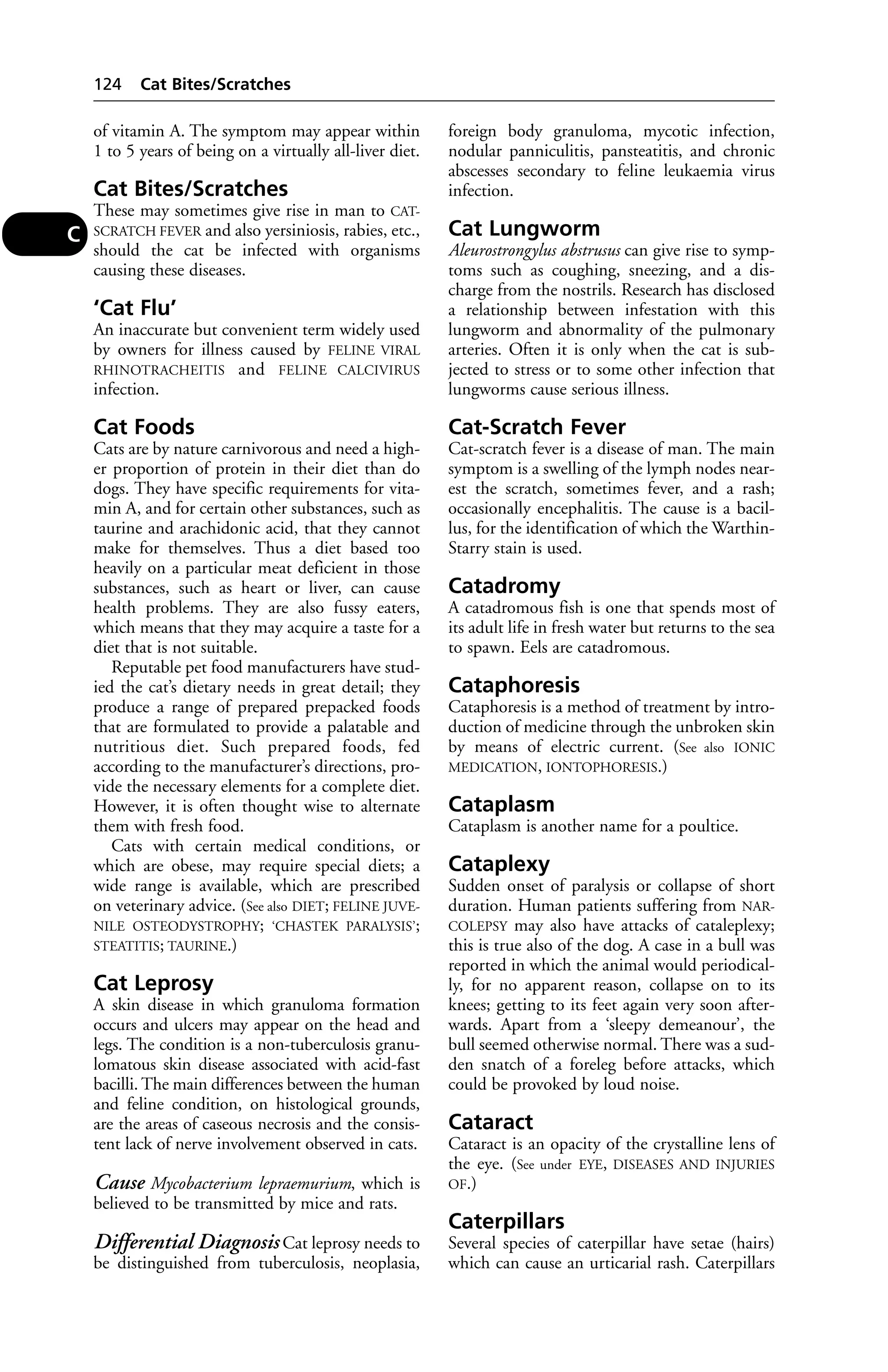 of vitamin A. The symptom may appear within 
1 to 5 years of being on a virtually all-liver diet. 
Cat Bites/Scratches 
These may sometimes give rise in man to CAT-SCRATCH 
FEVER and also yersiniosis, rabies, etc., 
should the cat be infected with organisms 
causing these diseases. 
‘Cat Flu’ 
An inaccurate but convenient term widely used 
by owners for illness caused by FELINE VIRAL 
RHINOTRACHEITIS and FELINE CALCIVIRUS 
infection. 
Cat Foods 
Cats are by nature carnivorous and need a high-er 
proportion of protein in their diet than do 
dogs. They have specific requirements for vita-min 
A, and for certain other substances, such as 
taurine and arachidonic acid, that they cannot 
make for themselves. Thus a diet based too 
heavily on a particular meat deficient in those 
substances, such as heart or liver, can cause 
health problems. They are also fussy eaters, 
which means that they may acquire a taste for a 
diet that is not suitable. 
Reputable pet food manufacturers have stud-ied 
the cat’s dietary needs in great detail; they 
produce a range of prepared prepacked foods 
that are formulated to provide a palatable and 
nutritious diet. Such prepared foods, fed 
according to the manufacturer’s directions, pro-vide 
the necessary elements for a complete diet. 
However, it is often thought wise to alternate 
them with fresh food. 
Cats with certain medical conditions, or 
which are obese, may require special diets; a 
wide range is available, which are prescribed 
on veterinary advice. (See also DIET; FELINE JUVE-NILE 
OSTEODYSTROPHY; ‘CHASTEK PARALYSIS’; 
STEATITIS; TAURINE.) 
Cat Leprosy 
A skin disease in which granuloma formation 
occurs and ulcers may appear on the head and 
legs. The condition is a non-tuberculosis granu-lomatous 
skin disease associated with acid-fast 
bacilli. The main differences between the human 
and feline condition, on histological grounds, 
are the areas of caseous necrosis and the consis-tent 
lack of nerve involvement observed in cats. 
Cause Mycobacterium lepraemurium, which is 
believed to be transmitted by mice and rats. 
Differential Diagnosis Cat leprosy needs to 
be distinguished from tuberculosis, neoplasia, 
foreign body granuloma, mycotic infection, 
nodular panniculitis, pansteatitis, and chronic 
abscesses secondary to feline leukaemia virus 
infection. 
Cat Lungworm 
Aleurostrongylus abstrusus can give rise to symp-toms 
such as coughing, sneezing, and a dis-charge 
from the nostrils. Research has disclosed 
a relationship between infestation with this 
lungworm and abnormality of the pulmonary 
arteries. Often it is only when the cat is sub-jected 
to stress or to some other infection that 
lungworms cause serious illness. 
Cat-Scratch Fever 
Cat-scratch fever is a disease of man. The main 
symptom is a swelling of the lymph nodes near-est 
the scratch, sometimes fever, and a rash; 
occasionally encephalitis. The cause is a bacil-lus, 
for the identification of which the Warthin- 
Starry stain is used. 
Catadromy 
A catadromous fish is one that spends most of 
its adult life in fresh water but returns to the sea 
to spawn. Eels are catadromous. 
Cataphoresis 
Cataphoresis is a method of treatment by intro-duction 
of medicine through the unbroken skin 
by means of electric current. (See also IONIC 
MEDICATION, IONTOPHORESIS.) 
Cataplasm 
Cataplasm is another name for a poultice. 
Cataplexy 
Sudden onset of paralysis or collapse of short 
duration. Human patients suffering from NAR-COLEPSY 
may also have attacks of cataleplexy; 
this is true also of the dog. A case in a bull was 
reported in which the animal would periodical-ly, 
for no apparent reason, collapse on to its 
knees; getting to its feet again very soon after-wards. 
Apart from a ‘sleepy demeanour’, the 
bull seemed otherwise normal. There was a sud-den 
snatch of a foreleg before attacks, which 
could be provoked by loud noise. 
Cataract 
Cataract is an opacity of the crystalline lens of 
the eye. (See under EYE, DISEASES AND INJURIES 
OF.) 
Caterpillars 
Several species of caterpillar have setae (hairs) 
which can cause an urticarial rash. Caterpillars 
124 Cat Bites/Scratches 
C 
 
