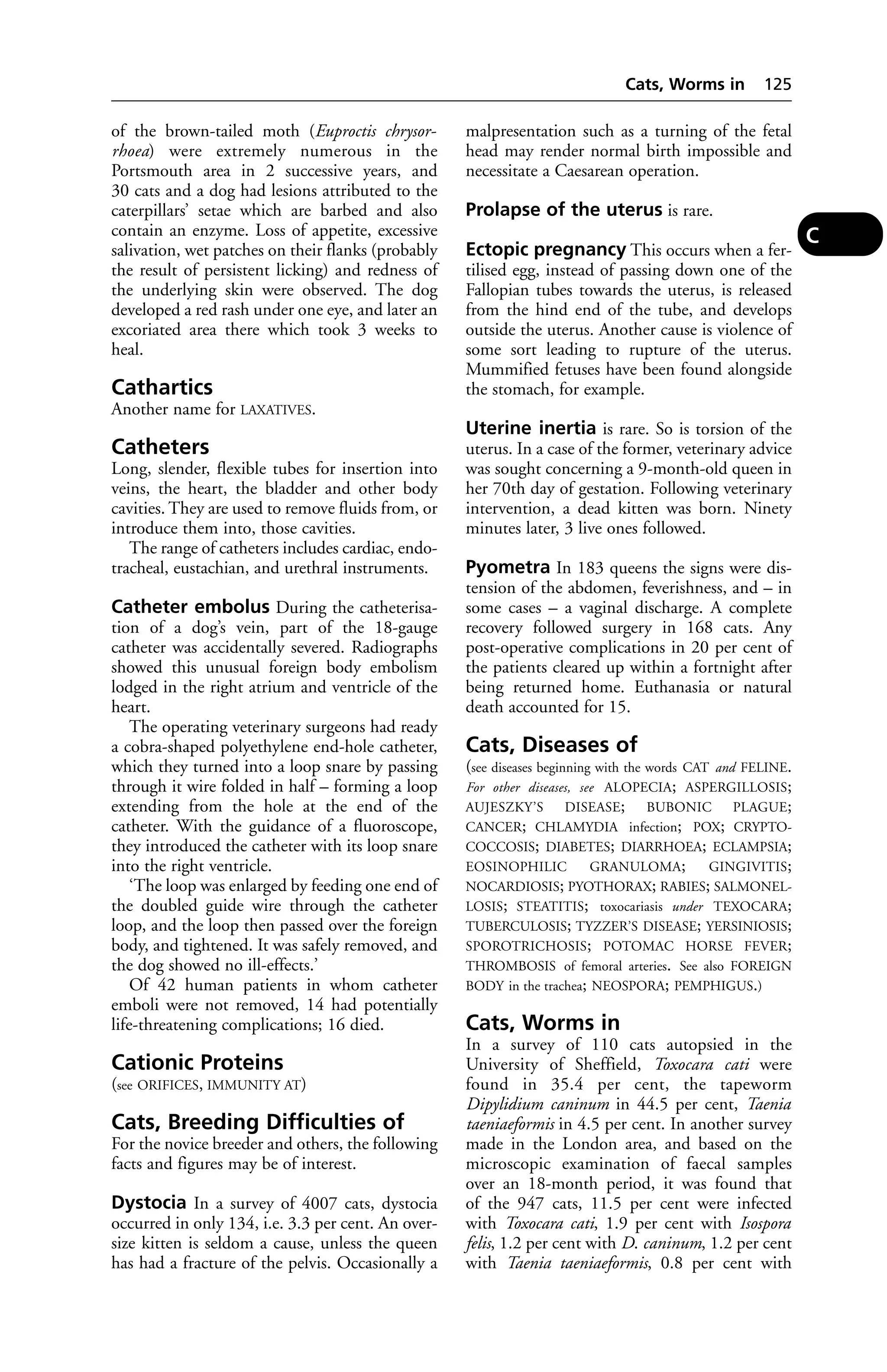 of the brown-tailed moth (Euproctis chrysor-rhoea) 
were extremely numerous in the 
Portsmouth area in 2 successive years, and 
30 cats and a dog had lesions attributed to the 
caterpillars’ setae which are barbed and also 
contain an enzyme. Loss of appetite, excessive 
salivation, wet patches on their flanks (probably 
the result of persistent licking) and redness of 
the underlying skin were observed. The dog 
developed a red rash under one eye, and later an 
excoriated area there which took 3 weeks to 
heal. 
Cathartics 
Another name for LAXATIVES. 
Catheters 
Long, slender, flexible tubes for insertion into 
veins, the heart, the bladder and other body 
cavities. They are used to remove fluids from, or 
introduce them into, those cavities. 
The range of catheters includes cardiac, endo-tracheal, 
eustachian, and urethral instruments. 
Catheter embolus During the catheterisa-tion 
of a dog’s vein, part of the 18-gauge 
catheter was accidentally severed. Radiographs 
showed this unusual foreign body embolism 
lodged in the right atrium and ventricle of the 
heart. 
The operating veterinary surgeons had ready 
a cobra-shaped polyethylene end-hole catheter, 
which they turned into a loop snare by passing 
through it wire folded in half – forming a loop 
extending from the hole at the end of the 
catheter. With the guidance of a fluoroscope, 
they introduced the catheter with its loop snare 
into the right ventricle. 
‘The loop was enlarged by feeding one end of 
the doubled guide wire through the catheter 
loop, and the loop then passed over the foreign 
body, and tightened. It was safely removed, and 
the dog showed no ill-effects.’ 
Of 42 human patients in whom catheter 
emboli were not removed, 14 had potentially 
life-threatening complications; 16 died. 
Cationic Proteins 
(see ORIFICES, IMMUNITY AT) 
Cats, Breeding Difficulties of 
For the novice breeder and others, the following 
facts and figures may be of interest. 
Dystocia In a survey of 4007 cats, dystocia 
occurred in only 134, i.e. 3.3 per cent. An over-size 
kitten is seldom a cause, unless the queen 
has had a fracture of the pelvis. Occasionally a 
Cats, Worms in 125 
malpresentation such as a turning of the fetal 
head may render normal birth impossible and 
necessitate a Caesarean operation. 
Prolapse of the uterus is rare. 
Ectopic pregnancy This occurs when a fer-tilised 
egg, instead of passing down one of the 
Fallopian tubes towards the uterus, is released 
from the hind end of the tube, and develops 
outside the uterus. Another cause is violence of 
some sort leading to rupture of the uterus. 
Mummified fetuses have been found alongside 
the stomach, for example. 
Uterine inertia is rare. So is torsion of the 
uterus. In a case of the former, veterinary advice 
was sought concerning a 9-month-old queen in 
her 70th day of gestation. Following veterinary 
intervention, a dead kitten was born. Ninety 
minutes later, 3 live ones followed. 
Pyometra In 183 queens the signs were dis-tension 
of the abdomen, feverishness, and – in 
some cases – a vaginal discharge. A complete 
recovery followed surgery in 168 cats. Any 
post-operative complications in 20 per cent of 
the patients cleared up within a fortnight after 
being returned home. Euthanasia or natural 
death accounted for 15. 
Cats, Diseases of 
(see diseases beginning with the words CAT and FELINE. 
For other diseases, see ALOPECIA; ASPERGILLOSIS; 
AUJESZKY’S DISEASE; BUBONIC PLAGUE; 
CANCER; CHLAMYDIA infection; POX; CRYPTO-COCCOSIS; 
DIABETES; DIARRHOEA; ECLAMPSIA; 
EOSINOPHILIC GRANULOMA; GINGIVITIS; 
NOCARDIOSIS; PYOTHORAX; RABIES; SALMONEL-LOSIS; 
STEATITIS; toxocariasis under TEXOCARA; 
TUBERCULOSIS; TYZZER’S DISEASE; YERSINIOSIS; 
SPOROTRICHOSIS; POTOMAC HORSE FEVER; 
THROMBOSIS of femoral arteries. See also FOREIGN 
BODY in the trachea; NEOSPORA; PEMPHIGUS.) 
Cats, Worms in 
In a survey of 110 cats autopsied in the 
University of Sheffield, Toxocara cati were 
found in 35.4 per cent, the tapeworm 
Dipylidium caninum in 44.5 per cent, Taenia 
taeniaeformis in 4.5 per cent. In another survey 
made in the London area, and based on the 
microscopic examination of faecal samples 
over an 18-month period, it was found that 
of the 947 cats, 11.5 per cent were infected 
with Toxocara cati, 1.9 per cent with Isospora 
felis, 1.2 per cent with D. caninum, 1.2 per cent 
with Taenia taeniaeformis, 0.8 per cent with 
C 
 