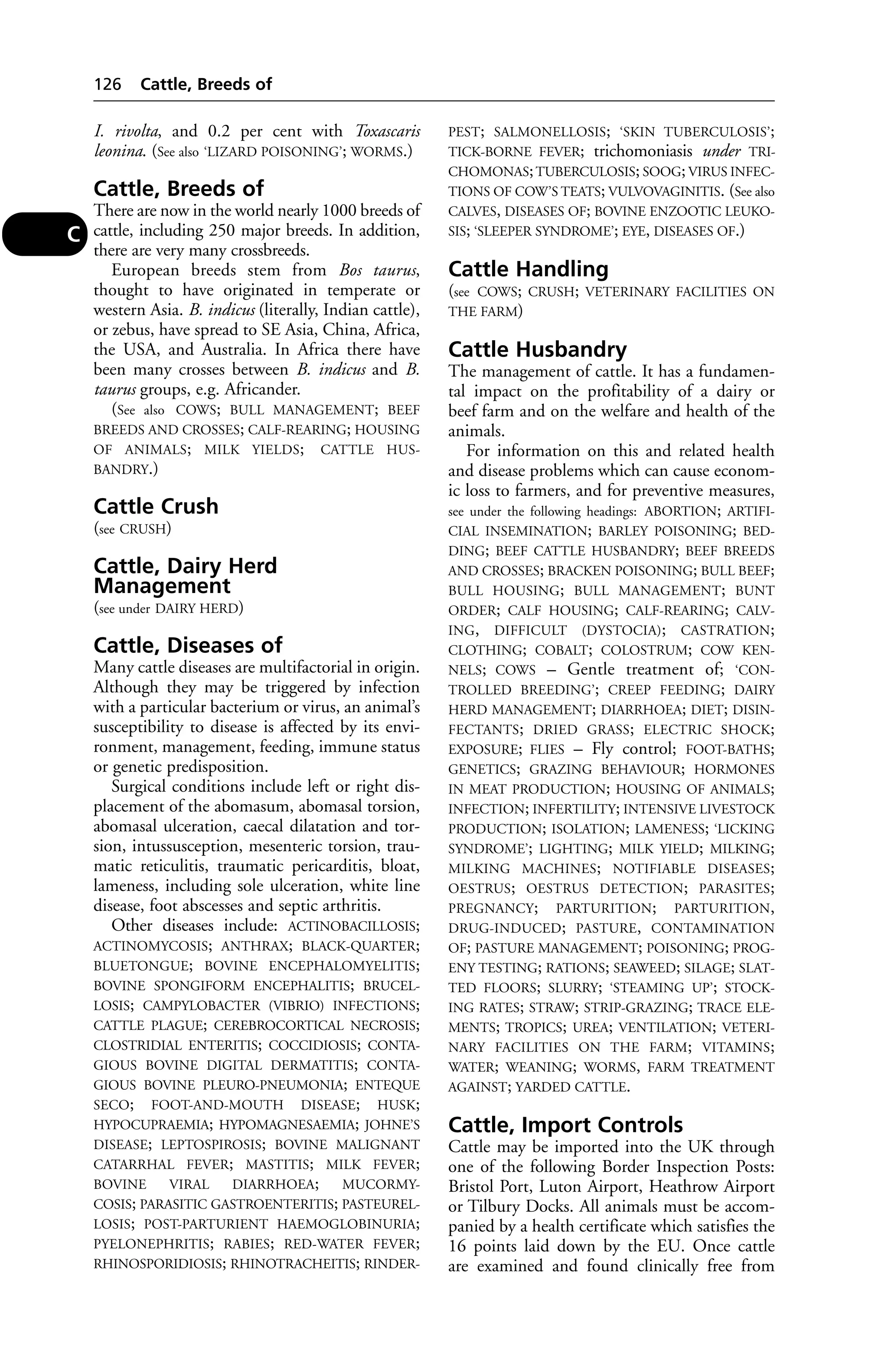 I. rivolta, and 0.2 per cent with Toxascaris 
leonina. (See also ‘LIZARD POISONING’; WORMS.) 
Cattle, Breeds of 
There are now in the world nearly 1000 breeds of 
cattle, including 250 major breeds. In addition, 
there are very many crossbreeds. 
European breeds stem from Bos taurus, 
thought to have originated in temperate or 
western Asia. B. indicus (literally, Indian cattle), 
or zebus, have spread to SE Asia, China, Africa, 
the USA, and Australia. In Africa there have 
been many crosses between B. indicus and B. 
taurus groups, e.g. Africander. 
(See also COWS; BULL MANAGEMENT; BEEF 
BREEDS AND CROSSES; CALF-REARING; HOUSING 
OF ANIMALS; MILK YIELDS; CATTLE HUS-BANDRY.) 
Cattle Crush 
(see CRUSH) 
Cattle, Dairy Herd 
Management 
(see under DAIRY HERD) 
Cattle, Diseases of 
Many cattle diseases are multifactorial in origin. 
Although they may be triggered by infection 
with a particular bacterium or virus, an animal’s 
susceptibility to disease is affected by its envi-ronment, 
management, feeding, immune status 
or genetic predisposition. 
Surgical conditions include left or right dis-placement 
of the abomasum, abomasal torsion, 
abomasal ulceration, caecal dilatation and tor-sion, 
intussusception, mesenteric torsion, trau-matic 
reticulitis, traumatic pericarditis, bloat, 
lameness, including sole ulceration, white line 
disease, foot abscesses and septic arthritis. 
Other diseases include: ACTINOBACILLOSIS; 
ACTINOMYCOSIS; ANTHRAX; BLACK-QUARTER; 
BLUETONGUE; BOVINE ENCEPHALOMYELITIS; 
BOVINE SPONGIFORM ENCEPHALITIS; BRUCEL-LOSIS; 
CAMPYLOBACTER (VIBRIO) INFECTIONS; 
CATTLE PLAGUE; CEREBROCORTICAL NECROSIS; 
CLOSTRIDIAL ENTERITIS; COCCIDIOSIS; CONTA-GIOUS 
BOVINE DIGITAL DERMATITIS; CONTA-GIOUS 
BOVINE PLEURO-PNEUMONIA; ENTEQUE 
SECO; FOOT-AND-MOUTH DISEASE; HUSK; 
HYPOCUPRAEMIA; HYPOMAGNESAEMIA; JOHNE’S 
DISEASE; LEPTOSPIROSIS; BOVINE MALIGNANT 
CATARRHAL FEVER; MASTITIS; MILK FEVER; 
BOVINE VIRAL DIARRHOEA; MUCORMY-COSIS; 
PARASITIC GASTROENTERITIS; PASTEUREL-LOSIS; 
POST-PARTURIENT HAEMOGLOBINURIA; 
PYELONEPHRITIS; RABIES; RED-WATER FEVER; 
RHINOSPORIDIOSIS; RHINOTRACHEITIS; RINDER-PEST; 
SALMONELLOSIS; ‘SKIN TUBERCULOSIS’; 
TICK-BORNE FEVER; trichomoniasis under TRI-CHOMONAS; 
TUBERCULOSIS; SOOG; VIRUS INFEC-TIONS 
OF COW’S TEATS; VULVOVAGINITIS. (See also 
CALVES, DISEASES OF; BOVINE ENZOOTIC LEUKO-SIS; 
‘SLEEPER SYNDROME’; EYE, DISEASES OF.) 
Cattle Handling 
(see COWS; CRUSH; VETERINARY FACILITIES ON 
THE FARM) 
Cattle Husbandry 
The management of cattle. It has a fundamen-tal 
impact on the profitability of a dairy or 
beef farm and on the welfare and health of the 
animals. 
For information on this and related health 
and disease problems which can cause econom-ic 
loss to farmers, and for preventive measures, 
see under the following headings: ABORTION; ARTIFI-CIAL 
INSEMINATION; BARLEY POISONING; BED-DING; 
BEEF CATTLE HUSBANDRY; BEEF BREEDS 
AND CROSSES; BRACKEN POISONING; BULL BEEF; 
BULL HOUSING; BULL MANAGEMENT; BUNT 
ORDER; CALF HOUSING; CALF-REARING; CALV-ING, 
DIFFICULT (DYSTOCIA); CASTRATION; 
CLOTHING; COBALT; COLOSTRUM; COW KEN-NELS; 
COWS – Gentle treatment of; ‘CON-TROLLED 
BREEDING’; CREEP FEEDING; DAIRY 
HERD MANAGEMENT; DIARRHOEA; DIET; DISIN-FECTANTS; 
DRIED GRASS; ELECTRIC SHOCK; 
EXPOSURE; FLIES – Fly control; FOOT-BATHS; 
GENETICS; GRAZING BEHAVIOUR; HORMONES 
IN MEAT PRODUCTION; HOUSING OF ANIMALS; 
INFECTION; INFERTILITY; INTENSIVE LIVESTOCK 
PRODUCTION; ISOLATION; LAMENESS; ‘LICKING 
SYNDROME’; LIGHTING; MILK YIELD; MILKING; 
MILKING MACHINES; NOTIFIABLE DISEASES; 
OESTRUS; OESTRUS DETECTION; PARASITES; 
PREGNANCY; PARTURITION; PARTURITION, 
DRUG-INDUCED; PASTURE, CONTAMINATION 
OF; PASTURE MANAGEMENT; POISONING; PROG-ENY 
TESTING; RATIONS; SEAWEED; SILAGE; SLAT-TED 
FLOORS; SLURRY; ‘STEAMING UP’; STOCK-ING 
RATES; STRAW; STRIP-GRAZING; TRACE ELE-MENTS; 
TROPICS; UREA; VENTILATION; VETERI-NARY 
FACILITIES ON THE FARM; VITAMINS; 
WATER; WEANING; WORMS, FARM TREATMENT 
AGAINST; YARDED CATTLE. 
Cattle, Import Controls 
Cattle may be imported into the UK through 
one of the following Border Inspection Posts: 
Bristol Port, Luton Airport, Heathrow Airport 
or Tilbury Docks. All animals must be accom-panied 
by a health certificate which satisfies the 
16 points laid down by the EU. Once cattle 
are examined and found clinically free from 
126 Cattle, Breeds of 
C 
 