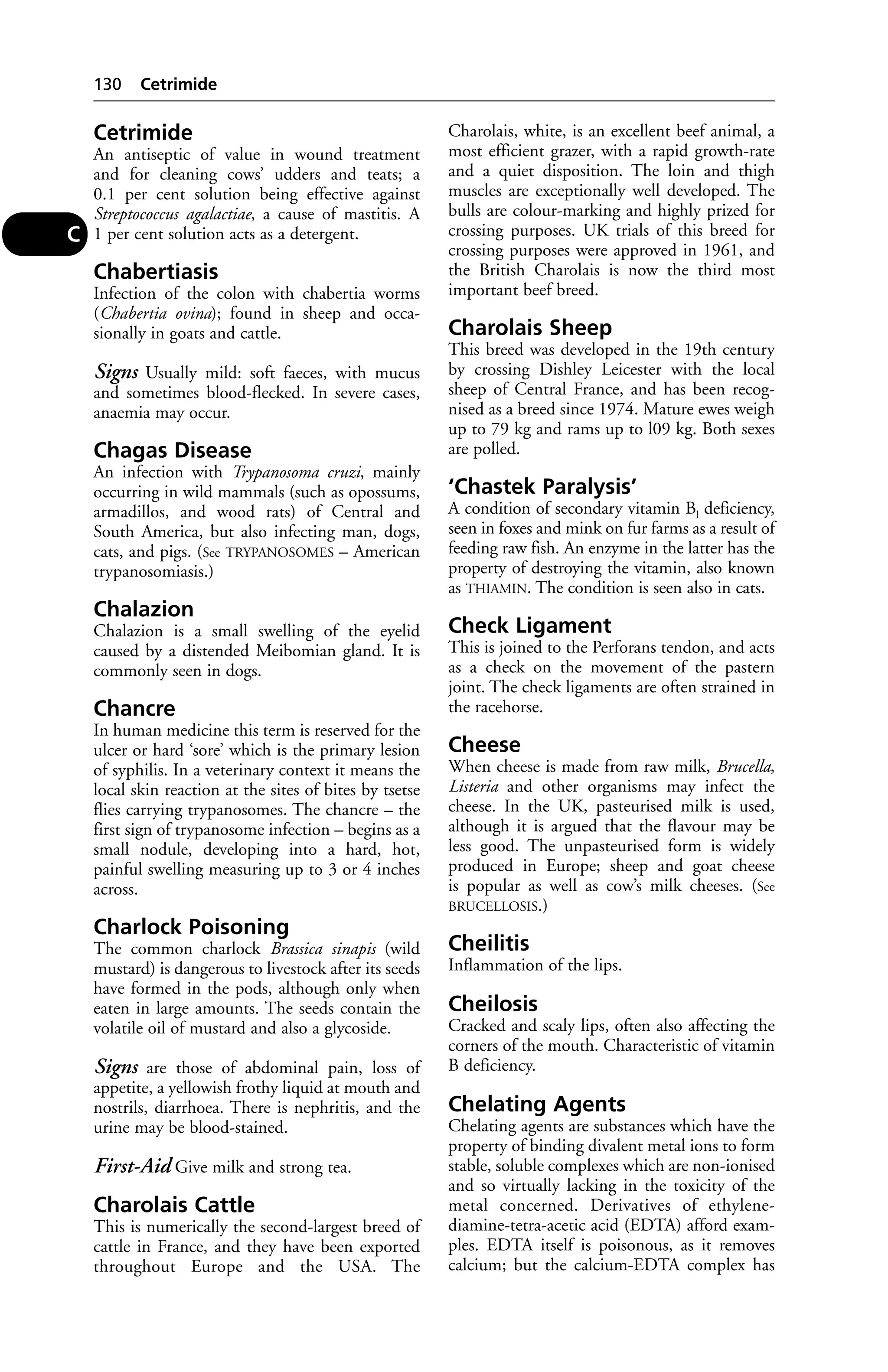Cetrimide 
An antiseptic of value in wound treatment 
and for cleaning cows’ udders and teats; a 
0.1 per cent solution being effective against 
Streptococcus agalactiae, a cause of mastitis. A 
1 per cent solution acts as a detergent. 
Chabertiasis 
Infection of the colon with chabertia worms 
(Chabertia ovina); found in sheep and occa-sionally 
in goats and cattle. 
Signs Usually mild: soft faeces, with mucus 
and sometimes blood-flecked. In severe cases, 
anaemia may occur. 
Chagas Disease 
An infection with Trypanosoma cruzi, mainly 
occurring in wild mammals (such as opossums, 
armadillos, and wood rats) of Central and 
South America, but also infecting man, dogs, 
cats, and pigs. (See TRYPANOSOMES – American 
trypanosomiasis.) 
Chalazion 
Chalazion is a small swelling of the eyelid 
caused by a distended Meibomian gland. It is 
commonly seen in dogs. 
Chancre 
In human medicine this term is reserved for the 
ulcer or hard ‘sore’ which is the primary lesion 
of syphilis. In a veterinary context it means the 
local skin reaction at the sites of bites by tsetse 
flies carrying trypanosomes. The chancre – the 
first sign of trypanosome infection – begins as a 
small nodule, developing into a hard, hot, 
painful swelling measuring up to 3 or 4 inches 
across. 
Charlock Poisoning 
The common charlock Brassica sinapis (wild 
mustard) is dangerous to livestock after its seeds 
have formed in the pods, although only when 
eaten in large amounts. The seeds contain the 
volatile oil of mustard and also a glycoside. 
Signs are those of abdominal pain, loss of 
appetite, a yellowish frothy liquid at mouth and 
nostrils, diarrhoea. There is nephritis, and the 
urine may be blood-stained. 
First-Aid Give milk and strong tea. 
Charolais Cattle 
This is numerically the second-largest breed of 
cattle in France, and they have been exported 
throughout Europe and the USA. The 
Charolais, white, is an excellent beef animal, a 
most efficient grazer, with a rapid growth-rate 
and a quiet disposition. The loin and thigh 
muscles are exceptionally well developed. The 
bulls are colour-marking and highly prized for 
crossing purposes. UK trials of this breed for 
crossing purposes were approved in 1961, and 
the British Charolais is now the third most 
important beef breed. 
Charolais Sheep 
This breed was developed in the 19th century 
by crossing Dishley Leicester with the local 
sheep of Central France, and has been recog-nised 
as a breed since 1974. Mature ewes weigh 
up to 79 kg and rams up to l09 kg. Both sexes 
are polled. 
‘Chastek Paralysis’ 
A condition of secondary vitamin Bl deficiency, 
seen in foxes and mink on fur farms as a result of 
feeding raw fish. An enzyme in the latter has the 
property of destroying the vitamin, also known 
as THIAMIN. The condition is seen also in cats. 
Check Ligament 
This is joined to the Perforans tendon, and acts 
as a check on the movement of the pastern 
joint. The check ligaments are often strained in 
the racehorse. 
Cheese 
When cheese is made from raw milk, Brucella, 
Listeria and other organisms may infect the 
cheese. In the UK, pasteurised milk is used, 
although it is argued that the flavour may be 
less good. The unpasteurised form is widely 
produced in Europe; sheep and goat cheese 
is popular as well as cow’s milk cheeses. (See 
BRUCELLOSIS.) 
Cheilitis 
Inflammation of the lips. 
Cheilosis 
Cracked and scaly lips, often also affecting the 
corners of the mouth. Characteristic of vitamin 
B deficiency. 
Chelating Agents 
Chelating agents are substances which have the 
property of binding divalent metal ions to form 
stable, soluble complexes which are non-ionised 
and so virtually lacking in the toxicity of the 
metal concerned. Derivatives of ethylene-diamine- 
tetra-acetic acid (EDTA) afford exam-ples. 
EDTA itself is poisonous, as it removes 
calcium; but the calcium-EDTA complex has 
130 Cetrimide 
C 
 
