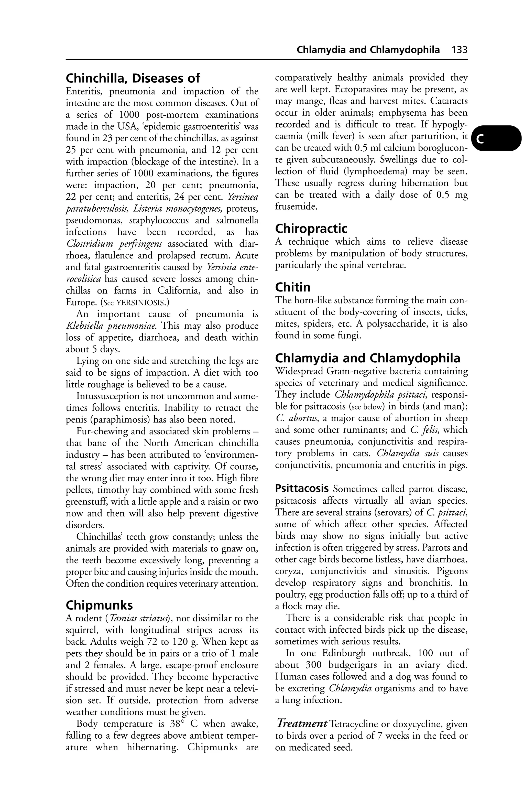 Chinchilla, Diseases of 
Enteritis, pneumonia and impaction of the 
intestine are the most common diseases. Out of 
a series of 1000 post-mortem examinations 
made in the USA, ‘epidemic gastroenteritis’ was 
found in 23 per cent of the chinchillas, as against 
25 per cent with pneumonia, and 12 per cent 
with impaction (blockage of the intestine). In a 
further series of 1000 examinations, the figures 
were: impaction, 20 per cent; pneumonia, 
22 per cent; and enteritis, 24 per cent. Yersinea 
paratuberculosis, Listeria monocytogenes, proteus, 
pseudomonas, staphylococcus and salmonella 
infections have been recorded, as has 
Clostridium perfringens associated with diar-rhoea, 
flatulence and prolapsed rectum. Acute 
and fatal gastroenteritis caused by Yersinia ente-rocolitica 
has caused severe losses among chin-chillas 
on farms in California, and also in 
Europe. (See YERSINIOSIS.) 
An important cause of pneumonia is 
Klebsiella pneumoniae. This may also produce 
loss of appetite, diarrhoea, and death within 
about 5 days. 
Lying on one side and stretching the legs are 
said to be signs of impaction. A diet with too 
little roughage is believed to be a cause. 
Intussusception is not uncommon and some-times 
follows enteritis. Inability to retract the 
penis (paraphimosis) has also been noted. 
Fur-chewing and associated skin problems – 
that bane of the North American chinchilla 
industry – has been attributed to ‘environmen-tal 
stress’ associated with captivity. Of course, 
the wrong diet may enter into it too. High fibre 
pellets, timothy hay combined with some fresh 
greenstuff, with a little apple and a raisin or two 
now and then will also help prevent digestive 
disorders. 
Chinchillas’ teeth grow constantly; unless the 
animals are provided with materials to gnaw on, 
the teeth become excessively long, preventing a 
proper bite and causing injuries inside the mouth. 
Often the condition requires veterinary attention. 
Chipmunks 
A rodent (Tamias striatus), not dissimilar to the 
squirrel, with longitudinal stripes across its 
back. Adults weigh 72 to 120 g. When kept as 
pets they should be in pairs or a trio of 1 male 
and 2 females. A large, escape-proof enclosure 
should be provided. They become hyperactive 
if stressed and must never be kept near a televi-sion 
set. If outside, protection from adverse 
weather conditions must be given. 
Body temperature is 38° C when awake, 
falling to a few degrees above ambient temper-ature 
when hibernating. Chipmunks are 
Chlamydia and Chlamydophila 133 
comparatively healthy animals provided they 
are well kept. Ectoparasites may be present, as 
may mange, fleas and harvest mites. Cataracts 
occur in older animals; emphysema has been 
recorded and is difficult to treat. If hypogly-caemia 
(milk fever) is seen after parturition, it 
can be treated with 0.5 ml calcium boroglucon-te 
given subcutaneously. Swellings due to col-lection 
of fluid (lymphoedema) may be seen. 
These usually regress during hibernation but 
can be treated with a daily dose of 0.5 mg 
frusemide. 
Chiropractic 
A technique which aims to relieve disease 
problems by manipulation of body structures, 
particularly the spinal vertebrae. 
Chitin 
The horn-like substance forming the main con-stituent 
of the body-covering of insects, ticks, 
mites, spiders, etc. A polysaccharide, it is also 
found in some fungi. 
Chlamydia and Chlamydophila 
Widespread Gram-negative bacteria containing 
species of veterinary and medical significance. 
They include Chlamydophila psittaci, responsi-ble 
for psittacosis (see below) in birds (and man); 
C. abortus, a major cause of abortion in sheep 
and some other ruminants; and C. felis, which 
causes pneumonia, conjunctivitis and respira-tory 
problems in cats. Chlamydia suis causes 
conjunctivitis, pneumonia and enteritis in pigs. 
Psittacosis Sometimes called parrot disease, 
psittacosis affects virtually all avian species. 
There are several strains (serovars) of C. psittaci, 
some of which affect other species. Affected 
birds may show no signs initially but active 
infection is often triggered by stress. Parrots and 
other cage birds become listless, have diarrhoea, 
coryza, conjunctivitis and sinusitis. Pigeons 
develop respiratory signs and bronchitis. In 
poultry, egg production falls off; up to a third of 
a flock may die. 
There is a considerable risk that people in 
contact with infected birds pick up the disease, 
sometimes with serious results. 
In one Edinburgh outbreak, 100 out of 
about 300 budgerigars in an aviary died. 
Human cases followed and a dog was found to 
be excreting Chlamydia organisms and to have 
a lung infection. 
Treatment Tetracycline or doxycycline, given 
to birds over a period of 7 weeks in the feed or 
on medicated seed. 
C 
 