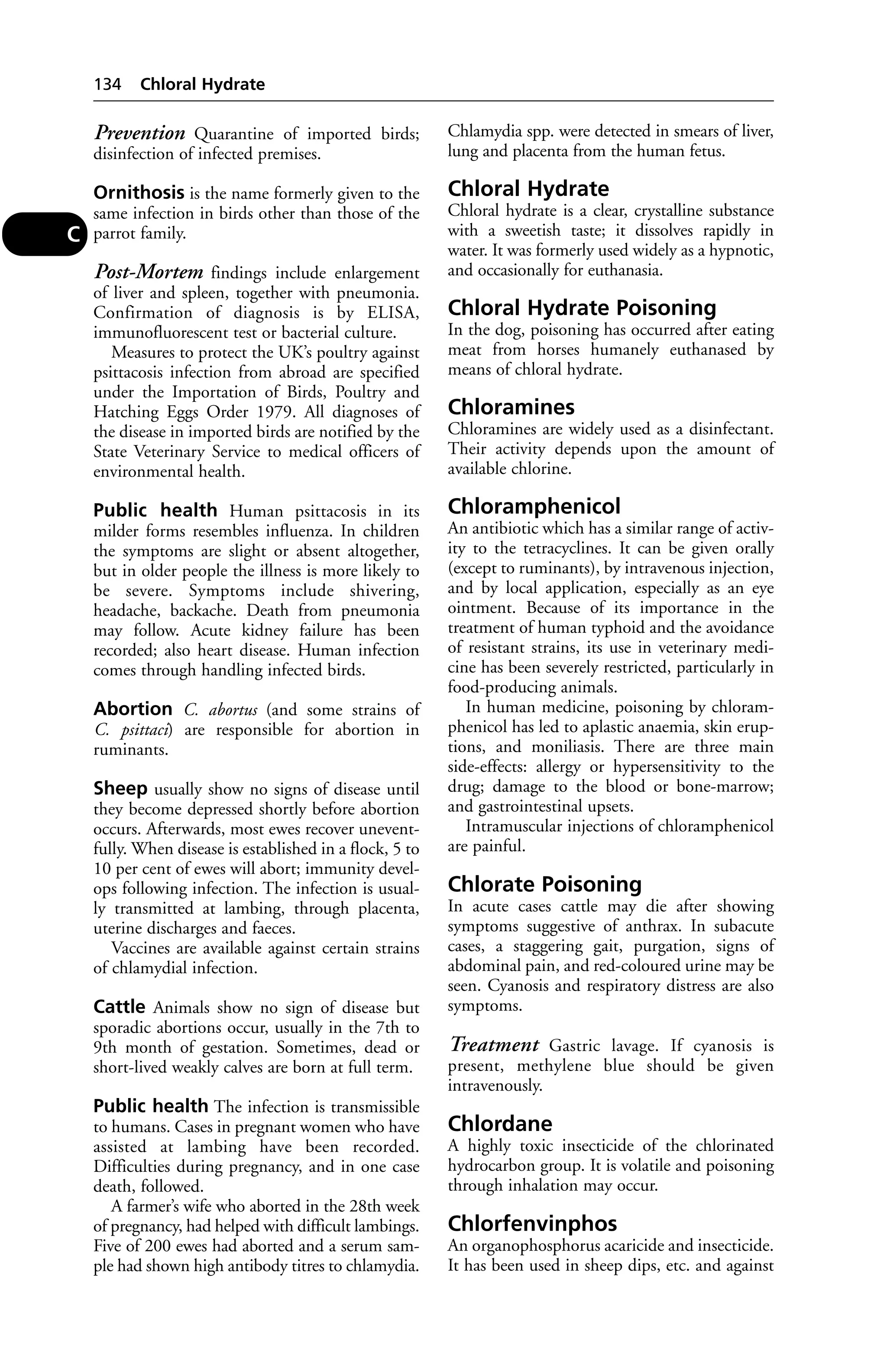 Prevention Quarantine of imported birds; 
disinfection of infected premises. 
Ornithosis is the name formerly given to the 
same infection in birds other than those of the 
parrot family. 
Post-Mortem findings include enlargement 
of liver and spleen, together with pneumonia. 
Confirmation of diagnosis is by ELISA, 
immunofluorescent test or bacterial culture. 
Measures to protect the UK’s poultry against 
psittacosis infection from abroad are specified 
under the Importation of Birds, Poultry and 
Hatching Eggs Order 1979. All diagnoses of 
the disease in imported birds are notified by the 
State Veterinary Service to medical officers of 
environmental health. 
Public health Human psittacosis in its 
milder forms resembles influenza. In children 
the symptoms are slight or absent altogether, 
but in older people the illness is more likely to 
be severe. Symptoms include shivering, 
headache, backache. Death from pneumonia 
may follow. Acute kidney failure has been 
recorded; also heart disease. Human infection 
comes through handling infected birds. 
Abortion C. abortus (and some strains of 
C. psittaci) are responsible for abortion in 
ruminants. 
Sheep usually show no signs of disease until 
they become depressed shortly before abortion 
occurs. Afterwards, most ewes recover unevent-fully. 
When disease is established in a flock, 5 to 
10 per cent of ewes will abort; immunity devel-ops 
following infection. The infection is usual-ly 
transmitted at lambing, through placenta, 
uterine discharges and faeces. 
Vaccines are available against certain strains 
of chlamydial infection. 
Cattle Animals show no sign of disease but 
sporadic abortions occur, usually in the 7th to 
9th month of gestation. Sometimes, dead or 
short-lived weakly calves are born at full term. 
Public health The infection is transmissible 
to humans. Cases in pregnant women who have 
assisted at lambing have been recorded. 
Difficulties during pregnancy, and in one case 
death, followed. 
A farmer’s wife who aborted in the 28th week 
of pregnancy, had helped with difficult lambings. 
Five of 200 ewes had aborted and a serum sam-ple 
had shown high antibody titres to chlamydia. 
Chlamydia spp. were detected in smears of liver, 
lung and placenta from the human fetus. 
Chloral Hydrate 
Chloral hydrate is a clear, crystalline substance 
with a sweetish taste; it dissolves rapidly in 
water. It was formerly used widely as a hypnotic, 
and occasionally for euthanasia. 
Chloral Hydrate Poisoning 
In the dog, poisoning has occurred after eating 
meat from horses humanely euthanased by 
means of chloral hydrate. 
Chloramines 
Chloramines are widely used as a disinfectant. 
Their activity depends upon the amount of 
available chlorine. 
Chloramphenicol 
An antibiotic which has a similar range of activ-ity 
to the tetracyclines. It can be given orally 
(except to ruminants), by intravenous injection, 
and by local application, especially as an eye 
ointment. Because of its importance in the 
treatment of human typhoid and the avoidance 
of resistant strains, its use in veterinary medi-cine 
has been severely restricted, particularly in 
food-producing animals. 
In human medicine, poisoning by chloram-phenicol 
has led to aplastic anaemia, skin erup-tions, 
and moniliasis. There are three main 
side-effects: allergy or hypersensitivity to the 
drug; damage to the blood or bone-marrow; 
and gastrointestinal upsets. 
Intramuscular injections of chloramphenicol 
are painful. 
Chlorate Poisoning 
In acute cases cattle may die after showing 
symptoms suggestive of anthrax. In subacute 
cases, a staggering gait, purgation, signs of 
abdominal pain, and red-coloured urine may be 
seen. Cyanosis and respiratory distress are also 
symptoms. 
Treatment Gastric lavage. If cyanosis is 
present, methylene blue should be given 
intravenously. 
Chlordane 
A highly toxic insecticide of the chlorinated 
hydrocarbon group. It is volatile and poisoning 
through inhalation may occur. 
Chlorfenvinphos 
An organophosphorus acaricide and insecticide. 
It has been used in sheep dips, etc. and against 
134 Chloral Hydrate 
C 
 