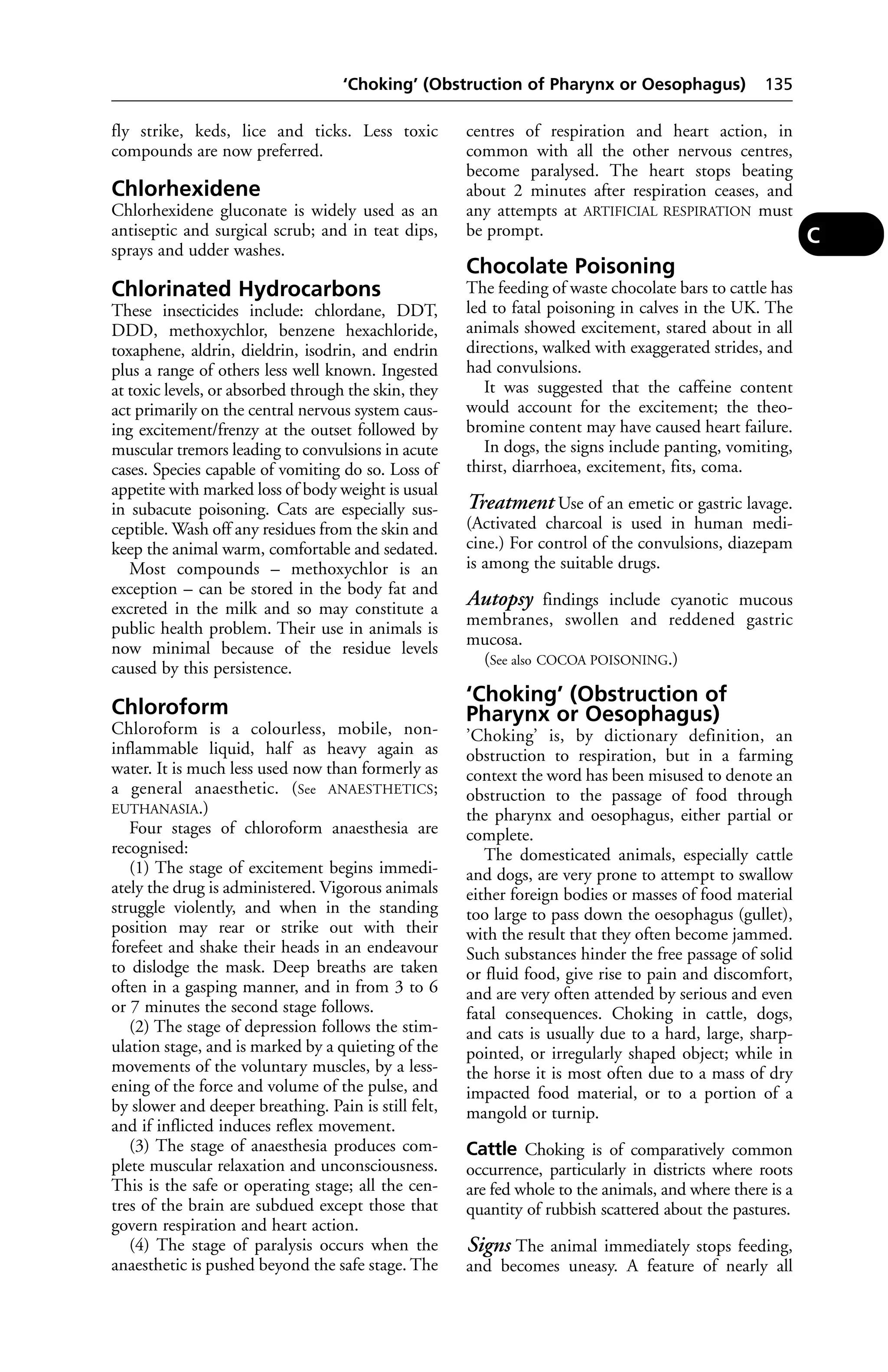 ‘Choking’ (Obstruction of Pharynx or Oesophagus) 135 
fly strike, keds, lice and ticks. Less toxic 
compounds are now preferred. 
Chlorhexidene 
Chlorhexidene gluconate is widely used as an 
antiseptic and surgical scrub; and in teat dips, 
sprays and udder washes. 
Chlorinated Hydrocarbons 
These insecticides include: chlordane, DDT, 
DDD, methoxychlor, benzene hexachloride, 
toxaphene, aldrin, dieldrin, isodrin, and endrin 
plus a range of others less well known. Ingested 
at toxic levels, or absorbed through the skin, they 
act primarily on the central nervous system caus-ing 
excitement/frenzy at the outset followed by 
muscular tremors leading to convulsions in acute 
cases. Species capable of vomiting do so. Loss of 
appetite with marked loss of body weight is usual 
in subacute poisoning. Cats are especially sus-ceptible. 
Wash off any residues from the skin and 
keep the animal warm, comfortable and sedated. 
Most compounds – methoxychlor is an 
exception – can be stored in the body fat and 
excreted in the milk and so may constitute a 
public health problem. Their use in animals is 
now minimal because of the residue levels 
caused by this persistence. 
Chloroform 
Chloroform is a colourless, mobile, non-inflammable 
liquid, half as heavy again as 
water. It is much less used now than formerly as 
a general anaesthetic. (See ANAESTHETICS; 
EUTHANASIA.) 
Four stages of chloroform anaesthesia are 
recognised: 
(1) The stage of excitement begins immedi-ately 
the drug is administered. Vigorous animals 
struggle violently, and when in the standing 
position may rear or strike out with their 
forefeet and shake their heads in an endeavour 
to dislodge the mask. Deep breaths are taken 
often in a gasping manner, and in from 3 to 6 
or 7 minutes the second stage follows. 
(2) The stage of depression follows the stim-ulation 
stage, and is marked by a quieting of the 
movements of the voluntary muscles, by a less-ening 
of the force and volume of the pulse, and 
by slower and deeper breathing. Pain is still felt, 
and if inflicted induces reflex movement. 
(3) The stage of anaesthesia produces com-plete 
muscular relaxation and unconsciousness. 
This is the safe or operating stage; all the cen-tres 
of the brain are subdued except those that 
govern respiration and heart action. 
(4) The stage of paralysis occurs when the 
anaesthetic is pushed beyond the safe stage. The 
centres of respiration and heart action, in 
common with all the other nervous centres, 
become paralysed. The heart stops beating 
about 2 minutes after respiration ceases, and 
any attempts at ARTIFICIAL RESPIRATION must 
be prompt. 
Chocolate Poisoning 
The feeding of waste chocolate bars to cattle has 
led to fatal poisoning in calves in the UK. The 
animals showed excitement, stared about in all 
directions, walked with exaggerated strides, and 
had convulsions. 
It was suggested that the caffeine content 
would account for the excitement; the theo-bromine 
content may have caused heart failure. 
In dogs, the signs include panting, vomiting, 
thirst, diarrhoea, excitement, fits, coma. 
Treatment Use of an emetic or gastric lavage. 
(Activated charcoal is used in human medi-cine.) 
For control of the convulsions, diazepam 
is among the suitable drugs. 
Autopsy findings include cyanotic mucous 
membranes, swollen and reddened gastric 
mucosa. 
(See also COCOA POISONING.) 
‘Choking’ (Obstruction of 
Pharynx or Oesophagus) 
’Choking’ is, by dictionary definition, an 
obstruction to respiration, but in a farming 
context the word has been misused to denote an 
obstruction to the passage of food through 
the pharynx and oesophagus, either partial or 
complete. 
The domesticated animals, especially cattle 
and dogs, are very prone to attempt to swallow 
either foreign bodies or masses of food material 
too large to pass down the oesophagus (gullet), 
with the result that they often become jammed. 
Such substances hinder the free passage of solid 
or fluid food, give rise to pain and discomfort, 
and are very often attended by serious and even 
fatal consequences. Choking in cattle, dogs, 
and cats is usually due to a hard, large, sharp-pointed, 
or irregularly shaped object; while in 
the horse it is most often due to a mass of dry 
impacted food material, or to a portion of a 
mangold or turnip. 
Cattle Choking is of comparatively common 
occurrence, particularly in districts where roots 
are fed whole to the animals, and where there is a 
quantity of rubbish scattered about the pastures. 
Signs The animal immediately stops feeding, 
and becomes uneasy. A feature of nearly all 
C 
 