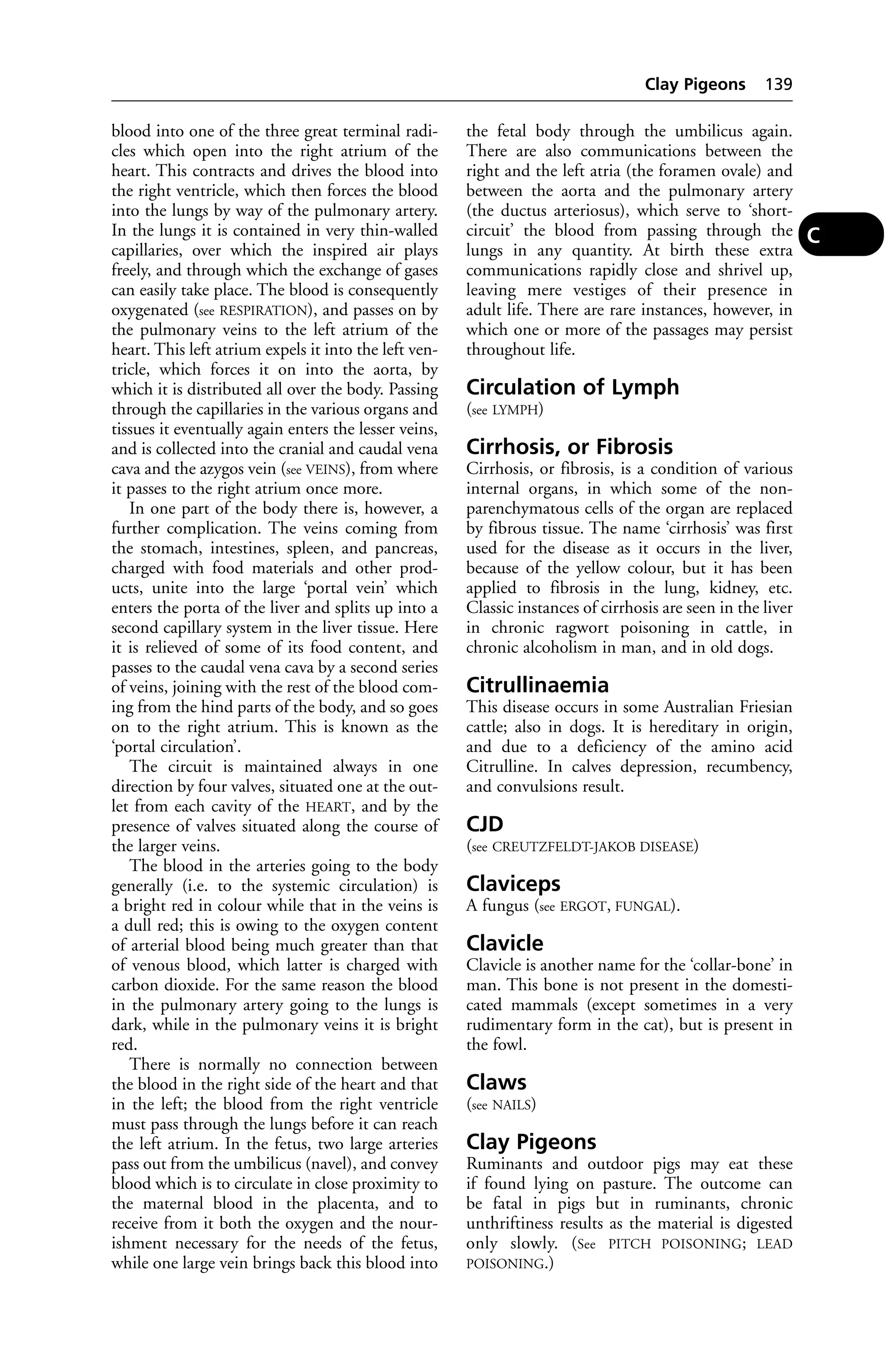 blood into one of the three great terminal radi-cles 
which open into the right atrium of the 
heart. This contracts and drives the blood into 
the right ventricle, which then forces the blood 
into the lungs by way of the pulmonary artery. 
In the lungs it is contained in very thin-walled 
capillaries, over which the inspired air plays 
freely, and through which the exchange of gases 
can easily take place. The blood is consequently 
oxygenated (see RESPIRATION), and passes on by 
the pulmonary veins to the left atrium of the 
heart. This left atrium expels it into the left ven-tricle, 
which forces it on into the aorta, by 
which it is distributed all over the body. Passing 
through the capillaries in the various organs and 
tissues it eventually again enters the lesser veins, 
and is collected into the cranial and caudal vena 
cava and the azygos vein (see VEINS), from where 
it passes to the right atrium once more. 
In one part of the body there is, however, a 
further complication. The veins coming from 
the stomach, intestines, spleen, and pancreas, 
charged with food materials and other prod-ucts, 
unite into the large ‘portal vein’ which 
enters the porta of the liver and splits up into a 
second capillary system in the liver tissue. Here 
it is relieved of some of its food content, and 
passes to the caudal vena cava by a second series 
of veins, joining with the rest of the blood com-ing 
from the hind parts of the body, and so goes 
on to the right atrium. This is known as the 
‘portal circulation’. 
The circuit is maintained always in one 
direction by four valves, situated one at the out-let 
from each cavity of the HEART, and by the 
presence of valves situated along the course of 
the larger veins. 
The blood in the arteries going to the body 
generally (i.e. to the systemic circulation) is 
a bright red in colour while that in the veins is 
a dull red; this is owing to the oxygen content 
of arterial blood being much greater than that 
of venous blood, which latter is charged with 
carbon dioxide. For the same reason the blood 
in the pulmonary artery going to the lungs is 
dark, while in the pulmonary veins it is bright 
red. 
There is normally no connection between 
the blood in the right side of the heart and that 
in the left; the blood from the right ventricle 
must pass through the lungs before it can reach 
the left atrium. In the fetus, two large arteries 
pass out from the umbilicus (navel), and convey 
blood which is to circulate in close proximity to 
the maternal blood in the placenta, and to 
receive from it both the oxygen and the nour-ishment 
necessary for the needs of the fetus, 
while one large vein brings back this blood into 
Clay Pigeons 139 
the fetal body through the umbilicus again. 
There are also communications between the 
right and the left atria (the foramen ovale) and 
between the aorta and the pulmonary artery 
(the ductus arteriosus), which serve to ‘short-circuit’ 
the blood from passing through the 
lungs in any quantity. At birth these extra 
communications rapidly close and shrivel up, 
leaving mere vestiges of their presence in 
adult life. There are rare instances, however, in 
which one or more of the passages may persist 
throughout life. 
Circulation of Lymph 
(see LYMPH) 
Cirrhosis, or Fibrosis 
Cirrhosis, or fibrosis, is a condition of various 
internal organs, in which some of the non-parenchymatous 
cells of the organ are replaced 
by fibrous tissue. The name ‘cirrhosis’ was first 
used for the disease as it occurs in the liver, 
because of the yellow colour, but it has been 
applied to fibrosis in the lung, kidney, etc. 
Classic instances of cirrhosis are seen in the liver 
in chronic ragwort poisoning in cattle, in 
chronic alcoholism in man, and in old dogs. 
Citrullinaemia 
This disease occurs in some Australian Friesian 
cattle; also in dogs. It is hereditary in origin, 
and due to a deficiency of the amino acid 
Citrulline. In calves depression, recumbency, 
and convulsions result. 
CJD 
(see CREUTZFELDT-JAKOB DISEASE) 
Claviceps 
A fungus (see ERGOT, FUNGAL). 
Clavicle 
Clavicle is another name for the ‘collar-bone’ in 
man. This bone is not present in the domesti-cated 
mammals (except sometimes in a very 
rudimentary form in the cat), but is present in 
the fowl. 
Claws 
(see NAILS) 
Clay Pigeons 
Ruminants and outdoor pigs may eat these 
if found lying on pasture. The outcome can 
be fatal in pigs but in ruminants, chronic 
unthriftiness results as the material is digested 
only slowly. (See PITCH POISONING; LEAD 
POISONING.) 
C 
 