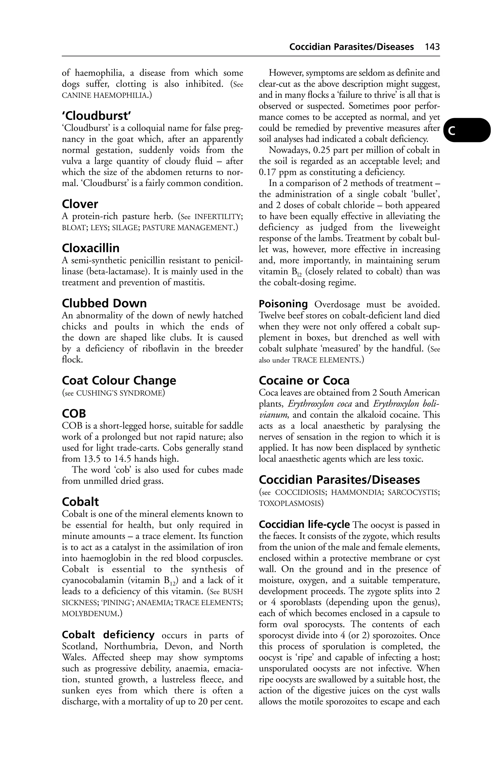 of haemophilia, a disease from which some 
dogs suffer, clotting is also inhibited. (See 
CANINE HAEMOPHILIA.) 
‘Cloudburst’ 
‘Cloudburst’ is a colloquial name for false preg-nancy 
in the goat which, after an apparently 
normal gestation, suddenly voids from the 
vulva a large quantity of cloudy fluid – after 
which the size of the abdomen returns to nor-mal. 
‘Cloudburst’ is a fairly common condition. 
Clover 
A protein-rich pasture herb. (See INFERTILITY; 
BLOAT; LEYS; SILAGE; PASTURE MANAGEMENT.) 
Cloxacillin 
A semi-synthetic penicillin resistant to penicil-linase 
(beta-lactamase). It is mainly used in the 
treatment and prevention of mastitis. 
Clubbed Down 
An abnormality of the down of newly hatched 
chicks and poults in which the ends of 
the down are shaped like clubs. It is caused 
by a deficiency of riboflavin in the breeder 
flock. 
Coat Colour Change 
(see CUSHING’S SYNDROME) 
COB 
COB is a short-legged horse, suitable for saddle 
work of a prolonged but not rapid nature; also 
used for light trade-carts. Cobs generally stand 
from 13.5 to 14.5 hands high. 
The word ‘cob’ is also used for cubes made 
from unmilled dried grass. 
Cobalt 
Cobalt is one of the mineral elements known to 
be essential for health, but only required in 
minute amounts – a trace element. Its function 
is to act as a catalyst in the assimilation of iron 
into haemoglobin in the red blood corpuscles. 
Cobalt is essential to the synthesis of 
cyanocobalamin (vitamin B12) and a lack of it 
leads to a deficiency of this vitamin. (See BUSH 
SICKNESS; ‘PINING’; ANAEMIA; TRACE ELEMENTS; 
MOLYBDENUM.) 
Cobalt deficiency occurs in parts of 
Scotland, Northumbria, Devon, and North 
Wales. Affected sheep may show symptoms 
such as progressive debility, anaemia, emacia-tion, 
stunted growth, a lustreless fleece, and 
sunken eyes from which there is often a 
discharge, with a mortality of up to 20 per cent. 
Coccidian Parasites/Diseases 143 
However, symptoms are seldom as definite and 
clear-cut as the above description might suggest, 
and in many flocks a ‘failure to thrive’ is all that is 
observed or suspected. Sometimes poor perfor-mance 
comes to be accepted as normal, and yet 
could be remedied by preventive measures after 
soil analyses had indicated a cobalt deficiency. 
Nowadays, 0.25 part per million of cobalt in 
the soil is regarded as an acceptable level; and 
0.17 ppm as constituting a deficiency. 
In a comparison of 2 methods of treatment – 
the administration of a single cobalt ‘bullet’, 
and 2 doses of cobalt chloride – both appeared 
to have been equally effective in alleviating the 
deficiency as judged from the liveweight 
response of the lambs. Treatment by cobalt bul-let 
was, however, more effective in increasing 
and, more importantly, in maintaining serum 
vitamin Bl2 (closely related to cobalt) than was 
the cobalt-dosing regime. 
Poisoning Overdosage must be avoided. 
Twelve beef stores on cobalt-deficient land died 
when they were not only offered a cobalt sup-plement 
in boxes, but drenched as well with 
cobalt sulphate ‘measured’ by the handful. (See 
also under TRACE ELEMENTS.) 
Cocaine or Coca 
Coca leaves are obtained from 2 South American 
plants, Erythroxylon coca and Erythroxylon boli-vianum, 
and contain the alkaloid cocaine. This 
acts as a local anaesthetic by paralysing the 
nerves of sensation in the region to which it is 
applied. It has now been displaced by synthetic 
local anaesthetic agents which are less toxic. 
Coccidian Parasites/Diseases 
(see COCCIDIOSIS; HAMMONDIA; SARCOCYSTIS; 
TOXOPLASMOSIS) 
Coccidian life-cycle The oocyst is passed in 
the faeces. It consists of the zygote, which results 
from the union of the male and female elements, 
enclosed within a protective membrane or cyst 
wall. On the ground and in the presence of 
moisture, oxygen, and a suitable temperature, 
development proceeds. The zygote splits into 2 
or 4 sporoblasts (depending upon the genus), 
each of which becomes enclosed in a capsule to 
form oval sporocysts. The contents of each 
sporocyst divide into 4 (or 2) sporozoites. Once 
this process of sporulation is completed, the 
oocyst is ‘ripe’ and capable of infecting a host; 
unsporulated oocysts are not infective. When 
ripe oocysts are swallowed by a suitable host, the 
action of the digestive juices on the cyst walls 
allows the motile sporozoites to escape and each 
C 
 