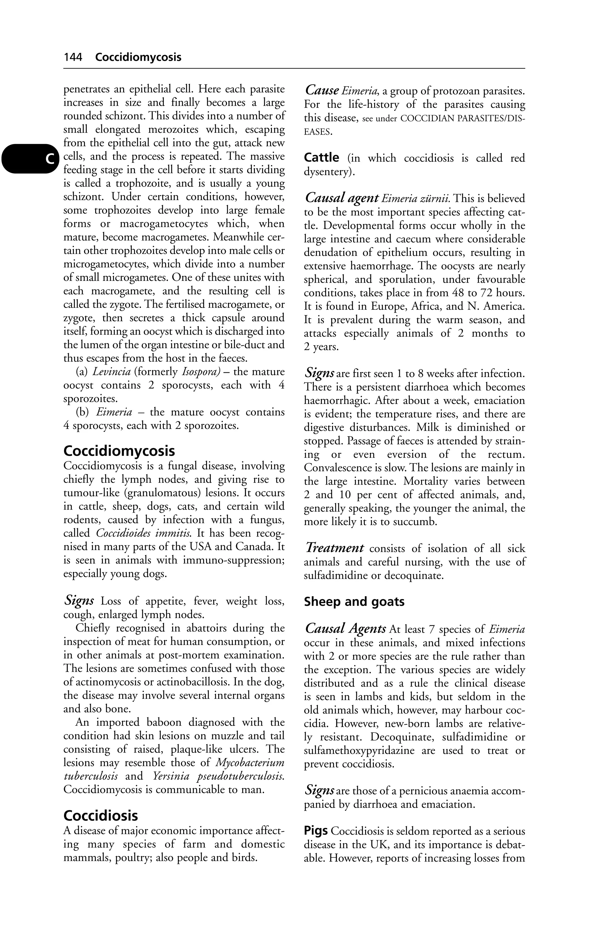 penetrates an epithelial cell. Here each parasite 
increases in size and finally becomes a large 
rounded schizont. This divides into a number of 
small elongated merozoites which, escaping 
from the epithelial cell into the gut, attack new 
cells, and the process is repeated. The massive 
feeding stage in the cell before it starts dividing 
is called a trophozoite, and is usually a young 
schizont. Under certain conditions, however, 
some trophozoites develop into large female 
forms or macrogametocytes which, when 
mature, become macrogametes. Meanwhile cer-tain 
other trophozoites develop into male cells or 
microgametocytes, which divide into a number 
of small microgametes. One of these unites with 
each macrogamete, and the resulting cell is 
called the zygote. The fertilised macrogamete, or 
zygote, then secretes a thick capsule around 
itself, forming an oocyst which is discharged into 
the lumen of the organ intestine or bile-duct and 
thus escapes from the host in the faeces. 
(a) Levincia (formerly Isospora) – the mature 
oocyst contains 2 sporocysts, each with 4 
sporozoites. 
(b) Eimeria – the mature oocyst contains 
4 sporocysts, each with 2 sporozoites. 
Coccidiomycosis 
Coccidiomycosis is a fungal disease, involving 
chiefly the lymph nodes, and giving rise to 
tumour-like (granulomatous) lesions. It occurs 
in cattle, sheep, dogs, cats, and certain wild 
rodents, caused by infection with a fungus, 
called Coccidioides immitis. It has been recog-nised 
in many parts of the USA and Canada. It 
is seen in animals with immuno-suppression; 
especially young dogs. 
Signs Loss of appetite, fever, weight loss, 
cough, enlarged lymph nodes. 
Chiefly recognised in abattoirs during the 
inspection of meat for human consumption, or 
in other animals at post-mortem examination. 
The lesions are sometimes confused with those 
of actinomycosis or actinobacillosis. In the dog, 
the disease may involve several internal organs 
and also bone. 
An imported baboon diagnosed with the 
condition had skin lesions on muzzle and tail 
consisting of raised, plaque-like ulcers. The 
lesions may resemble those of Mycobacterium 
tuberculosis and Yersinia pseudotuberculosis. 
Coccidiomycosis is communicable to man. 
Coccidiosis 
A disease of major economic importance affect-ing 
many species of farm and domestic 
mammals, poultry; also people and birds. 
Cause Eimeria, a group of protozoan parasites. 
For the life-history of the parasites causing 
this disease, see under COCCIDIAN PARASITES/DIS-EASES. 
Cattle (in which coccidiosis is called red 
dysentery). 
Causal agent Eimeria zürnii. This is believed 
to be the most important species affecting cat-tle. 
Developmental forms occur wholly in the 
large intestine and caecum where considerable 
denudation of epithelium occurs, resulting in 
extensive haemorrhage. The oocysts are nearly 
spherical, and sporulation, under favourable 
conditions, takes place in from 48 to 72 hours. 
It is found in Europe, Africa, and N. America. 
It is prevalent during the warm season, and 
attacks especially animals of 2 months to 
2 years. 
Signs are first seen 1 to 8 weeks after infection. 
There is a persistent diarrhoea which becomes 
haemorrhagic. After about a week, emaciation 
is evident; the temperature rises, and there are 
digestive disturbances. Milk is diminished or 
stopped. Passage of faeces is attended by strain-ing 
or even eversion of the rectum. 
Convalescence is slow. The lesions are mainly in 
the large intestine. Mortality varies between 
2 and 10 per cent of affected animals, and, 
generally speaking, the younger the animal, the 
more likely it is to succumb. 
Treatment consists of isolation of all sick 
animals and careful nursing, with the use of 
sulfadimidine or decoquinate. 
Sheep and goats 
Causal Agents At least 7 species of Eimeria 
occur in these animals, and mixed infections 
with 2 or more species are the rule rather than 
the exception. The various species are widely 
distributed and as a rule the clinical disease 
is seen in lambs and kids, but seldom in the 
old animals which, however, may harbour coc-cidia. 
However, new-born lambs are relative-ly 
resistant. Decoquinate, sulfadimidine or 
sulfamethoxypyridazine are used to treat or 
prevent coccidiosis. 
Signs are those of a pernicious anaemia accom-panied 
by diarrhoea and emaciation. 
Pigs Coccidiosis is seldom reported as a serious 
disease in the UK, and its importance is debat-able. 
However, reports of increasing losses from 
144 Coccidiomycosis 
C 
 