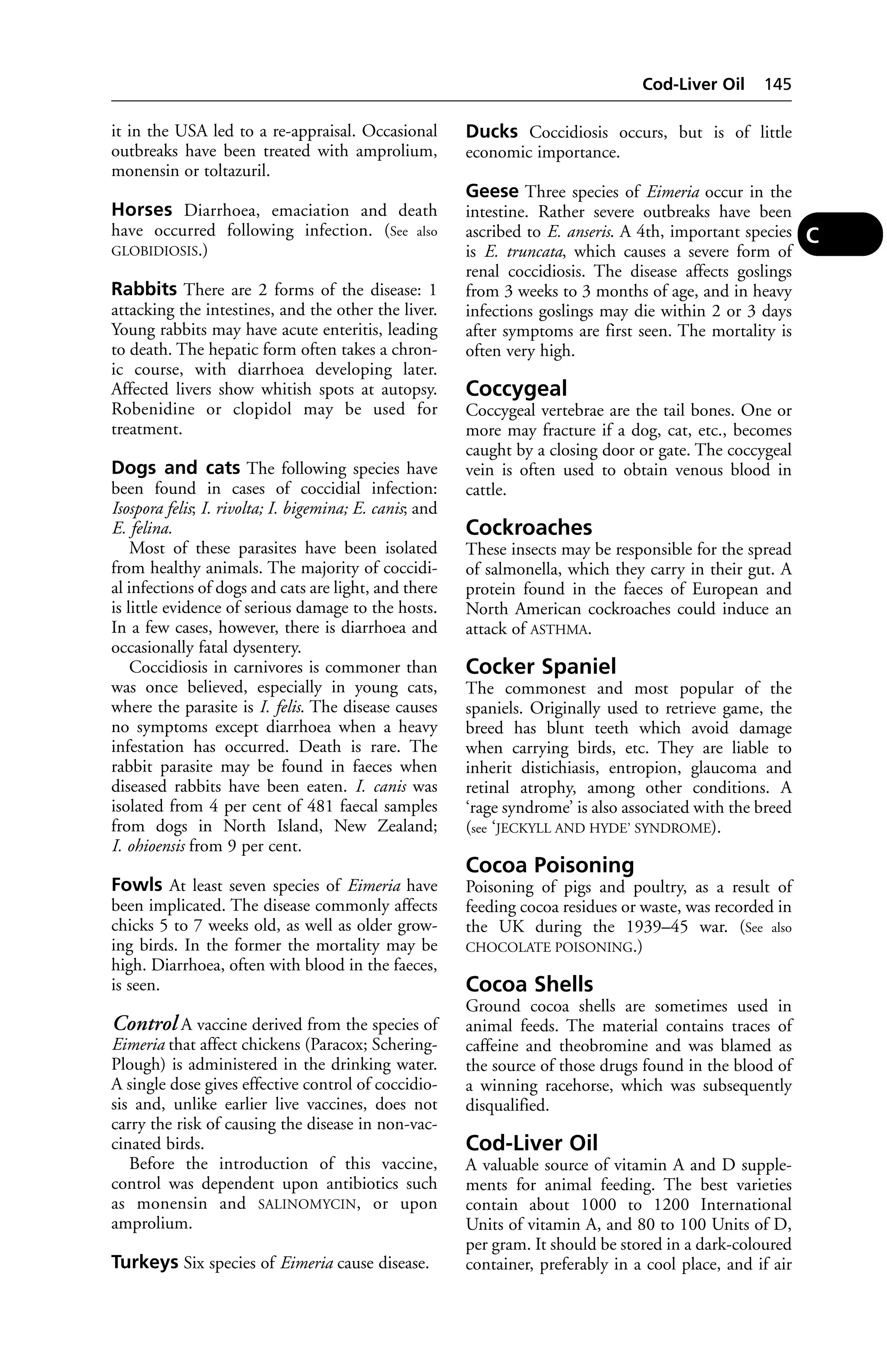 it in the USA led to a re-appraisal. Occasional 
outbreaks have been treated with amprolium, 
monensin or toltazuril. 
Horses Diarrhoea, emaciation and death 
have occurred following infection. (See also 
GLOBIDIOSIS.) 
Rabbits There are 2 forms of the disease: 1 
attacking the intestines, and the other the liver. 
Young rabbits may have acute enteritis, leading 
to death. The hepatic form often takes a chron-ic 
course, with diarrhoea developing later. 
Affected livers show whitish spots at autopsy. 
Robenidine or clopidol may be used for 
treatment. 
Dogs and cats The following species have 
been found in cases of coccidial infection: 
Isospora felis; I. rivolta; I. bigemina; E. canis; and 
E. felina. 
Most of these parasites have been isolated 
from healthy animals. The majority of coccidi-al 
infections of dogs and cats are light, and there 
is little evidence of serious damage to the hosts. 
In a few cases, however, there is diarrhoea and 
occasionally fatal dysentery. 
Coccidiosis in carnivores is commoner than 
was once believed, especially in young cats, 
where the parasite is I. felis. The disease causes 
no symptoms except diarrhoea when a heavy 
infestation has occurred. Death is rare. The 
rabbit parasite may be found in faeces when 
diseased rabbits have been eaten. I. canis was 
isolated from 4 per cent of 481 faecal samples 
from dogs in North Island, New Zealand; 
I. ohioensis from 9 per cent. 
Fowls At least seven species of Eimeria have 
been implicated. The disease commonly affects 
chicks 5 to 7 weeks old, as well as older grow-ing 
birds. In the former the mortality may be 
high. Diarrhoea, often with blood in the faeces, 
is seen. 
Control A vaccine derived from the species of 
Eimeria that affect chickens (Paracox; Schering- 
Plough) is administered in the drinking water. 
A single dose gives effective control of coccidio-sis 
and, unlike earlier live vaccines, does not 
carry the risk of causing the disease in non-vac-cinated 
birds. 
Before the introduction of this vaccine, 
control was dependent upon antibiotics such 
as monensin and SALINOMYCIN, or upon 
amprolium. 
Turkeys Six species of Eimeria cause disease. 
Cod-Liver Oil 145 
Ducks Coccidiosis occurs, but is of little 
economic importance. 
Geese Three species of Eimeria occur in the 
intestine. Rather severe outbreaks have been 
ascribed to E. anseris. A 4th, important species 
is E. truncata, which causes a severe form of 
renal coccidiosis. The disease affects goslings 
from 3 weeks to 3 months of age, and in heavy 
infections goslings may die within 2 or 3 days 
after symptoms are first seen. The mortality is 
often very high. 
Coccygeal 
Coccygeal vertebrae are the tail bones. One or 
more may fracture if a dog, cat, etc., becomes 
caught by a closing door or gate. The coccygeal 
vein is often used to obtain venous blood in 
cattle. 
Cockroaches 
These insects may be responsible for the spread 
of salmonella, which they carry in their gut. A 
protein found in the faeces of European and 
North American cockroaches could induce an 
attack of ASTHMA. 
Cocker Spaniel 
The commonest and most popular of the 
spaniels. Originally used to retrieve game, the 
breed has blunt teeth which avoid damage 
when carrying birds, etc. They are liable to 
inherit distichiasis, entropion, glaucoma and 
retinal atrophy, among other conditions. A 
‘rage syndrome’ is also associated with the breed 
(see ‘JECKYLL AND HYDE’ SYNDROME). 
Cocoa Poisoning 
Poisoning of pigs and poultry, as a result of 
feeding cocoa residues or waste, was recorded in 
the UK during the 1939–45 war. (See also 
CHOCOLATE POISONING.) 
Cocoa Shells 
Ground cocoa shells are sometimes used in 
animal feeds. The material contains traces of 
caffeine and theobromine and was blamed as 
the source of those drugs found in the blood of 
a winning racehorse, which was subsequently 
disqualified. 
Cod-Liver Oil 
A valuable source of vitamin A and D supple-ments 
for animal feeding. The best varieties 
contain about 1000 to 1200 International 
Units of vitamin A, and 80 to 100 Units of D, 
per gram. It should be stored in a dark-coloured 
container, preferably in a cool place, and if air 
C 
 