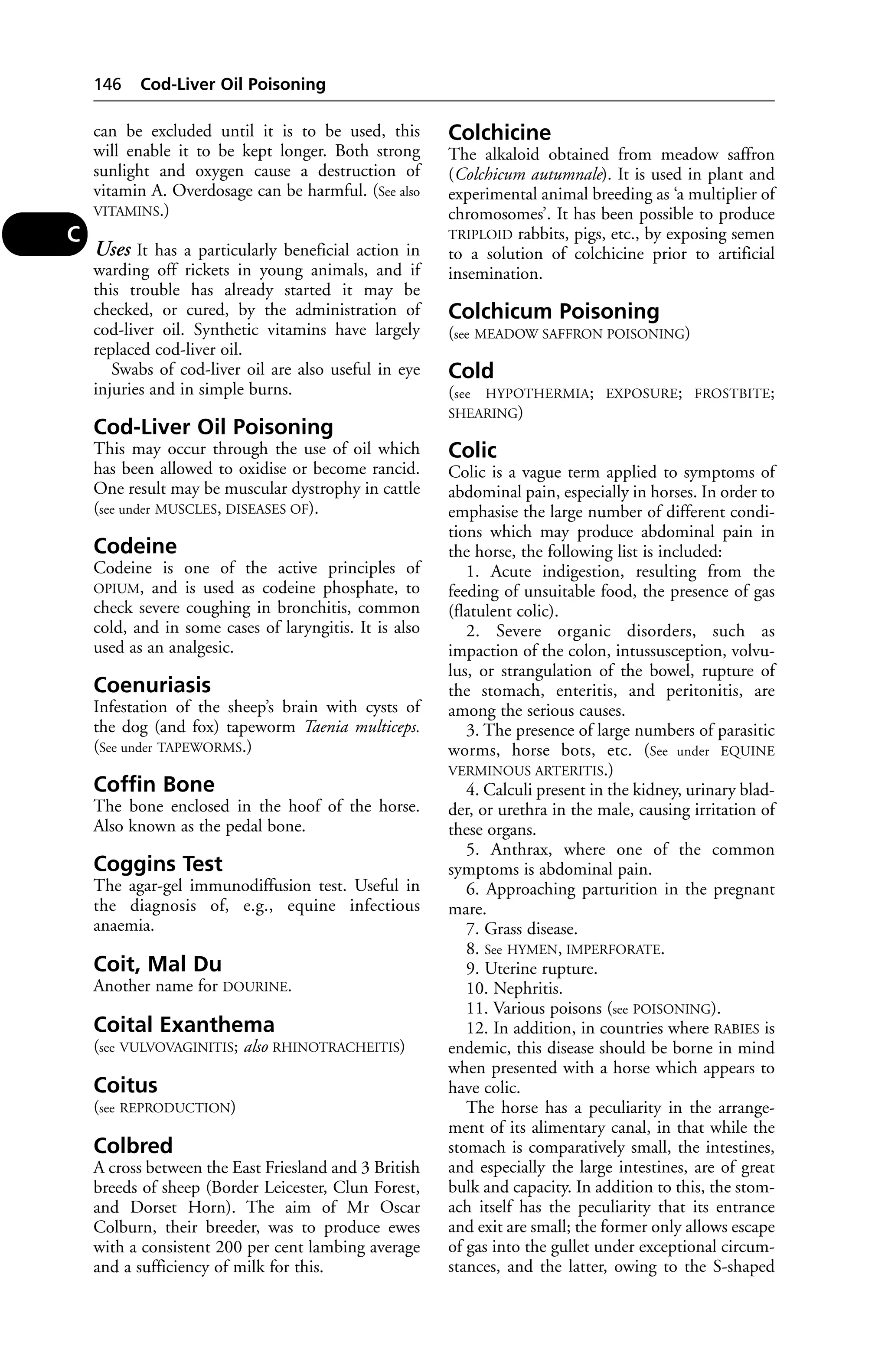 can be excluded until it is to be used, this 
will enable it to be kept longer. Both strong 
sunlight and oxygen cause a destruction of 
vitamin A. Overdosage can be harmful. (See also 
VITAMINS.) 
Uses It has a particularly beneficial action in 
warding off rickets in young animals, and if 
this trouble has already started it may be 
checked, or cured, by the administration of 
cod-liver oil. Synthetic vitamins have largely 
replaced cod-liver oil. 
Swabs of cod-liver oil are also useful in eye 
injuries and in simple burns. 
Cod-Liver Oil Poisoning 
This may occur through the use of oil which 
has been allowed to oxidise or become rancid. 
One result may be muscular dystrophy in cattle 
(see under MUSCLES, DISEASES OF). 
Codeine 
Codeine is one of the active principles of 
OPIUM, and is used as codeine phosphate, to 
check severe coughing in bronchitis, common 
cold, and in some cases of laryngitis. It is also 
used as an analgesic. 
Coenuriasis 
Infestation of the sheep’s brain with cysts of 
the dog (and fox) tapeworm Taenia multiceps. 
(See under TAPEWORMS.) 
Coffin Bone 
The bone enclosed in the hoof of the horse. 
Also known as the pedal bone. 
Coggins Test 
The agar-gel immunodiffusion test. Useful in 
the diagnosis of, e.g., equine infectious 
anaemia. 
Coit, Mal Du 
Another name for DOURINE. 
Coital Exanthema 
(see VULVOVAGINITIS; also RHINOTRACHEITIS) 
Coitus 
(see REPRODUCTION) 
Colbred 
A cross between the East Friesland and 3 British 
breeds of sheep (Border Leicester, Clun Forest, 
and Dorset Horn). The aim of Mr Oscar 
Colburn, their breeder, was to produce ewes 
with a consistent 200 per cent lambing average 
and a sufficiency of milk for this. 
Colchicine 
The alkaloid obtained from meadow saffron 
(Colchicum autumnale). It is used in plant and 
experimental animal breeding as ‘a multiplier of 
chromosomes’. It has been possible to produce 
TRIPLOID rabbits, pigs, etc., by exposing semen 
to a solution of colchicine prior to artificial 
insemination. 
Colchicum Poisoning 
(see MEADOW SAFFRON POISONING) 
Cold 
(see HYPOTHERMIA; EXPOSURE; FROSTBITE; 
SHEARING) 
Colic 
Colic is a vague term applied to symptoms of 
abdominal pain, especially in horses. In order to 
emphasise the large number of different condi-tions 
which may produce abdominal pain in 
the horse, the following list is included: 
1. Acute indigestion, resulting from the 
feeding of unsuitable food, the presence of gas 
(flatulent colic). 
2. Severe organic disorders, such as 
impaction of the colon, intussusception, volvu-lus, 
or strangulation of the bowel, rupture of 
the stomach, enteritis, and peritonitis, are 
among the serious causes. 
3. The presence of large numbers of parasitic 
worms, horse bots, etc. (See under EQUINE 
VERMINOUS ARTERITIS.) 
4. Calculi present in the kidney, urinary blad-der, 
or urethra in the male, causing irritation of 
these organs. 
5. Anthrax, where one of the common 
symptoms is abdominal pain. 
6. Approaching parturition in the pregnant 
mare. 
7. Grass disease. 
8. See HYMEN, IMPERFORATE. 
9. Uterine rupture. 
10. Nephritis. 
11. Various poisons (see POISONING). 
12. In addition, in countries where RABIES is 
endemic, this disease should be borne in mind 
when presented with a horse which appears to 
have colic. 
The horse has a peculiarity in the arrange-ment 
of its alimentary canal, in that while the 
stomach is comparatively small, the intestines, 
and especially the large intestines, are of great 
bulk and capacity. In addition to this, the stom-ach 
itself has the peculiarity that its entrance 
and exit are small; the former only allows escape 
of gas into the gullet under exceptional circum-stances, 
and the latter, owing to the S-shaped 
146 Cod-Liver Oil Poisoning 
C 
 