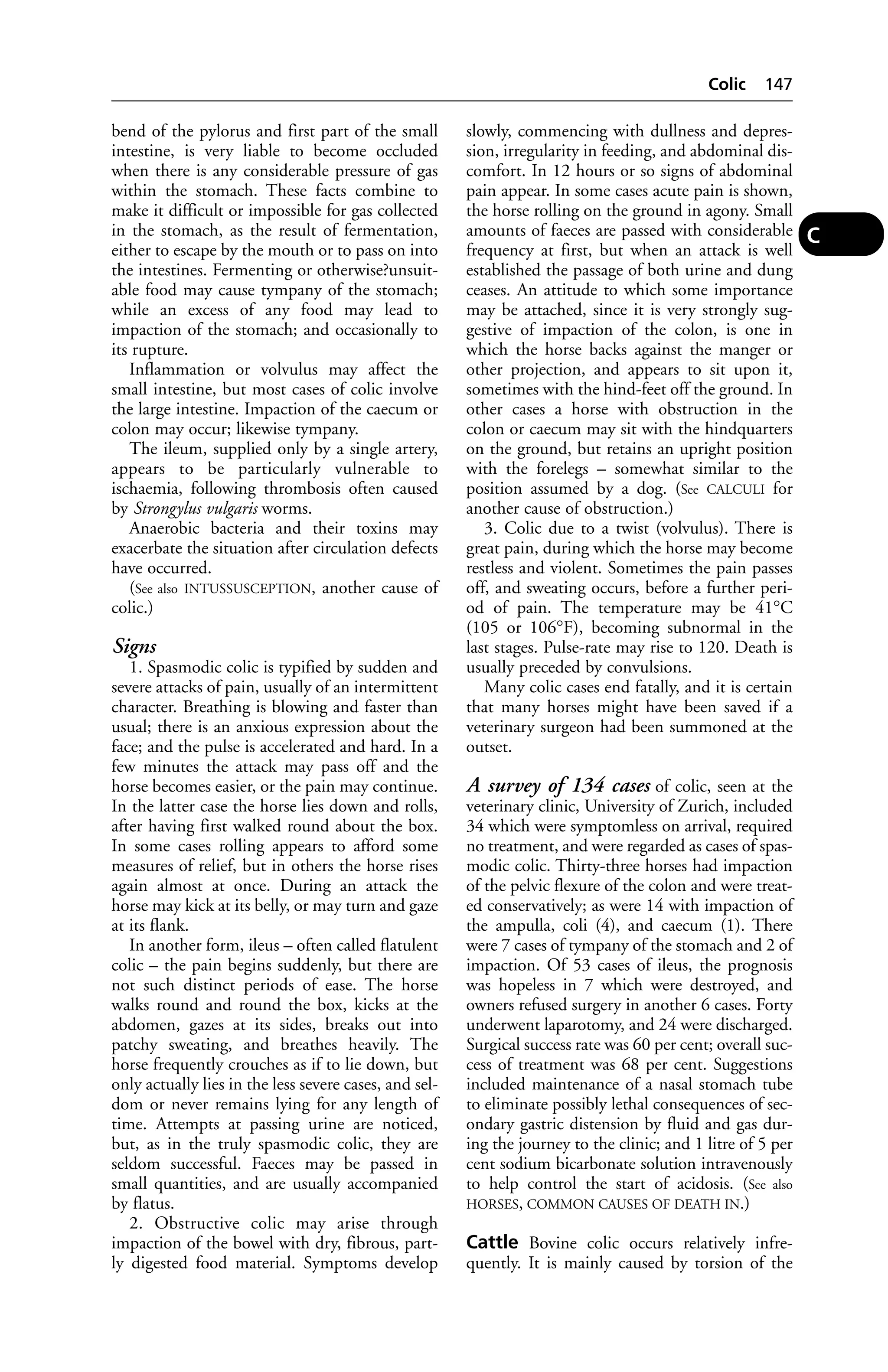 bend of the pylorus and first part of the small 
intestine, is very liable to become occluded 
when there is any considerable pressure of gas 
within the stomach. These facts combine to 
make it difficult or impossible for gas collected 
in the stomach, as the result of fermentation, 
either to escape by the mouth or to pass on into 
the intestines. Fermenting or otherwise?unsuit-able 
food may cause tympany of the stomach; 
while an excess of any food may lead to 
impaction of the stomach; and occasionally to 
its rupture. 
Inflammation or volvulus may affect the 
small intestine, but most cases of colic involve 
the large intestine. Impaction of the caecum or 
colon may occur; likewise tympany. 
The ileum, supplied only by a single artery, 
appears to be particularly vulnerable to 
ischaemia, following thrombosis often caused 
by Strongylus vulgaris worms. 
Anaerobic bacteria and their toxins may 
exacerbate the situation after circulation defects 
have occurred. 
(See also INTUSSUSCEPTION, another cause of 
colic.) 
Signs 
1. Spasmodic colic is typified by sudden and 
severe attacks of pain, usually of an intermittent 
character. Breathing is blowing and faster than 
usual; there is an anxious expression about the 
face; and the pulse is accelerated and hard. In a 
few minutes the attack may pass off and the 
horse becomes easier, or the pain may continue. 
In the latter case the horse lies down and rolls, 
after having first walked round about the box. 
In some cases rolling appears to afford some 
measures of relief, but in others the horse rises 
again almost at once. During an attack the 
horse may kick at its belly, or may turn and gaze 
at its flank. 
In another form, ileus – often called flatulent 
colic – the pain begins suddenly, but there are 
not such distinct periods of ease. The horse 
walks round and round the box, kicks at the 
abdomen, gazes at its sides, breaks out into 
patchy sweating, and breathes heavily. The 
horse frequently crouches as if to lie down, but 
only actually lies in the less severe cases, and sel-dom 
or never remains lying for any length of 
time. Attempts at passing urine are noticed, 
but, as in the truly spasmodic colic, they are 
seldom successful. Faeces may be passed in 
small quantities, and are usually accompanied 
by flatus. 
2. Obstructive colic may arise through 
impaction of the bowel with dry, fibrous, part-ly 
digested food material. Symptoms develop 
Colic 147 
slowly, commencing with dullness and depres-sion, 
irregularity in feeding, and abdominal dis-comfort. 
In 12 hours or so signs of abdominal 
pain appear. In some cases acute pain is shown, 
the horse rolling on the ground in agony. Small 
amounts of faeces are passed with considerable 
frequency at first, but when an attack is well 
established the passage of both urine and dung 
ceases. An attitude to which some importance 
may be attached, since it is very strongly sug-gestive 
of impaction of the colon, is one in 
which the horse backs against the manger or 
other projection, and appears to sit upon it, 
sometimes with the hind-feet off the ground. In 
other cases a horse with obstruction in the 
colon or caecum may sit with the hindquarters 
on the ground, but retains an upright position 
with the forelegs – somewhat similar to the 
position assumed by a dog. (See CALCULI for 
another cause of obstruction.) 
3. Colic due to a twist (volvulus). There is 
great pain, during which the horse may become 
restless and violent. Sometimes the pain passes 
off, and sweating occurs, before a further peri-od 
of pain. The temperature may be 41°C 
(105 or 106°F), becoming subnormal in the 
last stages. Pulse-rate may rise to 120. Death is 
usually preceded by convulsions. 
Many colic cases end fatally, and it is certain 
that many horses might have been saved if a 
veterinary surgeon had been summoned at the 
outset. 
A survey of 134 cases of colic, seen at the 
veterinary clinic, University of Zurich, included 
34 which were symptomless on arrival, required 
no treatment, and were regarded as cases of spas-modic 
colic. Thirty-three horses had impaction 
of the pelvic flexure of the colon and were treat-ed 
conservatively; as were 14 with impaction of 
the ampulla, coli (4), and caecum (1). There 
were 7 cases of tympany of the stomach and 2 of 
impaction. Of 53 cases of ileus, the prognosis 
was hopeless in 7 which were destroyed, and 
owners refused surgery in another 6 cases. Forty 
underwent laparotomy, and 24 were discharged. 
Surgical success rate was 60 per cent; overall suc-cess 
of treatment was 68 per cent. Suggestions 
included maintenance of a nasal stomach tube 
to eliminate possibly lethal consequences of sec-ondary 
gastric distension by fluid and gas dur-ing 
the journey to the clinic; and 1 litre of 5 per 
cent sodium bicarbonate solution intravenously 
to help control the start of acidosis. (See also 
HORSES, COMMON CAUSES OF DEATH IN.) 
Cattle Bovine colic occurs relatively infre-quently. 
It is mainly caused by torsion of the 
C 
 