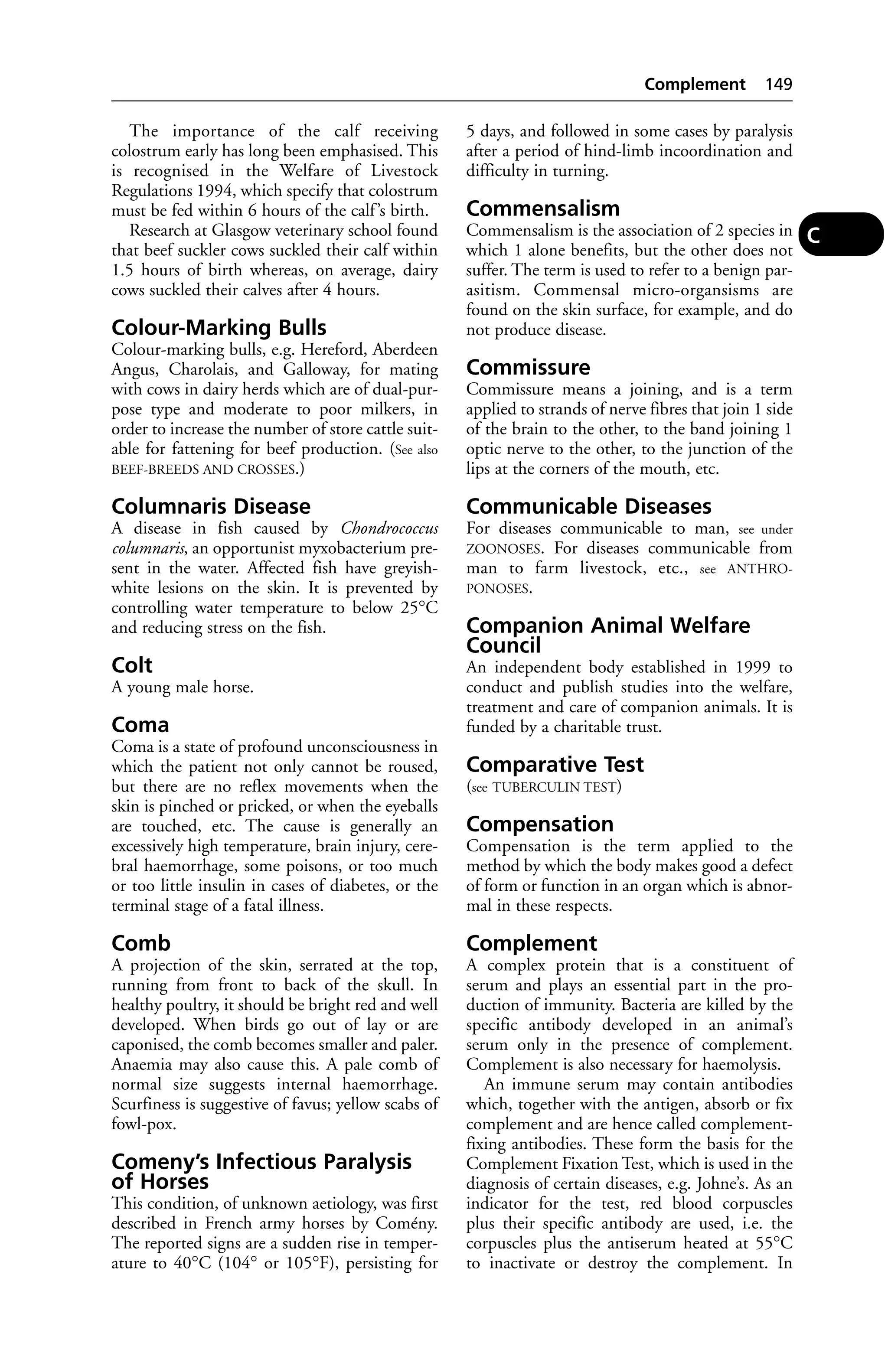 The importance of the calf receiving 
colostrum early has long been emphasised. This 
is recognised in the Welfare of Livestock 
Regulations 1994, which specify that colostrum 
must be fed within 6 hours of the calf ’s birth. 
Research at Glasgow veterinary school found 
that beef suckler cows suckled their calf within 
1.5 hours of birth whereas, on average, dairy 
cows suckled their calves after 4 hours. 
Colour-Marking Bulls 
Colour-marking bulls, e.g. Hereford, Aberdeen 
Angus, Charolais, and Galloway, for mating 
with cows in dairy herds which are of dual-pur-pose 
type and moderate to poor milkers, in 
order to increase the number of store cattle suit-able 
for fattening for beef production. (See also 
BEEF-BREEDS AND CROSSES.) 
Columnaris Disease 
A disease in fish caused by Chondrococcus 
columnaris, an opportunist myxobacterium pre-sent 
in the water. Affected fish have greyish-white 
lesions on the skin. It is prevented by 
controlling water temperature to below 25°C 
and reducing stress on the fish. 
Colt 
A young male horse. 
Coma 
Coma is a state of profound unconsciousness in 
which the patient not only cannot be roused, 
but there are no reflex movements when the 
skin is pinched or pricked, or when the eyeballs 
are touched, etc. The cause is generally an 
excessively high temperature, brain injury, cere-bral 
haemorrhage, some poisons, or too much 
or too little insulin in cases of diabetes, or the 
terminal stage of a fatal illness. 
Comb 
A projection of the skin, serrated at the top, 
running from front to back of the skull. In 
healthy poultry, it should be bright red and well 
developed. When birds go out of lay or are 
caponised, the comb becomes smaller and paler. 
Anaemia may also cause this. A pale comb of 
normal size suggests internal haemorrhage. 
Scurfiness is suggestive of favus; yellow scabs of 
fowl-pox. 
Comeny’s Infectious Paralysis 
of Horses 
This condition, of unknown aetiology, was first 
described in French army horses by Comény. 
The reported signs are a sudden rise in temper-ature 
to 40°C (104° or 105°F), persisting for 
Complement 149 
5 days, and followed in some cases by paralysis 
after a period of hind-limb incoordination and 
difficulty in turning. 
Commensalism 
Commensalism is the association of 2 species in 
which 1 alone benefits, but the other does not 
suffer. The term is used to refer to a benign par-asitism. 
Commensal micro-organsisms are 
found on the skin surface, for example, and do 
not produce disease. 
Commissure 
Commissure means a joining, and is a term 
applied to strands of nerve fibres that join 1 side 
of the brain to the other, to the band joining 1 
optic nerve to the other, to the junction of the 
lips at the corners of the mouth, etc. 
Communicable Diseases 
For diseases communicable to man, see under 
ZOONOSES. For diseases communicable from 
man to farm livestock, etc., see ANTHRO-PONOSES. 
Companion Animal Welfare 
Council 
An independent body established in 1999 to 
conduct and publish studies into the welfare, 
treatment and care of companion animals. It is 
funded by a charitable trust. 
Comparative Test 
(see TUBERCULIN TEST) 
Compensation 
Compensation is the term applied to the 
method by which the body makes good a defect 
of form or function in an organ which is abnor-mal 
in these respects. 
Complement 
A complex protein that is a constituent of 
serum and plays an essential part in the pro-duction 
of immunity. Bacteria are killed by the 
specific antibody developed in an animal’s 
serum only in the presence of complement. 
Complement is also necessary for haemolysis. 
An immune serum may contain antibodies 
which, together with the antigen, absorb or fix 
complement and are hence called complement-fixing 
antibodies. These form the basis for the 
Complement Fixation Test, which is used in the 
diagnosis of certain diseases, e.g. Johne’s. As an 
indicator for the test, red blood corpuscles 
plus their specific antibody are used, i.e. the 
corpuscles plus the antiserum heated at 55°C 
to inactivate or destroy the complement. In 
C 
 