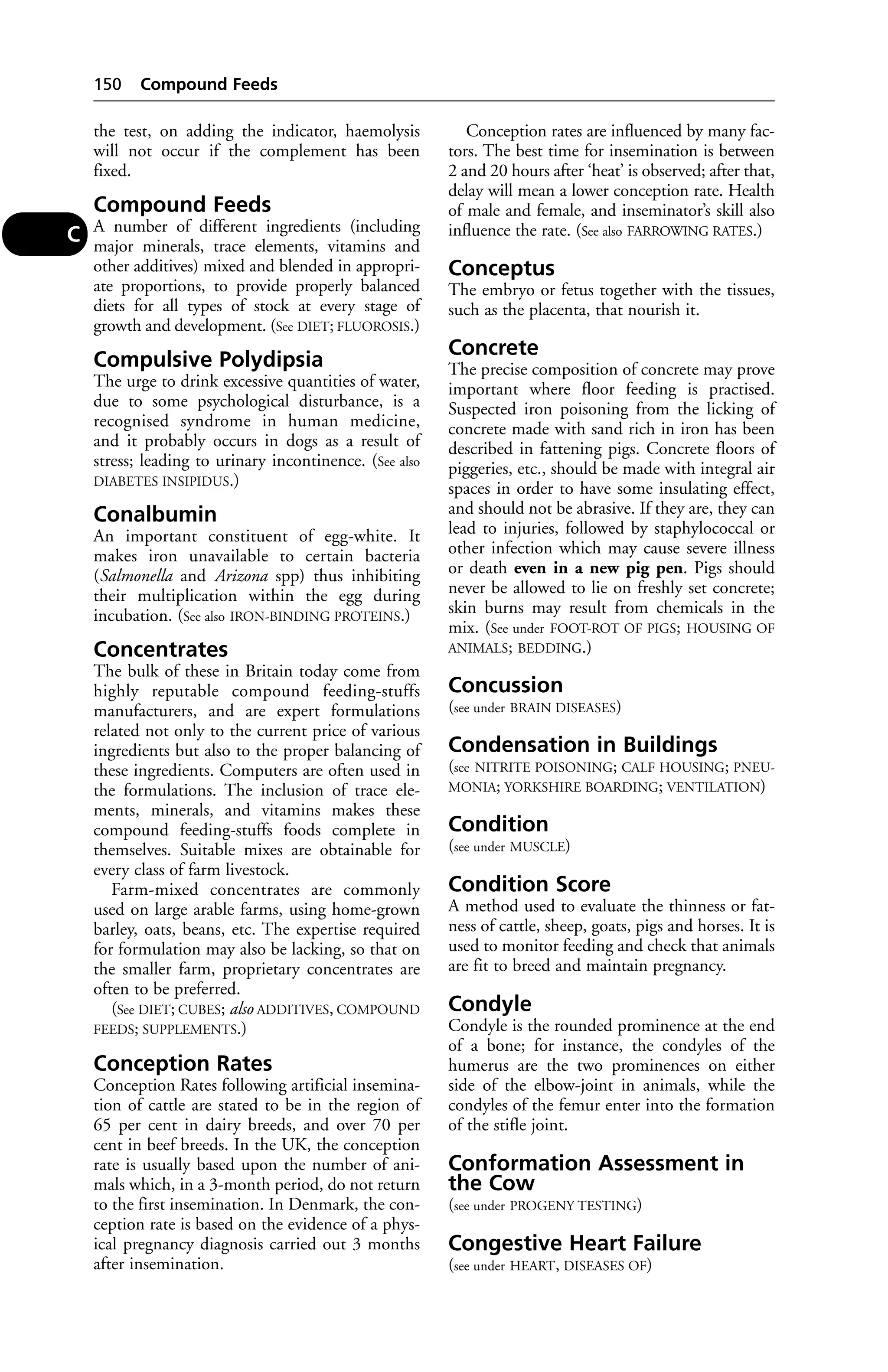 the test, on adding the indicator, haemolysis 
will not occur if the complement has been 
fixed. 
Compound Feeds 
A number of different ingredients (including 
major minerals, trace elements, vitamins and 
other additives) mixed and blended in appropri-ate 
proportions, to provide properly balanced 
diets for all types of stock at every stage of 
growth and development. (See DIET; FLUOROSIS.) 
Compulsive Polydipsia 
The urge to drink excessive quantities of water, 
due to some psychological disturbance, is a 
recognised syndrome in human medicine, 
and it probably occurs in dogs as a result of 
stress; leading to urinary incontinence. (See also 
DIABETES INSIPIDUS.) 
Conalbumin 
An important constituent of egg-white. It 
makes iron unavailable to certain bacteria 
(Salmonella and Arizona spp) thus inhibiting 
their multiplication within the egg during 
incubation. (See also IRON-BINDING PROTEINS.) 
Concentrates 
The bulk of these in Britain today come from 
highly reputable compound feeding-stuffs 
manufacturers, and are expert formulations 
related not only to the current price of various 
ingredients but also to the proper balancing of 
these ingredients. Computers are often used in 
the formulations. The inclusion of trace ele-ments, 
minerals, and vitamins makes these 
compound feeding-stuffs foods complete in 
themselves. Suitable mixes are obtainable for 
every class of farm livestock. 
Farm-mixed concentrates are commonly 
used on large arable farms, using home-grown 
barley, oats, beans, etc. The expertise required 
for formulation may also be lacking, so that on 
the smaller farm, proprietary concentrates are 
often to be preferred. 
(See DIET; CUBES; also ADDITIVES, COMPOUND 
FEEDS; SUPPLEMENTS.) 
Conception Rates 
Conception Rates following artificial insemina-tion 
of cattle are stated to be in the region of 
65 per cent in dairy breeds, and over 70 per 
cent in beef breeds. In the UK, the conception 
rate is usually based upon the number of ani-mals 
which, in a 3-month period, do not return 
to the first insemination. In Denmark, the con-ception 
rate is based on the evidence of a phys-ical 
pregnancy diagnosis carried out 3 months 
after insemination. 
Conception rates are influenced by many fac-tors. 
The best time for insemination is between 
2 and 20 hours after ‘heat’ is observed; after that, 
delay will mean a lower conception rate. Health 
of male and female, and inseminator’s skill also 
influence the rate. (See also FARROWING RATES.) 
Conceptus 
The embryo or fetus together with the tissues, 
such as the placenta, that nourish it. 
Concrete 
The precise composition of concrete may prove 
important where floor feeding is practised. 
Suspected iron poisoning from the licking of 
concrete made with sand rich in iron has been 
described in fattening pigs. Concrete floors of 
piggeries, etc., should be made with integral air 
spaces in order to have some insulating effect, 
and should not be abrasive. If they are, they can 
lead to injuries, followed by staphylococcal or 
other infection which may cause severe illness 
or death even in a new pig pen. Pigs should 
never be allowed to lie on freshly set concrete; 
skin burns may result from chemicals in the 
mix. (See under FOOT-ROT OF PIGS; HOUSING OF 
ANIMALS; BEDDING.) 
Concussion 
(see under BRAIN DISEASES) 
Condensation in Buildings 
(see NITRITE POISONING; CALF HOUSING; PNEU-MONIA; 
YORKSHIRE BOARDING; VENTILATION) 
Condition 
(see under MUSCLE) 
Condition Score 
A method used to evaluate the thinness or fat-ness 
of cattle, sheep, goats, pigs and horses. It is 
used to monitor feeding and check that animals 
are fit to breed and maintain pregnancy. 
Condyle 
Condyle is the rounded prominence at the end 
of a bone; for instance, the condyles of the 
humerus are the two prominences on either 
side of the elbow-joint in animals, while the 
condyles of the femur enter into the formation 
of the stifle joint. 
Conformation Assessment in 
the Cow 
(see under PROGENY TESTING) 
Congestive Heart Failure 
(see under HEART, DISEASES OF) 
150 Compound Feeds 
C 
 