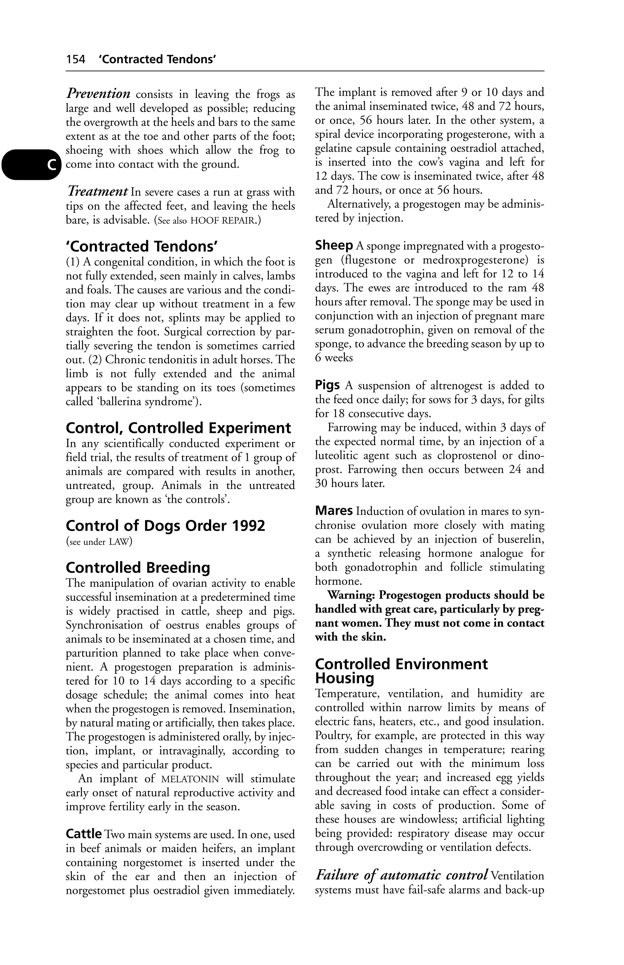 Prevention consists in leaving the frogs as 
large and well developed as possible; reducing 
the overgrowth at the heels and bars to the same 
extent as at the toe and other parts of the foot; 
shoeing with shoes which allow the frog to 
come into contact with the ground. 
Treatment In severe cases a run at grass with 
tips on the affected feet, and leaving the heels 
bare, is advisable. (See also HOOF REPAIR.) 
‘Contracted Tendons’ 
(1) A congenital condition, in which the foot is 
not fully extended, seen mainly in calves, lambs 
and foals. The causes are various and the condi-tion 
may clear up without treatment in a few 
days. If it does not, splints may be applied to 
straighten the foot. Surgical correction by par-tially 
severing the tendon is sometimes carried 
out. (2) Chronic tendonitis in adult horses. The 
limb is not fully extended and the animal 
appears to be standing on its toes (sometimes 
called ‘ballerina syndrome’). 
Control, Controlled Experiment 
In any scientifically conducted experiment or 
field trial, the results of treatment of 1 group of 
animals are compared with results in another, 
untreated, group. Animals in the untreated 
group are known as ‘the controls’. 
Control of Dogs Order 1992 
(see under LAW) 
Controlled Breeding 
The manipulation of ovarian activity to enable 
successful insemination at a predetermined time 
is widely practised in cattle, sheep and pigs. 
Synchronisation of oestrus enables groups of 
animals to be inseminated at a chosen time, and 
parturition planned to take place when conve-nient. 
A progestogen preparation is adminis-tered 
for 10 to 14 days according to a specific 
dosage schedule; the animal comes into heat 
when the progestogen is removed. Insemination, 
by natural mating or artificially, then takes place. 
The progestogen is administered orally, by injec-tion, 
implant, or intravaginally, according to 
species and particular product. 
An implant of MELATONIN will stimulate 
early onset of natural reproductive activity and 
improve fertility early in the season. 
CattleTwo main systems are used. In one, used 
in beef animals or maiden heifers, an implant 
containing norgestomet is inserted under the 
skin of the ear and then an injection of 
norgestomet plus oestradiol given immediately. 
The implant is removed after 9 or 10 days and 
the animal inseminated twice, 48 and 72 hours, 
or once, 56 hours later. In the other system, a 
spiral device incorporating progesterone, with a 
gelatine capsule containing oestradiol attached, 
is inserted into the cow’s vagina and left for 
12 days. The cow is inseminated twice, after 48 
and 72 hours, or once at 56 hours. 
Alternatively, a progestogen may be adminis-tered 
by injection. 
Sheep A sponge impregnated with a progesto-gen 
(flugestone or medroxprogesterone) is 
introduced to the vagina and left for 12 to 14 
days. The ewes are introduced to the ram 48 
hours after removal. The sponge may be used in 
conjunction with an injection of pregnant mare 
serum gonadotrophin, given on removal of the 
sponge, to advance the breeding season by up to 
6 weeks 
Pigs A suspension of altrenogest is added to 
the feed once daily; for sows for 3 days, for gilts 
for 18 consecutive days. 
Farrowing may be induced, within 3 days of 
the expected normal time, by an injection of a 
luteolitic agent such as cloprostenol or dino-prost. 
Farrowing then occurs between 24 and 
30 hours later. 
Mares Induction of ovulation in mares to syn-chronise 
ovulation more closely with mating 
can be achieved by an injection of buserelin, 
a synthetic releasing hormone analogue for 
both gonadotrophin and follicle stimulating 
hormone. 
Warning: Progestogen products should be 
handled with great care, particularly by preg-nant 
women. They must not come in contact 
with the skin. 
Controlled Environment 
Housing 
Temperature, ventilation, and humidity are 
controlled within narrow limits by means of 
electric fans, heaters, etc., and good insulation. 
Poultry, for example, are protected in this way 
from sudden changes in temperature; rearing 
can be carried out with the minimum loss 
throughout the year; and increased egg yields 
and decreased food intake can effect a consider-able 
saving in costs of production. Some of 
these houses are windowless; artificial lighting 
being provided: respiratory disease may occur 
through overcrowding or ventilation defects. 
Failure of automatic control Ventilation 
systems must have fail-safe alarms and back-up 
154 ‘Contracted Tendons’ 
C 
 