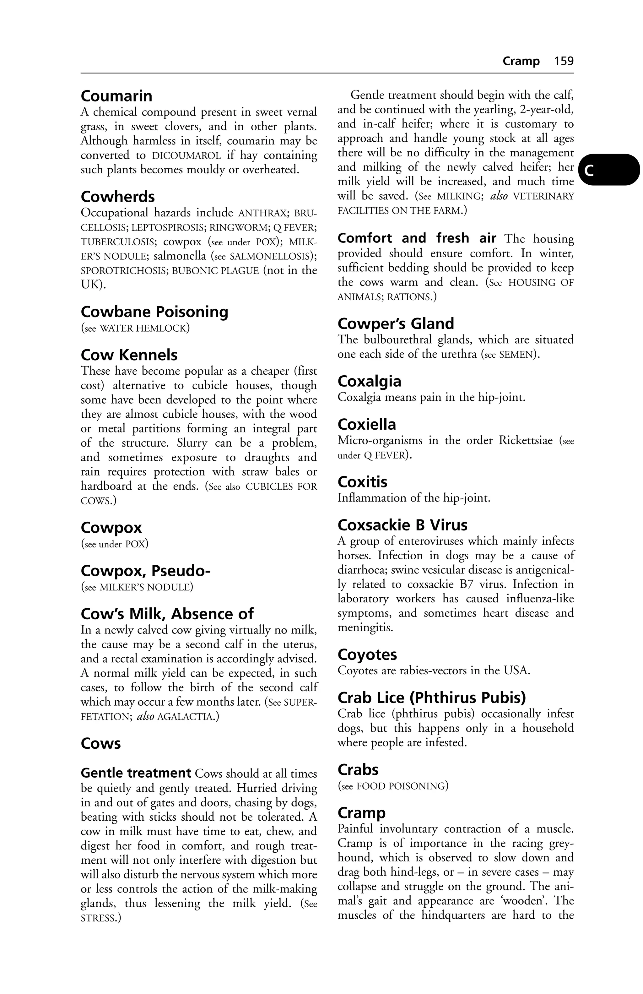 Coumarin 
A chemical compound present in sweet vernal 
grass, in sweet clovers, and in other plants. 
Although harmless in itself, coumarin may be 
converted to DICOUMAROL if hay containing 
such plants becomes mouldy or overheated. 
Cowherds 
Occupational hazards include ANTHRAX; BRU-CELLOSIS; 
LEPTOSPIROSIS; RINGWORM; Q FEVER; 
TUBERCULOSIS; cowpox (see under POX); MILK-ER’S 
NODULE; salmonella (see SALMONELLOSIS); 
SPOROTRICHOSIS; BUBONIC PLAGUE (not in the 
UK). 
Cowbane Poisoning 
(see WATER HEMLOCK) 
Cow Kennels 
These have become popular as a cheaper (first 
cost) alternative to cubicle houses, though 
some have been developed to the point where 
they are almost cubicle houses, with the wood 
or metal partitions forming an integral part 
of the structure. Slurry can be a problem, 
and sometimes exposure to draughts and 
rain requires protection with straw bales or 
hardboard at the ends. (See also CUBICLES FOR 
COWS.) 
Cowpox 
(see under POX) 
Cowpox, Pseudo- 
(see MILKER’S NODULE) 
Cow’s Milk, Absence of 
In a newly calved cow giving virtually no milk, 
the cause may be a second calf in the uterus, 
and a rectal examination is accordingly advised. 
A normal milk yield can be expected, in such 
cases, to follow the birth of the second calf 
which may occur a few months later. (See SUPER-FETATION; 
also AGALACTIA.) 
Cows 
Gentle treatment Cows should at all times 
be quietly and gently treated. Hurried driving 
in and out of gates and doors, chasing by dogs, 
beating with sticks should not be tolerated. A 
cow in milk must have time to eat, chew, and 
digest her food in comfort, and rough treat-ment 
will not only interfere with digestion but 
will also disturb the nervous system which more 
or less controls the action of the milk-making 
glands, thus lessening the milk yield. (See 
STRESS.) 
Cramp 159 
Gentle treatment should begin with the calf, 
and be continued with the yearling, 2-year-old, 
and in-calf heifer; where it is customary to 
approach and handle young stock at all ages 
there will be no difficulty in the management 
and milking of the newly calved heifer; her 
milk yield will be increased, and much time 
will be saved. (See MILKING; also VETERINARY 
FACILITIES ON THE FARM.) 
Comfort and fresh air The housing 
provided should ensure comfort. In winter, 
sufficient bedding should be provided to keep 
the cows warm and clean. (See HOUSING OF 
ANIMALS; RATIONS.) 
Cowper’s Gland 
The bulbourethral glands, which are situated 
one each side of the urethra (see SEMEN). 
Coxalgia 
Coxalgia means pain in the hip-joint. 
Coxiella 
Micro-organisms in the order Rickettsiae (see 
under Q FEVER). 
Coxitis 
Inflammation of the hip-joint. 
Coxsackie B Virus 
A group of enteroviruses which mainly infects 
horses. Infection in dogs may be a cause of 
diarrhoea; swine vesicular disease is antigenical-ly 
related to coxsackie B7 virus. Infection in 
laboratory workers has caused influenza-like 
symptoms, and sometimes heart disease and 
meningitis. 
Coyotes 
Coyotes are rabies-vectors in the USA. 
Crab Lice (Phthirus Pubis) 
Crab lice (phthirus pubis) occasionally infest 
dogs, but this happens only in a household 
where people are infested. 
Crabs 
(see FOOD POISONING) 
Cramp 
Painful involuntary contraction of a muscle. 
Cramp is of importance in the racing grey-hound, 
which is observed to slow down and 
drag both hind-legs, or – in severe cases – may 
collapse and struggle on the ground. The ani-mal’s 
gait and appearance are ‘wooden’. The 
muscles of the hindquarters are hard to the 
C 
 