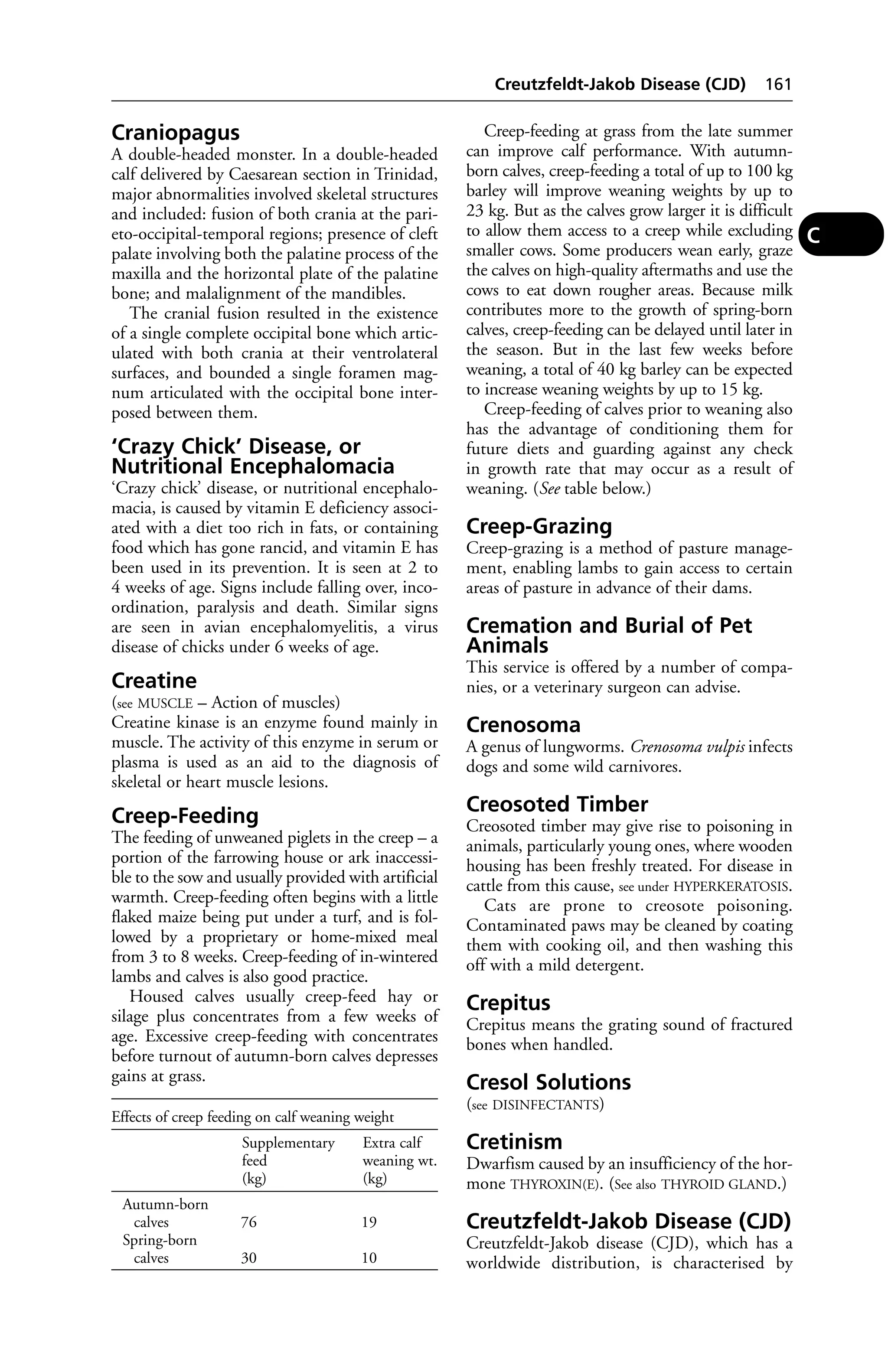 Craniopagus 
A double-headed monster. In a double-headed 
calf delivered by Caesarean section in Trinidad, 
major abnormalities involved skeletal structures 
and included: fusion of both crania at the pari-eto- 
occipital-temporal regions; presence of cleft 
palate involving both the palatine process of the 
maxilla and the horizontal plate of the palatine 
bone; and malalignment of the mandibles. 
The cranial fusion resulted in the existence 
of a single complete occipital bone which artic-ulated 
with both crania at their ventrolateral 
surfaces, and bounded a single foramen mag-num 
articulated with the occipital bone inter-posed 
between them. 
‘Crazy Chick’ Disease, or 
Nutritional Encephalomacia 
‘Crazy chick’ disease, or nutritional encephalo-macia, 
is caused by vitamin E deficiency associ-ated 
with a diet too rich in fats, or containing 
food which has gone rancid, and vitamin E has 
been used in its prevention. It is seen at 2 to 
4 weeks of age. Signs include falling over, inco-ordination, 
paralysis and death. Similar signs 
are seen in avian encephalomyelitis, a virus 
disease of chicks under 6 weeks of age. 
Creatine 
(see MUSCLE – Action of muscles) 
Creatine kinase is an enzyme found mainly in 
muscle. The activity of this enzyme in serum or 
plasma is used as an aid to the diagnosis of 
skeletal or heart muscle lesions. 
Creep-Feeding 
The feeding of unweaned piglets in the creep – a 
portion of the farrowing house or ark inaccessi-ble 
to the sow and usually provided with artificial 
warmth. Creep-feeding often begins with a little 
flaked maize being put under a turf, and is fol-lowed 
by a proprietary or home-mixed meal 
from 3 to 8 weeks. Creep-feeding of in-wintered 
lambs and calves is also good practice. 
Housed calves usually creep-feed hay or 
silage plus concentrates from a few weeks of 
age. Excessive creep-feeding with concentrates 
before turnout of autumn-born calves depresses 
gains at grass. 
Creutzfeldt-Jakob Disease (CJD) 161 
Creep-feeding at grass from the late summer 
can improve calf performance. With autumn-born 
calves, creep-feeding a total of up to 100 kg 
barley will improve weaning weights by up to 
23 kg. But as the calves grow larger it is difficult 
to allow them access to a creep while excluding 
smaller cows. Some producers wean early, graze 
the calves on high-quality aftermaths and use the 
cows to eat down rougher areas. Because milk 
contributes more to the growth of spring-born 
calves, creep-feeding can be delayed until later in 
the season. But in the last few weeks before 
weaning, a total of 40 kg barley can be expected 
to increase weaning weights by up to 15 kg. 
Creep-feeding of calves prior to weaning also 
has the advantage of conditioning them for 
future diets and guarding against any check 
in growth rate that may occur as a result of 
weaning. (See table below.) 
Creep-Grazing 
Creep-grazing is a method of pasture manage-ment, 
enabling lambs to gain access to certain 
areas of pasture in advance of their dams. 
Cremation and Burial of Pet 
Animals 
This service is offered by a number of compa-nies, 
or a veterinary surgeon can advise. 
Crenosoma 
A genus of lungworms. Crenosoma vulpis infects 
dogs and some wild carnivores. 
Creosoted Timber 
Creosoted timber may give rise to poisoning in 
animals, particularly young ones, where wooden 
housing has been freshly treated. For disease in 
cattle from this cause, see under HYPERKERATOSIS. 
Cats are prone to creosote poisoning. 
Contaminated paws may be cleaned by coating 
them with cooking oil, and then washing this 
off with a mild detergent. 
Crepitus 
Crepitus means the grating sound of fractured 
bones when handled. 
Cresol Solutions 
(see DISINFECTANTS) 
Cretinism 
Dwarfism caused by an insufficiency of the hor-mone 
THYROXIN(E). (See also THYROID GLAND.) 
Creutzfeldt-Jakob Disease (CJD) 
Creutzfeldt-Jakob disease (CJD), which has a 
worldwide distribution, is characterised by 
C 
Effects of creep feeding on calf weaning weight 
Supplementary Extra calf 
feed weaning wt. 
(kg) (kg) 
Autumn-born 
calves 76 19 
Spring-born 
calves 30 10 
 