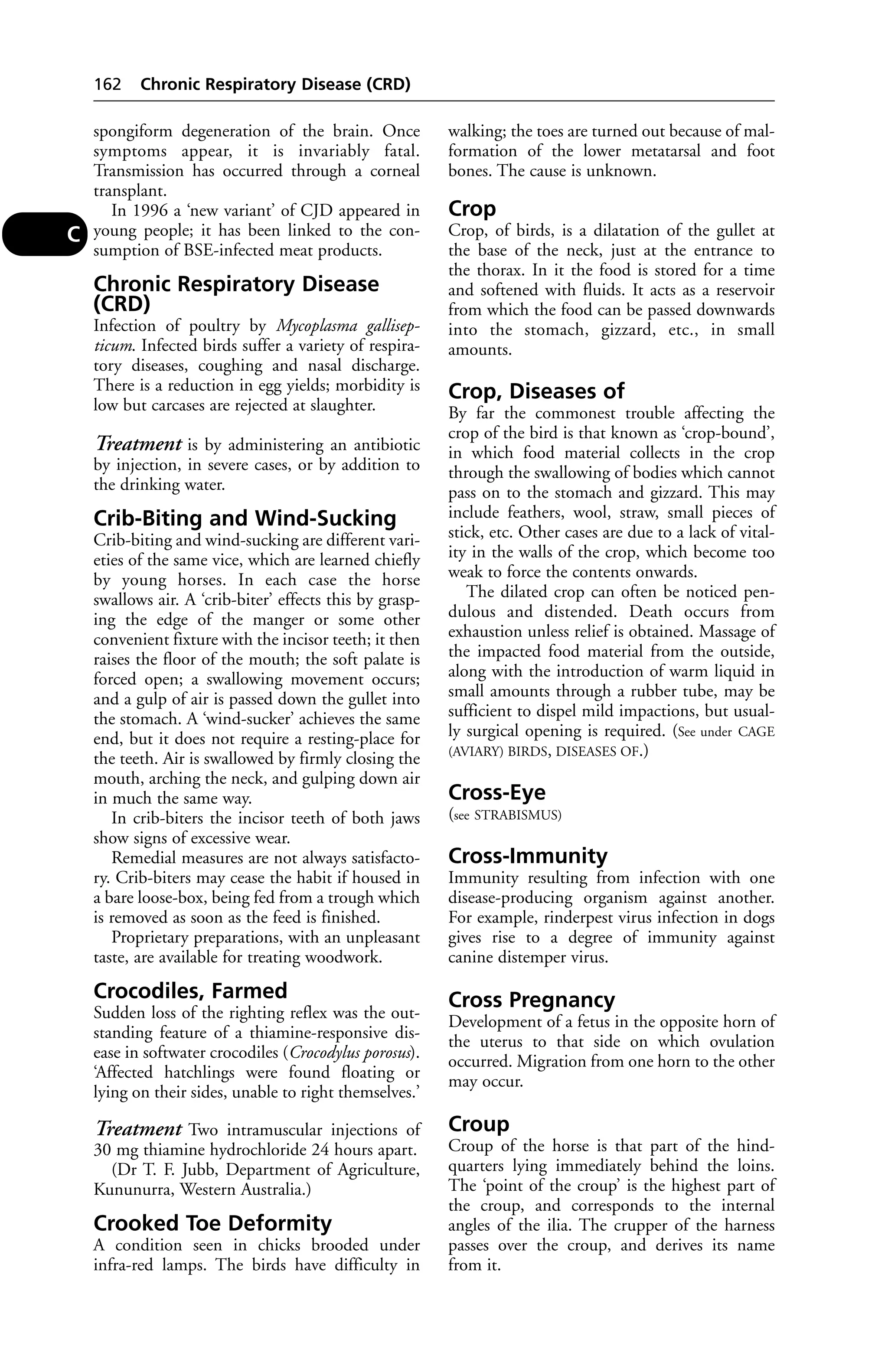 spongiform degeneration of the brain. Once 
symptoms appear, it is invariably fatal. 
Transmission has occurred through a corneal 
transplant. 
In 1996 a ‘new variant’ of CJD appeared in 
young people; it has been linked to the con-sumption 
of BSE-infected meat products. 
Chronic Respiratory Disease 
(CRD) 
Infection of poultry by Mycoplasma gallisep-ticum. 
Infected birds suffer a variety of respira-tory 
diseases, coughing and nasal discharge. 
There is a reduction in egg yields; morbidity is 
low but carcases are rejected at slaughter. 
Treatment is by administering an antibiotic 
by injection, in severe cases, or by addition to 
the drinking water. 
Crib-Biting and Wind-Sucking 
Crib-biting and wind-sucking are different vari-eties 
of the same vice, which are learned chiefly 
by young horses. In each case the horse 
swallows air. A ‘crib-biter’ effects this by grasp-ing 
the edge of the manger or some other 
convenient fixture with the incisor teeth; it then 
raises the floor of the mouth; the soft palate is 
forced open; a swallowing movement occurs; 
and a gulp of air is passed down the gullet into 
the stomach. A ‘wind-sucker’ achieves the same 
end, but it does not require a resting-place for 
the teeth. Air is swallowed by firmly closing the 
mouth, arching the neck, and gulping down air 
in much the same way. 
In crib-biters the incisor teeth of both jaws 
show signs of excessive wear. 
Remedial measures are not always satisfacto-ry. 
Crib-biters may cease the habit if housed in 
a bare loose-box, being fed from a trough which 
is removed as soon as the feed is finished. 
Proprietary preparations, with an unpleasant 
taste, are available for treating woodwork. 
Crocodiles, Farmed 
Sudden loss of the righting reflex was the out-standing 
feature of a thiamine-responsive dis-ease 
in softwater crocodiles (Crocodylus porosus). 
‘Affected hatchlings were found floating or 
lying on their sides, unable to right themselves.’ 
Treatment Two intramuscular injections of 
30 mg thiamine hydrochloride 24 hours apart. 
(Dr T. F. Jubb, Department of Agriculture, 
Kununurra, Western Australia.) 
Crooked Toe Deformity 
A condition seen in chicks brooded under 
infra-red lamps. The birds have difficulty in 
walking; the toes are turned out because of mal-formation 
of the lower metatarsal and foot 
bones. The cause is unknown. 
Crop 
Crop, of birds, is a dilatation of the gullet at 
the base of the neck, just at the entrance to 
the thorax. In it the food is stored for a time 
and softened with fluids. It acts as a reservoir 
from which the food can be passed downwards 
into the stomach, gizzard, etc., in small 
amounts. 
Crop, Diseases of 
By far the commonest trouble affecting the 
crop of the bird is that known as ‘crop-bound’, 
in which food material collects in the crop 
through the swallowing of bodies which cannot 
pass on to the stomach and gizzard. This may 
include feathers, wool, straw, small pieces of 
stick, etc. Other cases are due to a lack of vital-ity 
in the walls of the crop, which become too 
weak to force the contents onwards. 
The dilated crop can often be noticed pen-dulous 
and distended. Death occurs from 
exhaustion unless relief is obtained. Massage of 
the impacted food material from the outside, 
along with the introduction of warm liquid in 
small amounts through a rubber tube, may be 
sufficient to dispel mild impactions, but usual-ly 
surgical opening is required. (See under CAGE 
(AVIARY) BIRDS, DISEASES OF.) 
Cross-Eye 
(see STRABISMUS) 
Cross-Immunity 
Immunity resulting from infection with one 
disease-producing organism against another. 
For example, rinderpest virus infection in dogs 
gives rise to a degree of immunity against 
canine distemper virus. 
Cross Pregnancy 
Development of a fetus in the opposite horn of 
the uterus to that side on which ovulation 
occurred. Migration from one horn to the other 
may occur. 
Croup 
Croup of the horse is that part of the hind-quarters 
lying immediately behind the loins. 
The ‘point of the croup’ is the highest part of 
the croup, and corresponds to the internal 
angles of the ilia. The crupper of the harness 
passes over the croup, and derives its name 
from it. 
162 Chronic Respiratory Disease (CRD) 
C 
 