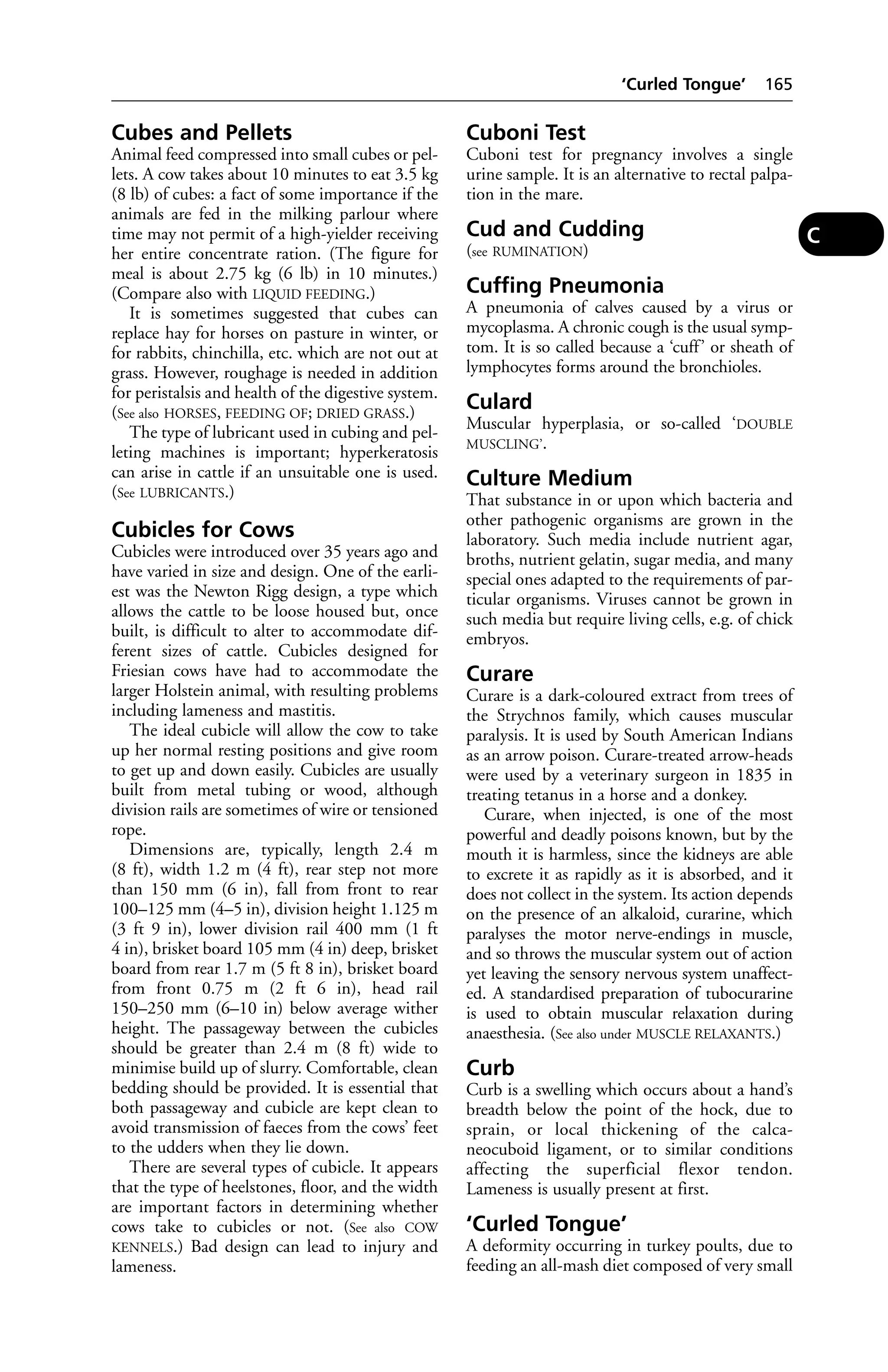 Cubes and Pellets 
Animal feed compressed into small cubes or pel-lets. 
A cow takes about 10 minutes to eat 3.5 kg 
(8 lb) of cubes: a fact of some importance if the 
animals are fed in the milking parlour where 
time may not permit of a high-yielder receiving 
her entire concentrate ration. (The figure for 
meal is about 2.75 kg (6 lb) in 10 minutes.) 
(Compare also with LIQUID FEEDING.) 
It is sometimes suggested that cubes can 
replace hay for horses on pasture in winter, or 
for rabbits, chinchilla, etc. which are not out at 
grass. However, roughage is needed in addition 
for peristalsis and health of the digestive system. 
(See also HORSES, FEEDING OF; DRIED GRASS.) 
The type of lubricant used in cubing and pel-leting 
machines is important; hyperkeratosis 
can arise in cattle if an unsuitable one is used. 
(See LUBRICANTS.) 
Cubicles for Cows 
Cubicles were introduced over 35 years ago and 
have varied in size and design. One of the earli-est 
was the Newton Rigg design, a type which 
allows the cattle to be loose housed but, once 
built, is difficult to alter to accommodate dif-ferent 
sizes of cattle. Cubicles designed for 
Friesian cows have had to accommodate the 
larger Holstein animal, with resulting problems 
including lameness and mastitis. 
The ideal cubicle will allow the cow to take 
up her normal resting positions and give room 
to get up and down easily. Cubicles are usually 
built from metal tubing or wood, although 
division rails are sometimes of wire or tensioned 
rope. 
Dimensions are, typically, length 2.4 m 
(8 ft), width 1.2 m (4 ft), rear step not more 
than 150 mm (6 in), fall from front to rear 
100–125 mm (4–5 in), division height 1.125 m 
(3 ft 9 in), lower division rail 400 mm (1 ft 
4 in), brisket board 105 mm (4 in) deep, brisket 
board from rear 1.7 m (5 ft 8 in), brisket board 
from front 0.75 m (2 ft 6 in), head rail 
150–250 mm (6–10 in) below average wither 
height. The passageway between the cubicles 
should be greater than 2.4 m (8 ft) wide to 
minimise build up of slurry. Comfortable, clean 
bedding should be provided. It is essential that 
both passageway and cubicle are kept clean to 
avoid transmission of faeces from the cows’ feet 
to the udders when they lie down. 
There are several types of cubicle. It appears 
that the type of heelstones, floor, and the width 
are important factors in determining whether 
cows take to cubicles or not. (See also COW 
KENNELS.) Bad design can lead to injury and 
lameness. 
‘Curled Tongue’ 165 
Cuboni Test 
Cuboni test for pregnancy involves a single 
urine sample. It is an alternative to rectal palpa-tion 
in the mare. 
Cud and Cudding 
(see RUMINATION) 
Cuffing Pneumonia 
A pneumonia of calves caused by a virus or 
mycoplasma. A chronic cough is the usual symp-tom. 
It is so called because a ‘cuff ’ or sheath of 
lymphocytes forms around the bronchioles. 
Culard 
Muscular hyperplasia, or so-called ‘DOUBLE 
MUSCLING’. 
Culture Medium 
That substance in or upon which bacteria and 
other pathogenic organisms are grown in the 
laboratory. Such media include nutrient agar, 
broths, nutrient gelatin, sugar media, and many 
special ones adapted to the requirements of par-ticular 
organisms. Viruses cannot be grown in 
such media but require living cells, e.g. of chick 
embryos. 
Curare 
Curare is a dark-coloured extract from trees of 
the Strychnos family, which causes muscular 
paralysis. It is used by South American Indians 
as an arrow poison. Curare-treated arrow-heads 
were used by a veterinary surgeon in 1835 in 
treating tetanus in a horse and a donkey. 
Curare, when injected, is one of the most 
powerful and deadly poisons known, but by the 
mouth it is harmless, since the kidneys are able 
to excrete it as rapidly as it is absorbed, and it 
does not collect in the system. Its action depends 
on the presence of an alkaloid, curarine, which 
paralyses the motor nerve-endings in muscle, 
and so throws the muscular system out of action 
yet leaving the sensory nervous system unaffect-ed. 
A standardised preparation of tubocurarine 
is used to obtain muscular relaxation during 
anaesthesia. (See also under MUSCLE RELAXANTS.) 
Curb 
Curb is a swelling which occurs about a hand’s 
breadth below the point of the hock, due to 
sprain, or local thickening of the calca-neocuboid 
ligament, or to similar conditions 
affecting the superficial flexor tendon. 
Lameness is usually present at first. 
‘Curled Tongue’ 
A deformity occurring in turkey poults, due to 
feeding an all-mash diet composed of very small 
C 
 