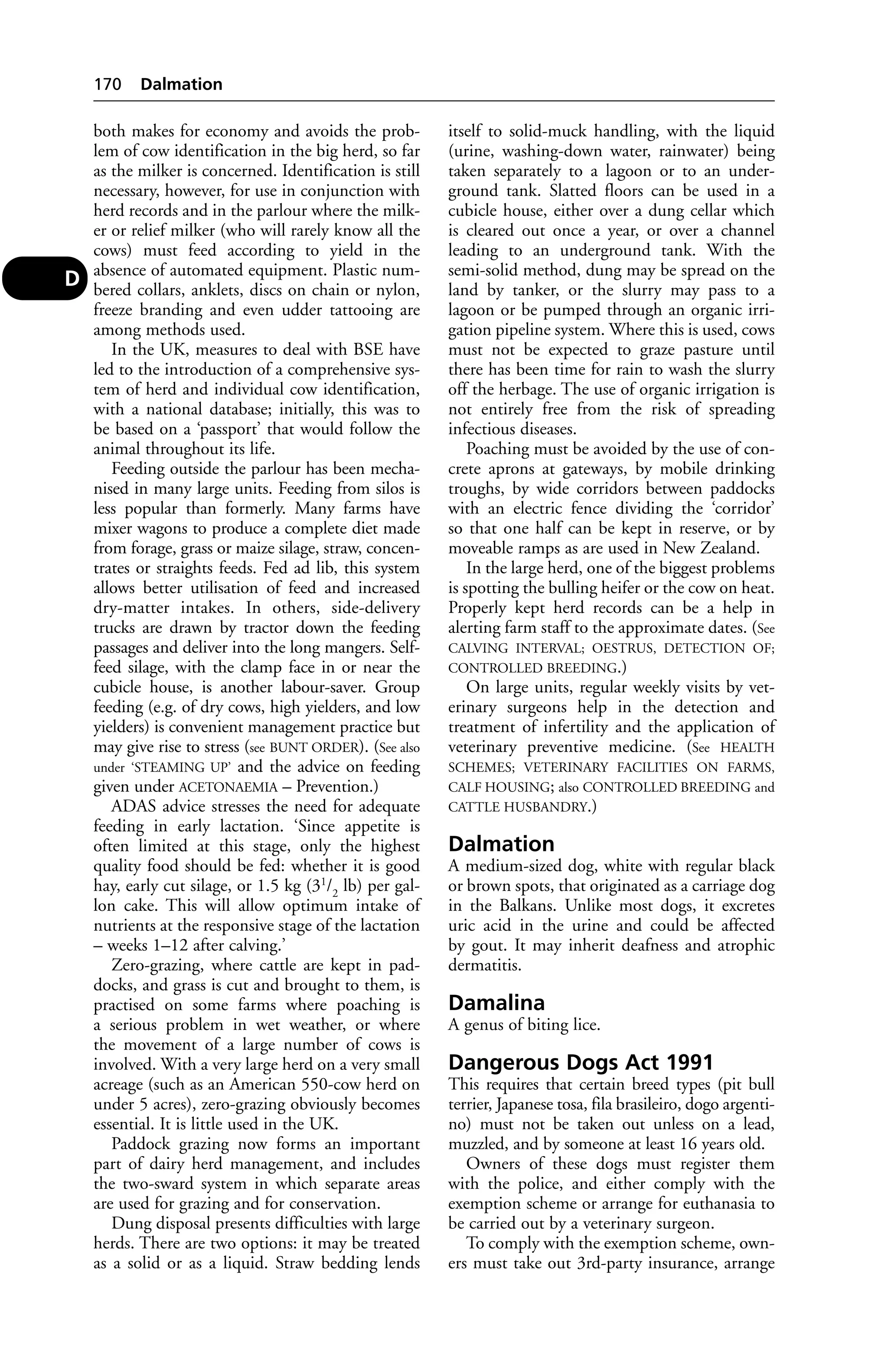 both makes for economy and avoids the prob-lem 
of cow identification in the big herd, so far 
as the milker is concerned. Identification is still 
necessary, however, for use in conjunction with 
herd records and in the parlour where the milk-er 
or relief milker (who will rarely know all the 
cows) must feed according to yield in the 
absence of automated equipment. Plastic num-bered 
collars, anklets, discs on chain or nylon, 
freeze branding and even udder tattooing are 
among methods used. 
In the UK, measures to deal with BSE have 
led to the introduction of a comprehensive sys-tem 
of herd and individual cow identification, 
with a national database; initially, this was to 
be based on a ‘passport’ that would follow the 
animal throughout its life. 
Feeding outside the parlour has been mecha-nised 
in many large units. Feeding from silos is 
less popular than formerly. Many farms have 
mixer wagons to produce a complete diet made 
from forage, grass or maize silage, straw, concen-trates 
or straights feeds. Fed ad lib, this system 
allows better utilisation of feed and increased 
dry-matter intakes. In others, side-delivery 
trucks are drawn by tractor down the feeding 
passages and deliver into the long mangers. Self-feed 
silage, with the clamp face in or near the 
cubicle house, is another labour-saver. Group 
feeding (e.g. of dry cows, high yielders, and low 
yielders) is convenient management practice but 
may give rise to stress (see BUNT ORDER). (See also 
under ‘STEAMING UP’ and the advice on feeding 
given under ACETONAEMIA – Prevention.) 
ADAS advice stresses the need for adequate 
feeding in early lactation. ‘Since appetite is 
often limited at this stage, only the highest 
quality food should be fed: whether it is good 
hay, early cut silage, or 1.5 kg (31/2 lb) per gal-lon 
cake. This will allow optimum intake of 
nutrients at the responsive stage of the lactation 
– weeks 1–12 after calving.’ 
Zero-grazing, where cattle are kept in pad-docks, 
and grass is cut and brought to them, is 
practised on some farms where poaching is 
a serious problem in wet weather, or where 
the movement of a large number of cows is 
involved. With a very large herd on a very small 
acreage (such as an American 550-cow herd on 
under 5 acres), zero-grazing obviously becomes 
essential. It is little used in the UK. 
Paddock grazing now forms an important 
part of dairy herd management, and includes 
the two-sward system in which separate areas 
are used for grazing and for conservation. 
Dung disposal presents difficulties with large 
herds. There are two options: it may be treated 
as a solid or as a liquid. Straw bedding lends 
itself to solid-muck handling, with the liquid 
(urine, washing-down water, rainwater) being 
taken separately to a lagoon or to an under-ground 
tank. Slatted floors can be used in a 
cubicle house, either over a dung cellar which 
is cleared out once a year, or over a channel 
leading to an underground tank. With the 
semi-solid method, dung may be spread on the 
land by tanker, or the slurry may pass to a 
lagoon or be pumped through an organic irri-gation 
pipeline system. Where this is used, cows 
must not be expected to graze pasture until 
there has been time for rain to wash the slurry 
off the herbage. The use of organic irrigation is 
not entirely free from the risk of spreading 
infectious diseases. 
Poaching must be avoided by the use of con-crete 
aprons at gateways, by mobile drinking 
troughs, by wide corridors between paddocks 
with an electric fence dividing the ‘corridor’ 
so that one half can be kept in reserve, or by 
moveable ramps as are used in New Zealand. 
In the large herd, one of the biggest problems 
is spotting the bulling heifer or the cow on heat. 
Properly kept herd records can be a help in 
alerting farm staff to the approximate dates. (See 
CALVING INTERVAL; OESTRUS, DETECTION OF; 
CONTROLLED BREEDING.) 
On large units, regular weekly visits by vet-erinary 
surgeons help in the detection and 
treatment of infertility and the application of 
veterinary preventive medicine. (See HEALTH 
SCHEMES; VETERINARY FACILITIES ON FARMS, 
CALF HOUSING; also CONTROLLED BREEDING and 
CATTLE HUSBANDRY.) 
Dalmation 
A medium-sized dog, white with regular black 
or brown spots, that originated as a carriage dog 
in the Balkans. Unlike most dogs, it excretes 
uric acid in the urine and could be affected 
by gout. It may inherit deafness and atrophic 
dermatitis. 
Damalina 
A genus of biting lice. 
Dangerous Dogs Act 1991 
This requires that certain breed types (pit bull 
terrier, Japanese tosa, fila brasileiro, dogo argenti-no) 
must not be taken out unless on a lead, 
muzzled, and by someone at least 16 years old. 
Owners of these dogs must register them 
with the police, and either comply with the 
exemption scheme or arrange for euthanasia to 
be carried out by a veterinary surgeon. 
To comply with the exemption scheme, own-ers 
must take out 3rd-party insurance, arrange 
170 Dalmation 
D 
 