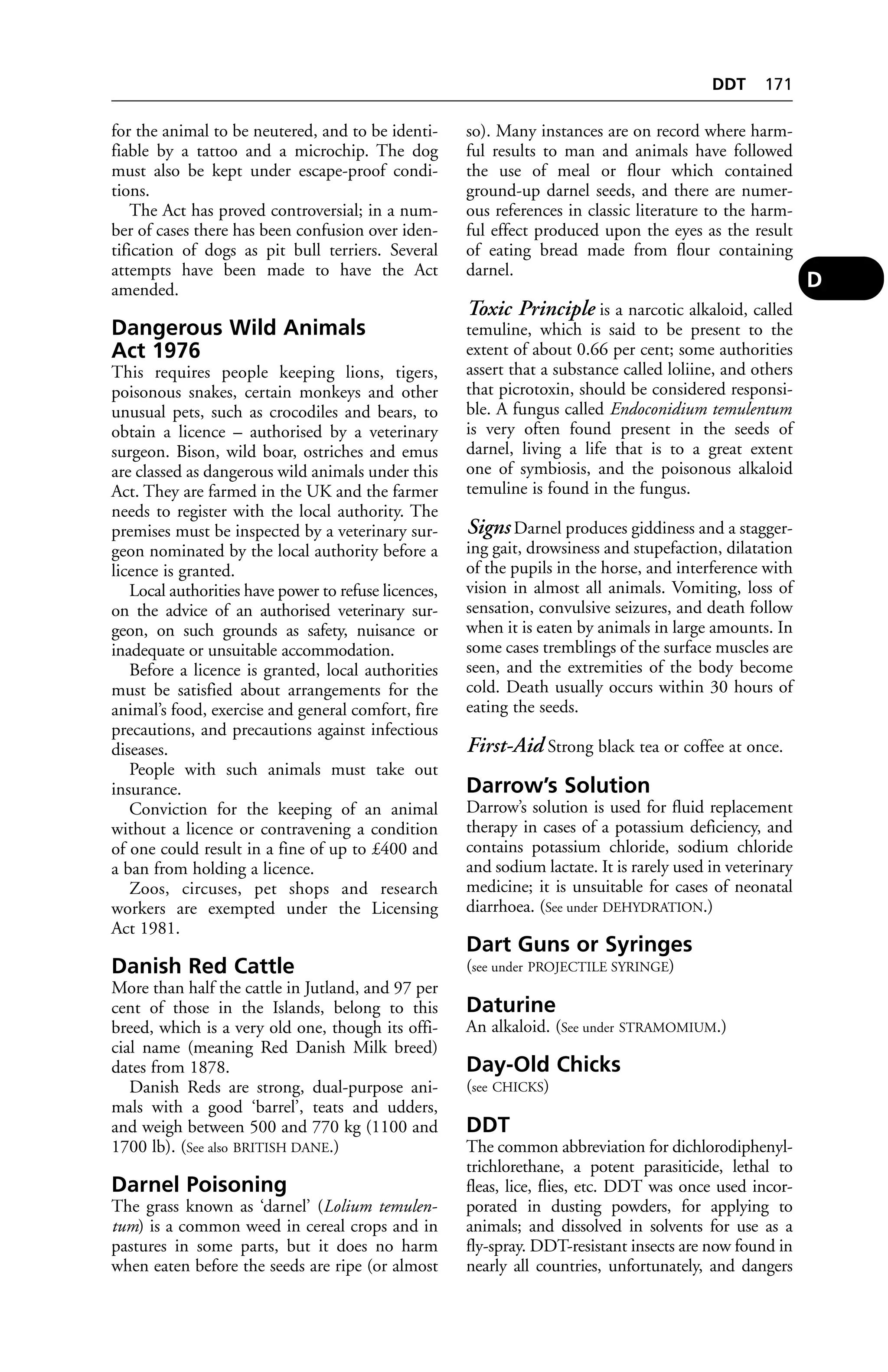 for the animal to be neutered, and to be identi-fiable 
by a tattoo and a microchip. The dog 
must also be kept under escape-proof condi-tions. 
The Act has proved controversial; in a num-ber 
of cases there has been confusion over iden-tification 
of dogs as pit bull terriers. Several 
attempts have been made to have the Act 
amended. 
Dangerous Wild Animals 
Act 1976 
This requires people keeping lions, tigers, 
poisonous snakes, certain monkeys and other 
unusual pets, such as crocodiles and bears, to 
obtain a licence – authorised by a veterinary 
surgeon. Bison, wild boar, ostriches and emus 
are classed as dangerous wild animals under this 
Act. They are farmed in the UK and the farmer 
needs to register with the local authority. The 
premises must be inspected by a veterinary sur-geon 
nominated by the local authority before a 
licence is granted. 
Local authorities have power to refuse licences, 
on the advice of an authorised veterinary sur-geon, 
on such grounds as safety, nuisance or 
inadequate or unsuitable accommodation. 
Before a licence is granted, local authorities 
must be satisfied about arrangements for the 
animal’s food, exercise and general comfort, fire 
precautions, and precautions against infectious 
diseases. 
People with such animals must take out 
insurance. 
Conviction for the keeping of an animal 
without a licence or contravening a condition 
of one could result in a fine of up to £400 and 
a ban from holding a licence. 
Zoos, circuses, pet shops and research 
workers are exempted under the Licensing 
Act 1981. 
Danish Red Cattle 
More than half the cattle in Jutland, and 97 per 
cent of those in the Islands, belong to this 
breed, which is a very old one, though its offi-cial 
name (meaning Red Danish Milk breed) 
dates from 1878. 
Danish Reds are strong, dual-purpose ani-mals 
with a good ‘barrel’, teats and udders, 
and weigh between 500 and 770 kg (1100 and 
1700 lb). (See also BRITISH DANE.) 
Darnel Poisoning 
The grass known as ‘darnel’ (Lolium temulen-tum) 
is a common weed in cereal crops and in 
pastures in some parts, but it does no harm 
when eaten before the seeds are ripe (or almost 
DDT 171 
so). Many instances are on record where harm-ful 
results to man and animals have followed 
the use of meal or flour which contained 
ground-up darnel seeds, and there are numer-ous 
references in classic literature to the harm-ful 
effect produced upon the eyes as the result 
of eating bread made from flour containing 
darnel. 
Toxic Principle is a narcotic alkaloid, called 
temuline, which is said to be present to the 
extent of about 0.66 per cent; some authorities 
assert that a substance called loliine, and others 
that picrotoxin, should be considered responsi-ble. 
A fungus called Endoconidium temulentum 
is very often found present in the seeds of 
darnel, living a life that is to a great extent 
one of symbiosis, and the poisonous alkaloid 
temuline is found in the fungus. 
Signs Darnel produces giddiness and a stagger-ing 
gait, drowsiness and stupefaction, dilatation 
of the pupils in the horse, and interference with 
vision in almost all animals. Vomiting, loss of 
sensation, convulsive seizures, and death follow 
when it is eaten by animals in large amounts. In 
some cases tremblings of the surface muscles are 
seen, and the extremities of the body become 
cold. Death usually occurs within 30 hours of 
eating the seeds. 
First-Aid Strong black tea or coffee at once. 
Darrow’s Solution 
Darrow’s solution is used for fluid replacement 
therapy in cases of a potassium deficiency, and 
contains potassium chloride, sodium chloride 
and sodium lactate. It is rarely used in veterinary 
medicine; it is unsuitable for cases of neonatal 
diarrhoea. (See under DEHYDRATION.) 
Dart Guns or Syringes 
(see under PROJECTILE SYRINGE) 
Daturine 
An alkaloid. (See under STRAMOMIUM.) 
Day-Old Chicks 
(see CHICKS) 
DDT 
The common abbreviation for dichlorodiphenyl-trichlorethane, 
a potent parasiticide, lethal to 
fleas, lice, flies, etc. DDT was once used incor-porated 
in dusting powders, for applying to 
animals; and dissolved in solvents for use as a 
fly-spray. DDT-resistant insects are now found in 
nearly all countries, unfortunately, and dangers 
D 
 