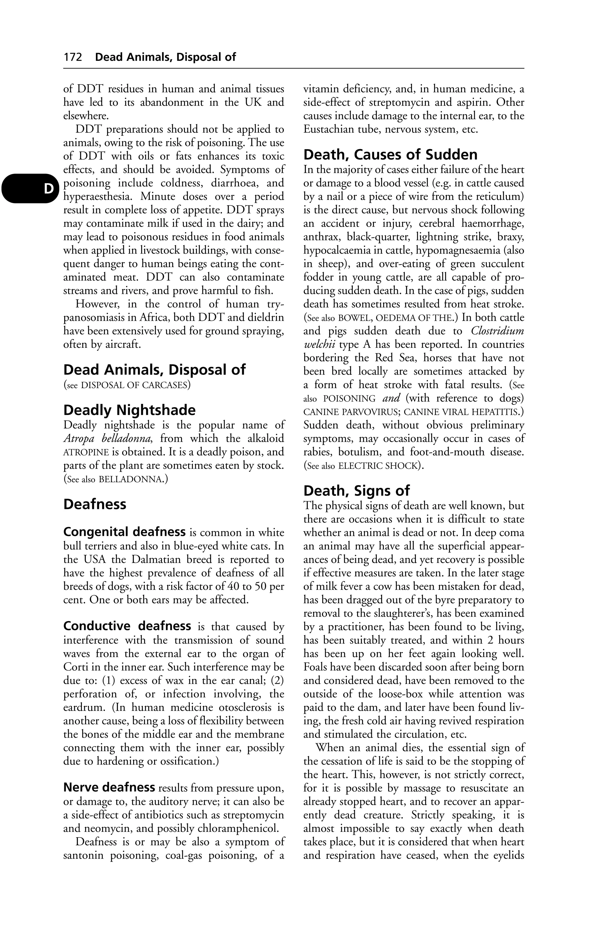 of DDT residues in human and animal tissues 
have led to its abandonment in the UK and 
elsewhere. 
DDT preparations should not be applied to 
animals, owing to the risk of poisoning. The use 
of DDT with oils or fats enhances its toxic 
effects, and should be avoided. Symptoms of 
poisoning include coldness, diarrhoea, and 
hyperaesthesia. Minute doses over a period 
result in complete loss of appetite. DDT sprays 
may contaminate milk if used in the dairy; and 
may lead to poisonous residues in food animals 
when applied in livestock buildings, with conse-quent 
danger to human beings eating the cont-aminated 
meat. DDT can also contaminate 
streams and rivers, and prove harmful to fish. 
However, in the control of human try-panosomiasis 
in Africa, both DDT and dieldrin 
have been extensively used for ground spraying, 
often by aircraft. 
Dead Animals, Disposal of 
(see DISPOSAL OF CARCASES) 
Deadly Nightshade 
Deadly nightshade is the popular name of 
Atropa belladonna, from which the alkaloid 
ATROPINE is obtained. It is a deadly poison, and 
parts of the plant are sometimes eaten by stock. 
(See also BELLADONNA.) 
Deafness 
Congenital deafness is common in white 
bull terriers and also in blue-eyed white cats. In 
the USA the Dalmatian breed is reported to 
have the highest prevalence of deafness of all 
breeds of dogs, with a risk factor of 40 to 50 per 
cent. One or both ears may be affected. 
Conductive deafness is that caused by 
interference with the transmission of sound 
waves from the external ear to the organ of 
Corti in the inner ear. Such interference may be 
due to: (1) excess of wax in the ear canal; (2) 
perforation of, or infection involving, the 
eardrum. (In human medicine otosclerosis is 
another cause, being a loss of flexibility between 
the bones of the middle ear and the membrane 
connecting them with the inner ear, possibly 
due to hardening or ossification.) 
Nerve deafness results from pressure upon, 
or damage to, the auditory nerve; it can also be 
a side-effect of antibiotics such as streptomycin 
and neomycin, and possibly chloramphenicol. 
Deafness is or may be also a symptom of 
santonin poisoning, coal-gas poisoning, of a 
vitamin deficiency, and, in human medicine, a 
side-effect of streptomycin and aspirin. Other 
causes include damage to the internal ear, to the 
Eustachian tube, nervous system, etc. 
Death, Causes of Sudden 
In the majority of cases either failure of the heart 
or damage to a blood vessel (e.g. in cattle caused 
by a nail or a piece of wire from the reticulum) 
is the direct cause, but nervous shock following 
an accident or injury, cerebral haemorrhage, 
anthrax, black-quarter, lightning strike, braxy, 
hypocalcaemia in cattle, hypomagnesaemia (also 
in sheep), and over-eating of green succulent 
fodder in young cattle, are all capable of pro-ducing 
sudden death. In the case of pigs, sudden 
death has sometimes resulted from heat stroke. 
(See also BOWEL, OEDEMA OF THE.) In both cattle 
and pigs sudden death due to Clostridium 
welchii type A has been reported. In countries 
bordering the Red Sea, horses that have not 
been bred locally are sometimes attacked by 
a form of heat stroke with fatal results. (See 
also POISONING and (with reference to dogs) 
CANINE PARVOVIRUS; CANINE VIRAL HEPATITIS.) 
Sudden death, without obvious preliminary 
symptoms, may occasionally occur in cases of 
rabies, botulism, and foot-and-mouth disease. 
(See also ELECTRIC SHOCK). 
Death, Signs of 
The physical signs of death are well known, but 
there are occasions when it is difficult to state 
whether an animal is dead or not. In deep coma 
an animal may have all the superficial appear-ances 
of being dead, and yet recovery is possible 
if effective measures are taken. In the later stage 
of milk fever a cow has been mistaken for dead, 
has been dragged out of the byre preparatory to 
removal to the slaughterer’s, has been examined 
by a practitioner, has been found to be living, 
has been suitably treated, and within 2 hours 
has been up on her feet again looking well. 
Foals have been discarded soon after being born 
and considered dead, have been removed to the 
outside of the loose-box while attention was 
paid to the dam, and later have been found liv-ing, 
the fresh cold air having revived respiration 
and stimulated the circulation, etc. 
When an animal dies, the essential sign of 
the cessation of life is said to be the stopping of 
the heart. This, however, is not strictly correct, 
for it is possible by massage to resuscitate an 
already stopped heart, and to recover an appar-ently 
dead creature. Strictly speaking, it is 
almost impossible to say exactly when death 
takes place, but it is considered that when heart 
and respiration have ceased, when the eyelids 
172 Dead Animals, Disposal of 
D 
 