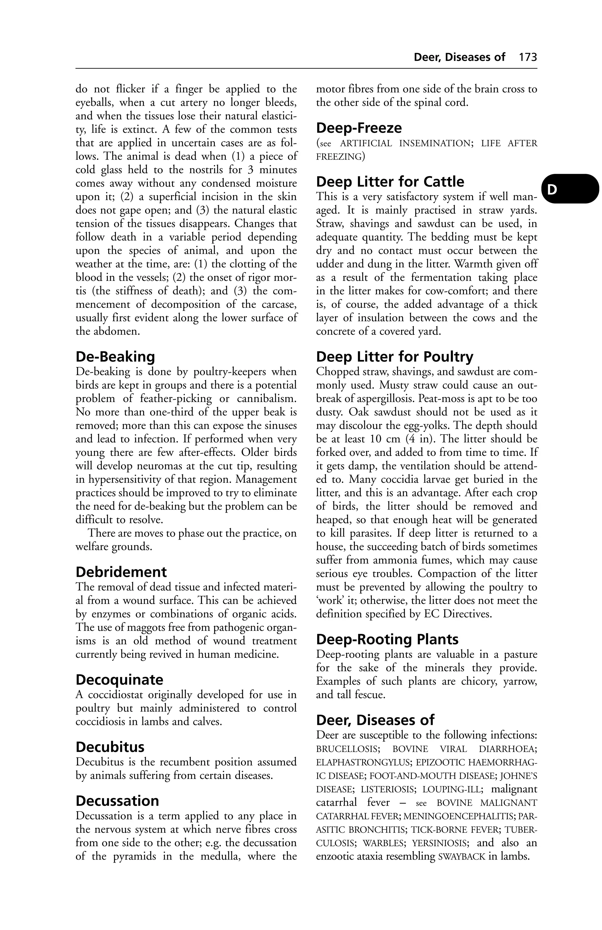 do not flicker if a finger be applied to the 
eyeballs, when a cut artery no longer bleeds, 
and when the tissues lose their natural elastici-ty, 
life is extinct. A few of the common tests 
that are applied in uncertain cases are as fol-lows. 
The animal is dead when (1) a piece of 
cold glass held to the nostrils for 3 minutes 
comes away without any condensed moisture 
upon it; (2) a superficial incision in the skin 
does not gape open; and (3) the natural elastic 
tension of the tissues disappears. Changes that 
follow death in a variable period depending 
upon the species of animal, and upon the 
weather at the time, are: (1) the clotting of the 
blood in the vessels; (2) the onset of rigor mor-tis 
(the stiffness of death); and (3) the com-mencement 
of decomposition of the carcase, 
usually first evident along the lower surface of 
the abdomen. 
De-Beaking 
De-beaking is done by poultry-keepers when 
birds are kept in groups and there is a potential 
problem of feather-picking or cannibalism. 
No more than one-third of the upper beak is 
removed; more than this can expose the sinuses 
and lead to infection. If performed when very 
young there are few after-effects. Older birds 
will develop neuromas at the cut tip, resulting 
in hypersensitivity of that region. Management 
practices should be improved to try to eliminate 
the need for de-beaking but the problem can be 
difficult to resolve. 
There are moves to phase out the practice, on 
welfare grounds. 
Debridement 
The removal of dead tissue and infected materi-al 
from a wound surface. This can be achieved 
by enzymes or combinations of organic acids. 
The use of maggots free from pathogenic organ-isms 
is an old method of wound treatment 
currently being revived in human medicine. 
Decoquinate 
A coccidiostat originally developed for use in 
poultry but mainly administered to control 
coccidiosis in lambs and calves. 
Decubitus 
Decubitus is the recumbent position assumed 
by animals suffering from certain diseases. 
Decussation 
Decussation is a term applied to any place in 
the nervous system at which nerve fibres cross 
from one side to the other; e.g. the decussation 
of the pyramids in the medulla, where the 
Deer, Diseases of 173 
motor fibres from one side of the brain cross to 
the other side of the spinal cord. 
Deep-Freeze 
(see ARTIFICIAL INSEMINATION; LIFE AFTER 
FREEZING) 
Deep Litter for Cattle 
This is a very satisfactory system if well man-aged. 
It is mainly practised in straw yards. 
Straw, shavings and sawdust can be used, in 
adequate quantity. The bedding must be kept 
dry and no contact must occur between the 
udder and dung in the litter. Warmth given off 
as a result of the fermentation taking place 
in the litter makes for cow-comfort; and there 
is, of course, the added advantage of a thick 
layer of insulation between the cows and the 
concrete of a covered yard. 
Deep Litter for Poultry 
Chopped straw, shavings, and sawdust are com-monly 
used. Musty straw could cause an out-break 
of aspergillosis. Peat-moss is apt to be too 
dusty. Oak sawdust should not be used as it 
may discolour the egg-yolks. The depth should 
be at least 10 cm (4 in). The litter should be 
forked over, and added to from time to time. If 
it gets damp, the ventilation should be attend-ed 
to. Many coccidia larvae get buried in the 
litter, and this is an advantage. After each crop 
of birds, the litter should be removed and 
heaped, so that enough heat will be generated 
to kill parasites. If deep litter is returned to a 
house, the succeeding batch of birds sometimes 
suffer from ammonia fumes, which may cause 
serious eye troubles. Compaction of the litter 
must be prevented by allowing the poultry to 
‘work’ it; otherwise, the litter does not meet the 
definition specified by EC Directives. 
Deep-Rooting Plants 
Deep-rooting plants are valuable in a pasture 
for the sake of the minerals they provide. 
Examples of such plants are chicory, yarrow, 
and tall fescue. 
Deer, Diseases of 
Deer are susceptible to the following infections: 
BRUCELLOSIS; BOVINE VIRAL DIARRHOEA; 
ELAPHASTRONGYLUS; EPIZOOTIC HAEMORRHAG-IC 
DISEASE; FOOT-AND-MOUTH DISEASE; JOHNE’S 
DISEASE; LISTERIOSIS; LOUPING-ILL; malignant 
catarrhal fever – see BOVINE MALIGNANT 
CATARRHAL FEVER; MENINGOENCEPHALITIS; PAR-ASITIC 
BRONCHITIS; TICK-BORNE FEVER; TUBER-CULOSIS; 
WARBLES; YERSINIOSIS; and also an 
enzootic ataxia resembling SWAYBACK in lambs. 
D 
 