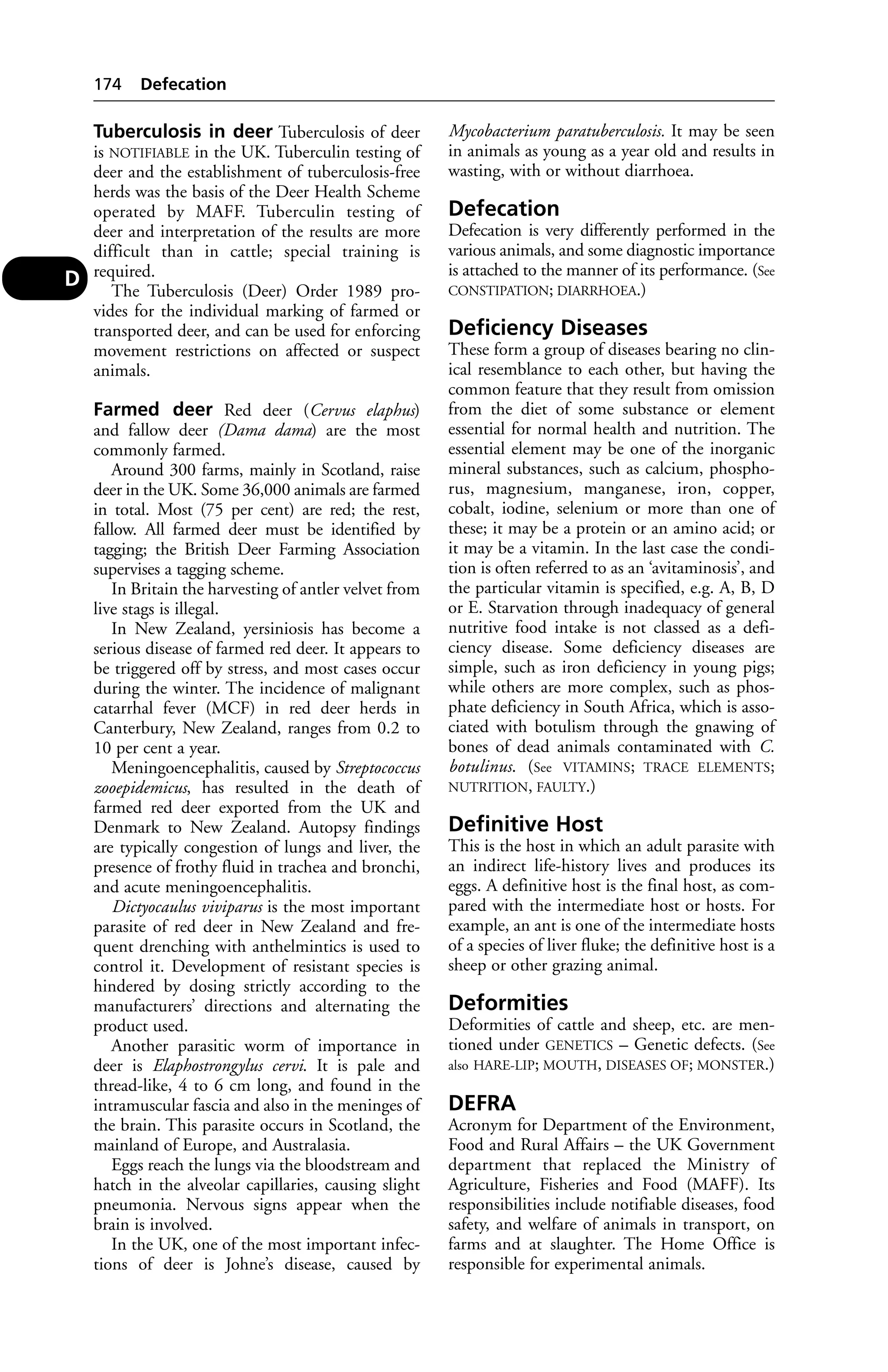 Tuberculosis in deer Tuberculosis of deer 
is NOTIFIABLE in the UK. Tuberculin testing of 
deer and the establishment of tuberculosis-free 
herds was the basis of the Deer Health Scheme 
operated by MAFF. Tuberculin testing of 
deer and interpretation of the results are more 
difficult than in cattle; special training is 
required. 
The Tuberculosis (Deer) Order 1989 pro-vides 
for the individual marking of farmed or 
transported deer, and can be used for enforcing 
movement restrictions on affected or suspect 
animals. 
Farmed deer Red deer (Cervus elaphus) 
and fallow deer (Dama dama) are the most 
commonly farmed. 
Around 300 farms, mainly in Scotland, raise 
deer in the UK. Some 36,000 animals are farmed 
in total. Most (75 per cent) are red; the rest, 
fallow. All farmed deer must be identified by 
tagging; the British Deer Farming Association 
supervises a tagging scheme. 
In Britain the harvesting of antler velvet from 
live stags is illegal. 
In New Zealand, yersiniosis has become a 
serious disease of farmed red deer. It appears to 
be triggered off by stress, and most cases occur 
during the winter. The incidence of malignant 
catarrhal fever (MCF) in red deer herds in 
Canterbury, New Zealand, ranges from 0.2 to 
10 per cent a year. 
Meningoencephalitis, caused by Streptococcus 
zooepidemicus, has resulted in the death of 
farmed red deer exported from the UK and 
Denmark to New Zealand. Autopsy findings 
are typically congestion of lungs and liver, the 
presence of frothy fluid in trachea and bronchi, 
and acute meningoencephalitis. 
Dictyocaulus viviparus is the most important 
parasite of red deer in New Zealand and fre-quent 
drenching with anthelmintics is used to 
control it. Development of resistant species is 
hindered by dosing strictly according to the 
manufacturers’ directions and alternating the 
product used. 
Another parasitic worm of importance in 
deer is Elaphostrongylus cervi. It is pale and 
thread-like, 4 to 6 cm long, and found in the 
intramuscular fascia and also in the meninges of 
the brain. This parasite occurs in Scotland, the 
mainland of Europe, and Australasia. 
Eggs reach the lungs via the bloodstream and 
hatch in the alveolar capillaries, causing slight 
pneumonia. Nervous signs appear when the 
brain is involved. 
In the UK, one of the most important infec-tions 
of deer is Johne’s disease, caused by 
Mycobacterium paratuberculosis. It may be seen 
in animals as young as a year old and results in 
wasting, with or without diarrhoea. 
Defecation 
Defecation is very differently performed in the 
various animals, and some diagnostic importance 
is attached to the manner of its performance. (See 
CONSTIPATION; DIARRHOEA.) 
Deficiency Diseases 
These form a group of diseases bearing no clin-ical 
resemblance to each other, but having the 
common feature that they result from omission 
from the diet of some substance or element 
essential for normal health and nutrition. The 
essential element may be one of the inorganic 
mineral substances, such as calcium, phospho-rus, 
magnesium, manganese, iron, copper, 
cobalt, iodine, selenium or more than one of 
these; it may be a protein or an amino acid; or 
it may be a vitamin. In the last case the condi-tion 
is often referred to as an ‘avitaminosis’, and 
the particular vitamin is specified, e.g. A, B, D 
or E. Starvation through inadequacy of general 
nutritive food intake is not classed as a defi-ciency 
disease. Some deficiency diseases are 
simple, such as iron deficiency in young pigs; 
while others are more complex, such as phos-phate 
deficiency in South Africa, which is asso-ciated 
with botulism through the gnawing of 
bones of dead animals contaminated with C. 
botulinus. (See VITAMINS; TRACE ELEMENTS; 
NUTRITION, FAULTY.) 
Definitive Host 
This is the host in which an adult parasite with 
an indirect life-history lives and produces its 
eggs. A definitive host is the final host, as com-pared 
with the intermediate host or hosts. For 
example, an ant is one of the intermediate hosts 
of a species of liver fluke; the definitive host is a 
sheep or other grazing animal. 
Deformities 
Deformities of cattle and sheep, etc. are men-tioned 
under GENETICS – Genetic defects. (See 
also HARE-LIP; MOUTH, DISEASES OF; MONSTER.) 
DEFRA 
Acronym for Department of the Environment, 
Food and Rural Affairs – the UK Government 
department that replaced the Ministry of 
Agriculture, Fisheries and Food (MAFF). Its 
responsibilities include notifiable diseases, food 
safety, and welfare of animals in transport, on 
farms and at slaughter. The Home Office is 
responsible for experimental animals. 
174 Defecation 
D 
 
