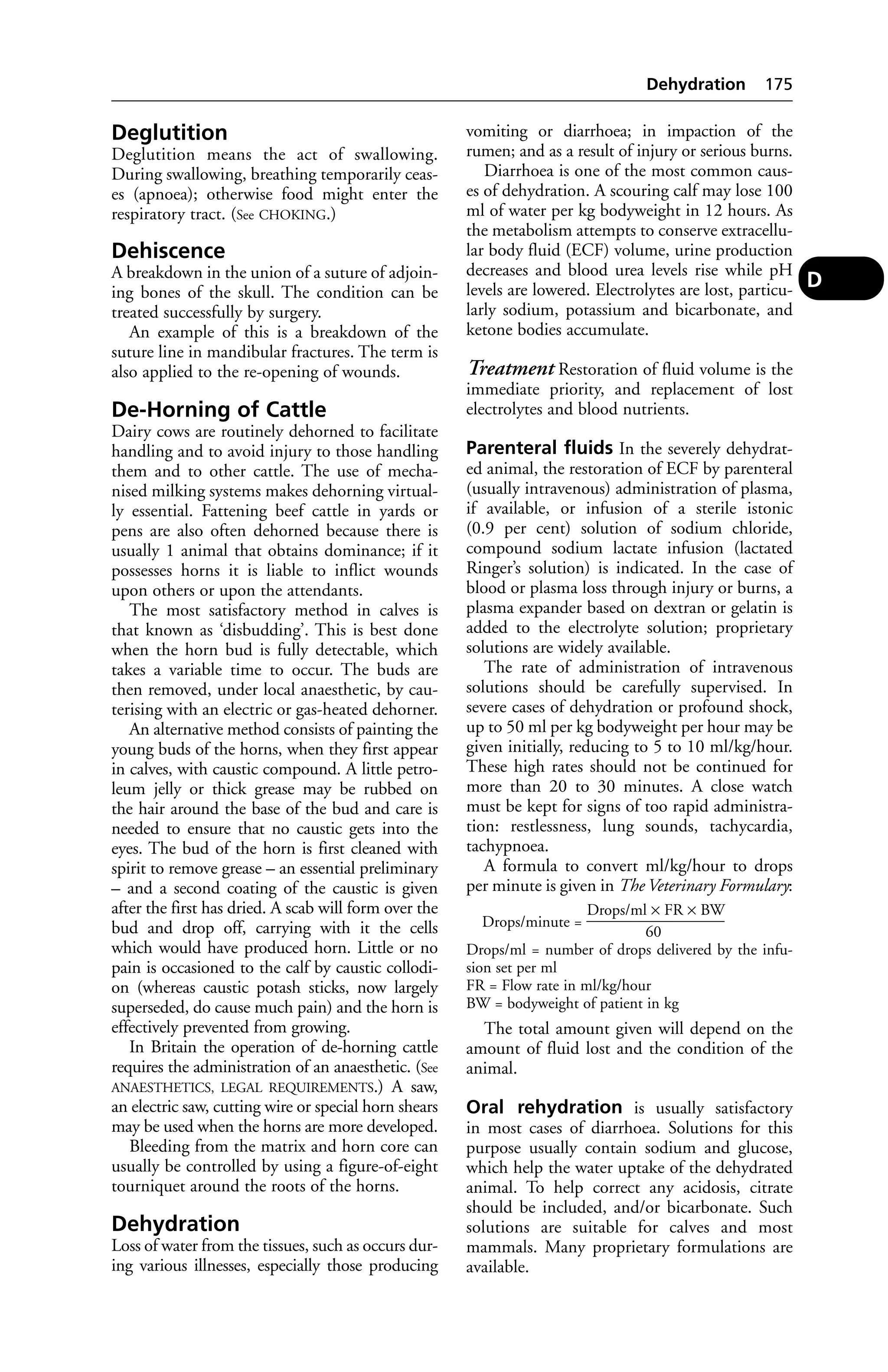 Deglutition 
Deglutition means the act of swallowing. 
During swallowing, breathing temporarily ceas-es 
(apnoea); otherwise food might enter the 
respiratory tract. (See CHOKING.) 
Dehiscence 
A breakdown in the union of a suture of adjoin-ing 
bones of the skull. The condition can be 
treated successfully by surgery. 
An example of this is a breakdown of the 
suture line in mandibular fractures. The term is 
also applied to the re-opening of wounds. 
De-Horning of Cattle 
Dairy cows are routinely dehorned to facilitate 
handling and to avoid injury to those handling 
them and to other cattle. The use of mecha-nised 
milking systems makes dehorning virtual-ly 
essential. Fattening beef cattle in yards or 
pens are also often dehorned because there is 
usually 1 animal that obtains dominance; if it 
possesses horns it is liable to inflict wounds 
upon others or upon the attendants. 
The most satisfactory method in calves is 
that known as ‘disbudding’. This is best done 
when the horn bud is fully detectable, which 
takes a variable time to occur. The buds are 
then removed, under local anaesthetic, by cau-terising 
with an electric or gas-heated dehorner. 
An alternative method consists of painting the 
young buds of the horns, when they first appear 
in calves, with caustic compound. A little petro-leum 
jelly or thick grease may be rubbed on 
the hair around the base of the bud and care is 
needed to ensure that no caustic gets into the 
eyes. The bud of the horn is first cleaned with 
spirit to remove grease – an essential preliminary 
– and a second coating of the caustic is given 
after the first has dried. A scab will form over the 
bud and drop off, carrying with it the cells 
which would have produced horn. Little or no 
pain is occasioned to the calf by caustic collodi-on 
(whereas caustic potash sticks, now largely 
superseded, do cause much pain) and the horn is 
effectively prevented from growing. 
In Britain the operation of de-horning cattle 
requires the administration of an anaesthetic. (See 
ANAESTHETICS, LEGAL REQUIREMENTS.) A saw, 
an electric saw, cutting wire or special horn shears 
may be used when the horns are more developed. 
Bleeding from the matrix and horn core can 
usually be controlled by using a figure-of-eight 
tourniquet around the roots of the horns. 
Dehydration 
Loss of water from the tissues, such as occurs dur-ing 
various illnesses, especially those producing 
Dehydration 175 
vomiting or diarrhoea; in impaction of the 
rumen; and as a result of injury or serious burns. 
Diarrhoea is one of the most common caus-es 
of dehydration. A scouring calf may lose 100 
ml of water per kg bodyweight in 12 hours. As 
the metabolism attempts to conserve extracellu-lar 
body fluid (ECF) volume, urine production 
decreases and blood urea levels rise while pH 
levels are lowered. Electrolytes are lost, particu-larly 
sodium, potassium and bicarbonate, and 
ketone bodies accumulate. 
Treatment Restoration of fluid volume is the 
immediate priority, and replacement of lost 
electrolytes and blood nutrients. 
Parenteral fluids In the severely dehydrat-ed 
animal, the restoration of ECF by parenteral 
(usually intravenous) administration of plasma, 
if available, or infusion of a sterile istonic 
(0.9 per cent) solution of sodium chloride, 
compound sodium lactate infusion (lactated 
Ringer’s solution) is indicated. In the case of 
blood or plasma loss through injury or burns, a 
plasma expander based on dextran or gelatin is 
added to the electrolyte solution; proprietary 
solutions are widely available. 
The rate of administration of intravenous 
solutions should be carefully supervised. In 
severe cases of dehydration or profound shock, 
up to 50 ml per kg bodyweight per hour may be 
given initially, reducing to 5 to 10 ml/kg/hour. 
These high rates should not be continued for 
more than 20 to 30 minutes. A close watch 
must be kept for signs of too rapid administra-tion: 
restlessness, lung sounds, tachycardia, 
tachypnoea. 
A formula to convert ml/kg/hour to drops 
per minute is given in The Veterinary Formulary: 
Drops/ml × FR × BW 
Drops/minute = __________________ 
60 
Drops/ml = number of drops delivered by the infu-sion 
set per ml 
FR = Flow rate in ml/kg/hour 
BW = bodyweight of patient in kg 
The total amount given will depend on the 
amount of fluid lost and the condition of the 
animal. 
Oral rehydration is usually satisfactory 
in most cases of diarrhoea. Solutions for this 
purpose usually contain sodium and glucose, 
which help the water uptake of the dehydrated 
animal. To help correct any acidosis, citrate 
should be included, and/or bicarbonate. Such 
solutions are suitable for calves and most 
mammals. Many proprietary formulations are 
available. 
D 
 