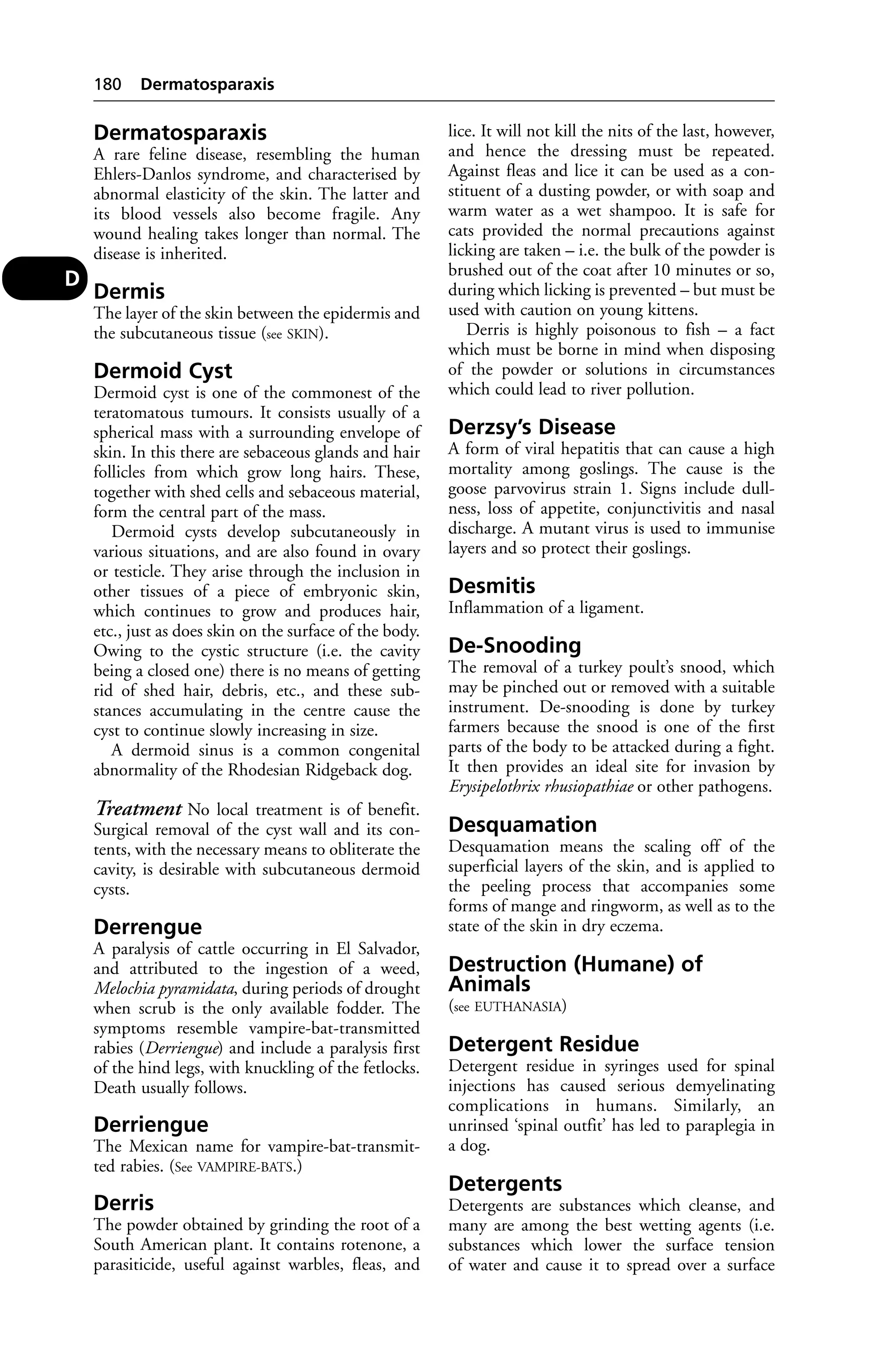 Dermatosparaxis 
A rare feline disease, resembling the human 
Ehlers-Danlos syndrome, and characterised by 
abnormal elasticity of the skin. The latter and 
its blood vessels also become fragile. Any 
wound healing takes longer than normal. The 
disease is inherited. 
Dermis 
The layer of the skin between the epidermis and 
the subcutaneous tissue (see SKIN). 
Dermoid Cyst 
Dermoid cyst is one of the commonest of the 
teratomatous tumours. It consists usually of a 
spherical mass with a surrounding envelope of 
skin. In this there are sebaceous glands and hair 
follicles from which grow long hairs. These, 
together with shed cells and sebaceous material, 
form the central part of the mass. 
Dermoid cysts develop subcutaneously in 
various situations, and are also found in ovary 
or testicle. They arise through the inclusion in 
other tissues of a piece of embryonic skin, 
which continues to grow and produces hair, 
etc., just as does skin on the surface of the body. 
Owing to the cystic structure (i.e. the cavity 
being a closed one) there is no means of getting 
rid of shed hair, debris, etc., and these sub-stances 
accumulating in the centre cause the 
cyst to continue slowly increasing in size. 
A dermoid sinus is a common congenital 
abnormality of the Rhodesian Ridgeback dog. 
Treatment No local treatment is of benefit. 
Surgical removal of the cyst wall and its con-tents, 
with the necessary means to obliterate the 
cavity, is desirable with subcutaneous dermoid 
cysts. 
Derrengue 
A paralysis of cattle occurring in El Salvador, 
and attributed to the ingestion of a weed, 
Melochia pyramidata, during periods of drought 
when scrub is the only available fodder. The 
symptoms resemble vampire-bat-transmitted 
rabies (Derriengue) and include a paralysis first 
of the hind legs, with knuckling of the fetlocks. 
Death usually follows. 
Derriengue 
The Mexican name for vampire-bat-transmit-ted 
rabies. (See VAMPIRE-BATS.) 
Derris 
The powder obtained by grinding the root of a 
South American plant. It contains rotenone, a 
parasiticide, useful against warbles, fleas, and 
lice. It will not kill the nits of the last, however, 
and hence the dressing must be repeated. 
Against fleas and lice it can be used as a con-stituent 
of a dusting powder, or with soap and 
warm water as a wet shampoo. It is safe for 
cats provided the normal precautions against 
licking are taken – i.e. the bulk of the powder is 
brushed out of the coat after 10 minutes or so, 
during which licking is prevented – but must be 
used with caution on young kittens. 
Derris is highly poisonous to fish – a fact 
which must be borne in mind when disposing 
of the powder or solutions in circumstances 
which could lead to river pollution. 
Derzsy’s Disease 
A form of viral hepatitis that can cause a high 
mortality among goslings. The cause is the 
goose parvovirus strain 1. Signs include dull-ness, 
loss of appetite, conjunctivitis and nasal 
discharge. A mutant virus is used to immunise 
layers and so protect their goslings. 
Desmitis 
Inflammation of a ligament. 
De-Snooding 
The removal of a turkey poult’s snood, which 
may be pinched out or removed with a suitable 
instrument. De-snooding is done by turkey 
farmers because the snood is one of the first 
parts of the body to be attacked during a fight. 
It then provides an ideal site for invasion by 
Erysipelothrix rhusiopathiae or other pathogens. 
Desquamation 
Desquamation means the scaling off of the 
superficial layers of the skin, and is applied to 
the peeling process that accompanies some 
forms of mange and ringworm, as well as to the 
state of the skin in dry eczema. 
Destruction (Humane) of 
Animals 
(see EUTHANASIA) 
Detergent Residue 
Detergent residue in syringes used for spinal 
injections has caused serious demyelinating 
complications in humans. Similarly, an 
unrinsed ‘spinal outfit’ has led to paraplegia in 
a dog. 
Detergents 
Detergents are substances which cleanse, and 
many are among the best wetting agents (i.e. 
substances which lower the surface tension 
of water and cause it to spread over a surface 
180 Dermatosparaxis 
D 
 