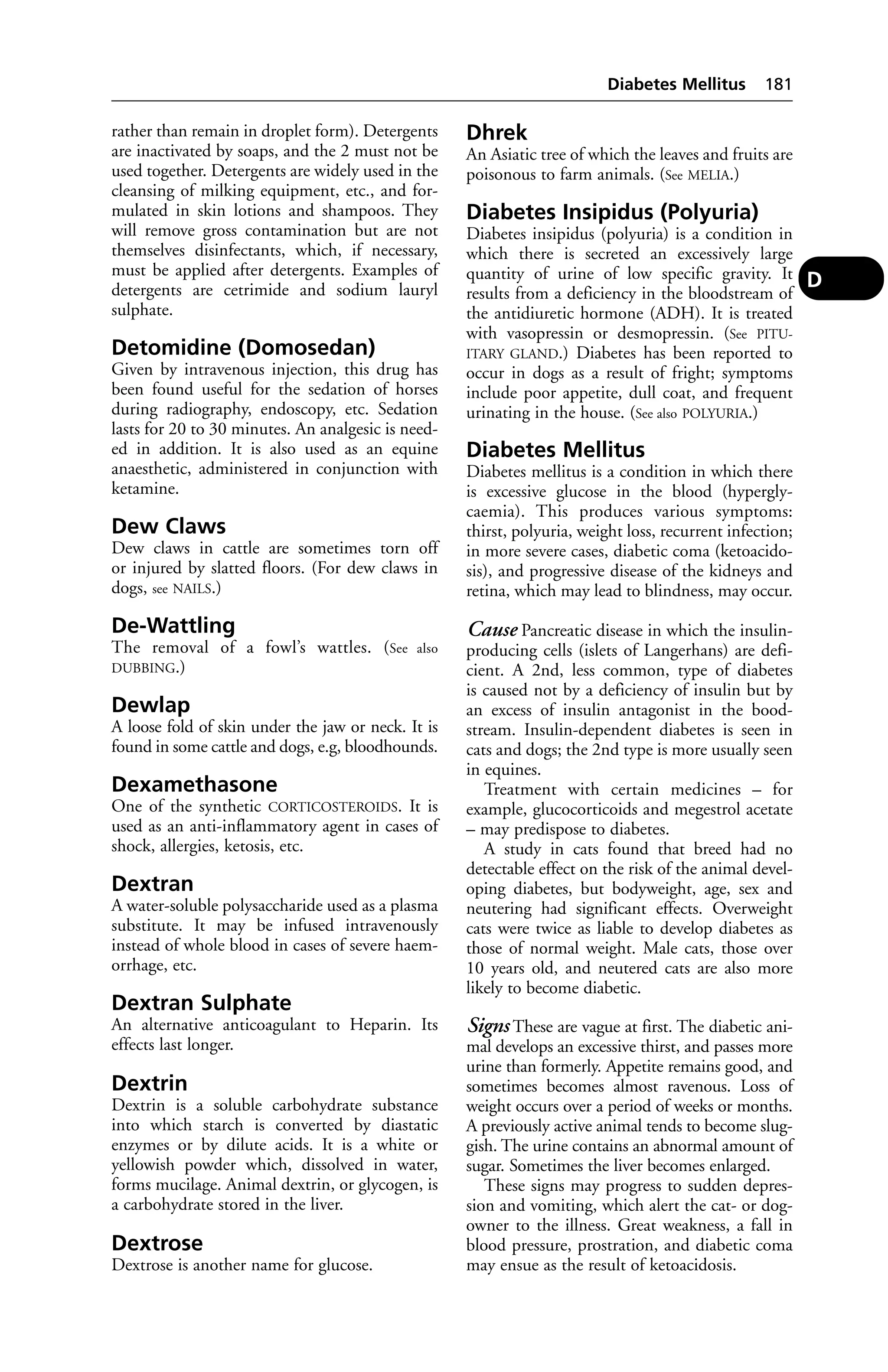 rather than remain in droplet form). Detergents 
are inactivated by soaps, and the 2 must not be 
used together. Detergents are widely used in the 
cleansing of milking equipment, etc., and for-mulated 
in skin lotions and shampoos. They 
will remove gross contamination but are not 
themselves disinfectants, which, if necessary, 
must be applied after detergents. Examples of 
detergents are cetrimide and sodium lauryl 
sulphate. 
Detomidine (Domosedan) 
Given by intravenous injection, this drug has 
been found useful for the sedation of horses 
during radiography, endoscopy, etc. Sedation 
lasts for 20 to 30 minutes. An analgesic is need-ed 
in addition. It is also used as an equine 
anaesthetic, administered in conjunction with 
ketamine. 
Dew Claws 
Dew claws in cattle are sometimes torn off 
or injured by slatted floors. (For dew claws in 
dogs, see NAILS.) 
De-Wattling 
The removal of a fowl’s wattles. (See also 
DUBBING.) 
Dewlap 
A loose fold of skin under the jaw or neck. It is 
found in some cattle and dogs, e.g, bloodhounds. 
Dexamethasone 
One of the synthetic CORTICOSTEROIDS. It is 
used as an anti-inflammatory agent in cases of 
shock, allergies, ketosis, etc. 
Dextran 
A water-soluble polysaccharide used as a plasma 
substitute. It may be infused intravenously 
instead of whole blood in cases of severe haem-orrhage, 
etc. 
Dextran Sulphate 
An alternative anticoagulant to Heparin. Its 
effects last longer. 
Dextrin 
Dextrin is a soluble carbohydrate substance 
into which starch is converted by diastatic 
enzymes or by dilute acids. It is a white or 
yellowish powder which, dissolved in water, 
forms mucilage. Animal dextrin, or glycogen, is 
a carbohydrate stored in the liver. 
Dextrose 
Dextrose is another name for glucose. 
Diabetes Mellitus 181 
Dhrek 
An Asiatic tree of which the leaves and fruits are 
poisonous to farm animals. (See MELIA.) 
Diabetes Insipidus (Polyuria) 
Diabetes insipidus (polyuria) is a condition in 
which there is secreted an excessively large 
quantity of urine of low specific gravity. It 
results from a deficiency in the bloodstream of 
the antidiuretic hormone (ADH). It is treated 
with vasopressin or desmopressin. (See PITU-ITARY 
GLAND.) Diabetes has been reported to 
occur in dogs as a result of fright; symptoms 
include poor appetite, dull coat, and frequent 
urinating in the house. (See also POLYURIA.) 
Diabetes Mellitus 
Diabetes mellitus is a condition in which there 
is excessive glucose in the blood (hypergly-caemia). 
This produces various symptoms: 
thirst, polyuria, weight loss, recurrent infection; 
in more severe cases, diabetic coma (ketoacido-sis), 
and progressive disease of the kidneys and 
retina, which may lead to blindness, may occur. 
Cause Pancreatic disease in which the insulin-producing 
cells (islets of Langerhans) are defi-cient. 
A 2nd, less common, type of diabetes 
is caused not by a deficiency of insulin but by 
an excess of insulin antagonist in the bood-stream. 
Insulin-dependent diabetes is seen in 
cats and dogs; the 2nd type is more usually seen 
in equines. 
Treatment with certain medicines – for 
example, glucocorticoids and megestrol acetate 
– may predispose to diabetes. 
A study in cats found that breed had no 
detectable effect on the risk of the animal devel-oping 
diabetes, but bodyweight, age, sex and 
neutering had significant effects. Overweight 
cats were twice as liable to develop diabetes as 
those of normal weight. Male cats, those over 
10 years old, and neutered cats are also more 
likely to become diabetic. 
Signs These are vague at first. The diabetic ani-mal 
develops an excessive thirst, and passes more 
urine than formerly. Appetite remains good, and 
sometimes becomes almost ravenous. Loss of 
weight occurs over a period of weeks or months. 
A previously active animal tends to become slug-gish. 
The urine contains an abnormal amount of 
sugar. Sometimes the liver becomes enlarged. 
These signs may progress to sudden depres-sion 
and vomiting, which alert the cat- or dog-owner 
to the illness. Great weakness, a fall in 
blood pressure, prostration, and diabetic coma 
may ensue as the result of ketoacidosis. 
D 
 