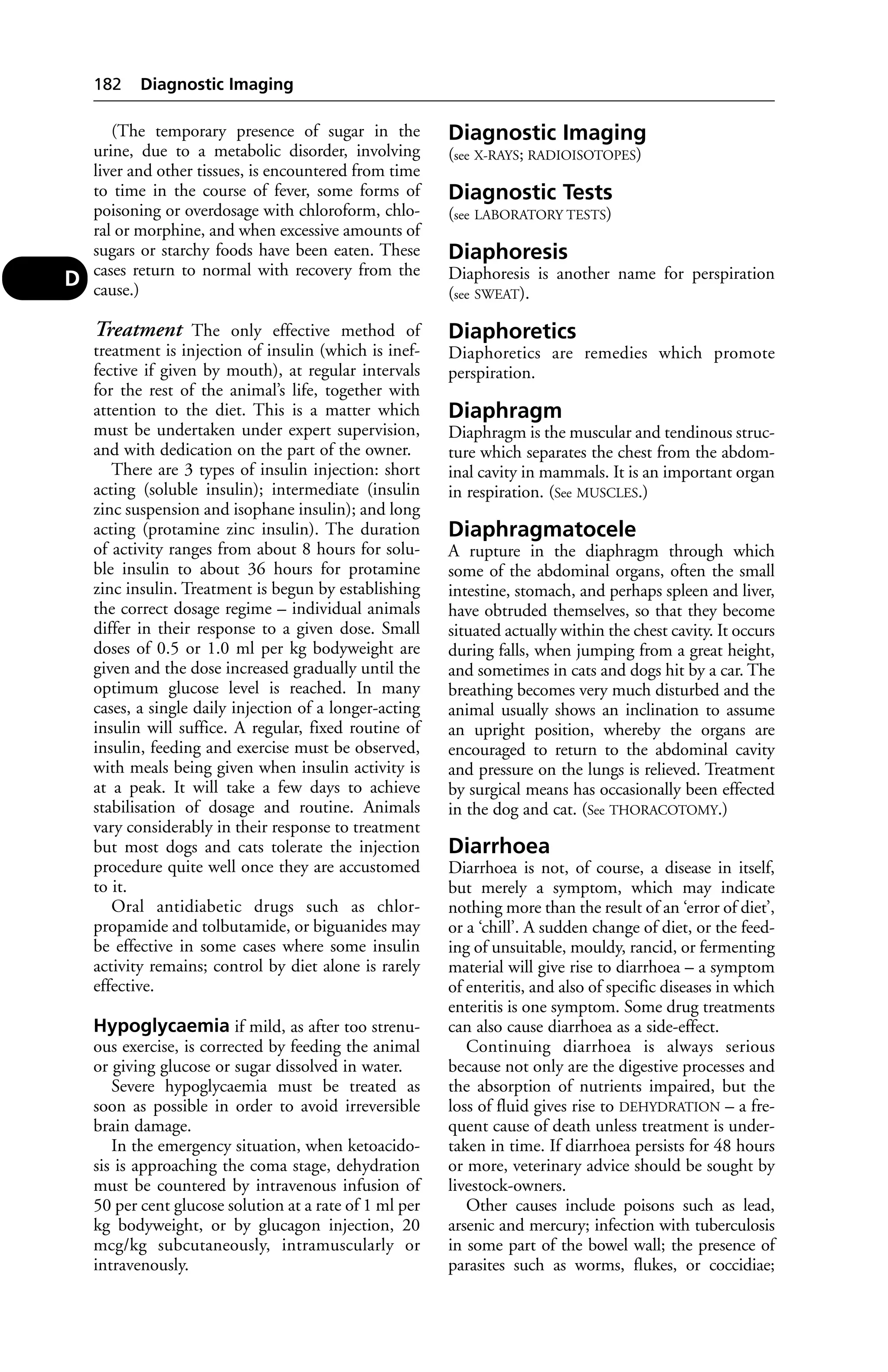 (The temporary presence of sugar in the 
urine, due to a metabolic disorder, involving 
liver and other tissues, is encountered from time 
to time in the course of fever, some forms of 
poisoning or overdosage with chloroform, chlo-ral 
or morphine, and when excessive amounts of 
sugars or starchy foods have been eaten. These 
cases return to normal with recovery from the 
cause.) 
Treatment The only effective method of 
treatment is injection of insulin (which is inef-fective 
if given by mouth), at regular intervals 
for the rest of the animal’s life, together with 
attention to the diet. This is a matter which 
must be undertaken under expert supervision, 
and with dedication on the part of the owner. 
There are 3 types of insulin injection: short 
acting (soluble insulin); intermediate (insulin 
zinc suspension and isophane insulin); and long 
acting (protamine zinc insulin). The duration 
of activity ranges from about 8 hours for solu-ble 
insulin to about 36 hours for protamine 
zinc insulin. Treatment is begun by establishing 
the correct dosage regime – individual animals 
differ in their response to a given dose. Small 
doses of 0.5 or 1.0 ml per kg bodyweight are 
given and the dose increased gradually until the 
optimum glucose level is reached. In many 
cases, a single daily injection of a longer-acting 
insulin will suffice. A regular, fixed routine of 
insulin, feeding and exercise must be observed, 
with meals being given when insulin activity is 
at a peak. It will take a few days to achieve 
stabilisation of dosage and routine. Animals 
vary considerably in their response to treatment 
but most dogs and cats tolerate the injection 
procedure quite well once they are accustomed 
to it. 
Oral antidiabetic drugs such as chlor-propamide 
and tolbutamide, or biguanides may 
be effective in some cases where some insulin 
activity remains; control by diet alone is rarely 
effective. 
Hypoglycaemia if mild, as after too strenu-ous 
exercise, is corrected by feeding the animal 
or giving glucose or sugar dissolved in water. 
Severe hypoglycaemia must be treated as 
soon as possible in order to avoid irreversible 
brain damage. 
In the emergency situation, when ketoacido-sis 
is approaching the coma stage, dehydration 
must be countered by intravenous infusion of 
50 per cent glucose solution at a rate of 1 ml per 
kg bodyweight, or by glucagon injection, 20 
mcg/kg subcutaneously, intramuscularly or 
intravenously. 
Diagnostic Imaging 
(see X-RAYS; RADIOISOTOPES) 
Diagnostic Tests 
(see LABORATORY TESTS) 
Diaphoresis 
Diaphoresis is another name for perspiration 
(see SWEAT). 
Diaphoretics 
Diaphoretics are remedies which promote 
perspiration. 
Diaphragm 
Diaphragm is the muscular and tendinous struc-ture 
which separates the chest from the abdom-inal 
cavity in mammals. It is an important organ 
in respiration. (See MUSCLES.) 
Diaphragmatocele 
A rupture in the diaphragm through which 
some of the abdominal organs, often the small 
intestine, stomach, and perhaps spleen and liver, 
have obtruded themselves, so that they become 
situated actually within the chest cavity. It occurs 
during falls, when jumping from a great height, 
and sometimes in cats and dogs hit by a car. The 
breathing becomes very much disturbed and the 
animal usually shows an inclination to assume 
an upright position, whereby the organs are 
encouraged to return to the abdominal cavity 
and pressure on the lungs is relieved. Treatment 
by surgical means has occasionally been effected 
in the dog and cat. (See THORACOTOMY.) 
Diarrhoea 
Diarrhoea is not, of course, a disease in itself, 
but merely a symptom, which may indicate 
nothing more than the result of an ‘error of diet’, 
or a ‘chill’. A sudden change of diet, or the feed-ing 
of unsuitable, mouldy, rancid, or fermenting 
material will give rise to diarrhoea – a symptom 
of enteritis, and also of specific diseases in which 
enteritis is one symptom. Some drug treatments 
can also cause diarrhoea as a side-effect. 
Continuing diarrhoea is always serious 
because not only are the digestive processes and 
the absorption of nutrients impaired, but the 
loss of fluid gives rise to DEHYDRATION – a fre-quent 
cause of death unless treatment is under-taken 
in time. If diarrhoea persists for 48 hours 
or more, veterinary advice should be sought by 
livestock-owners. 
Other causes include poisons such as lead, 
arsenic and mercury; infection with tuberculosis 
in some part of the bowel wall; the presence of 
parasites such as worms, flukes, or coccidiae; 
182 Diagnostic Imaging 
D 
 