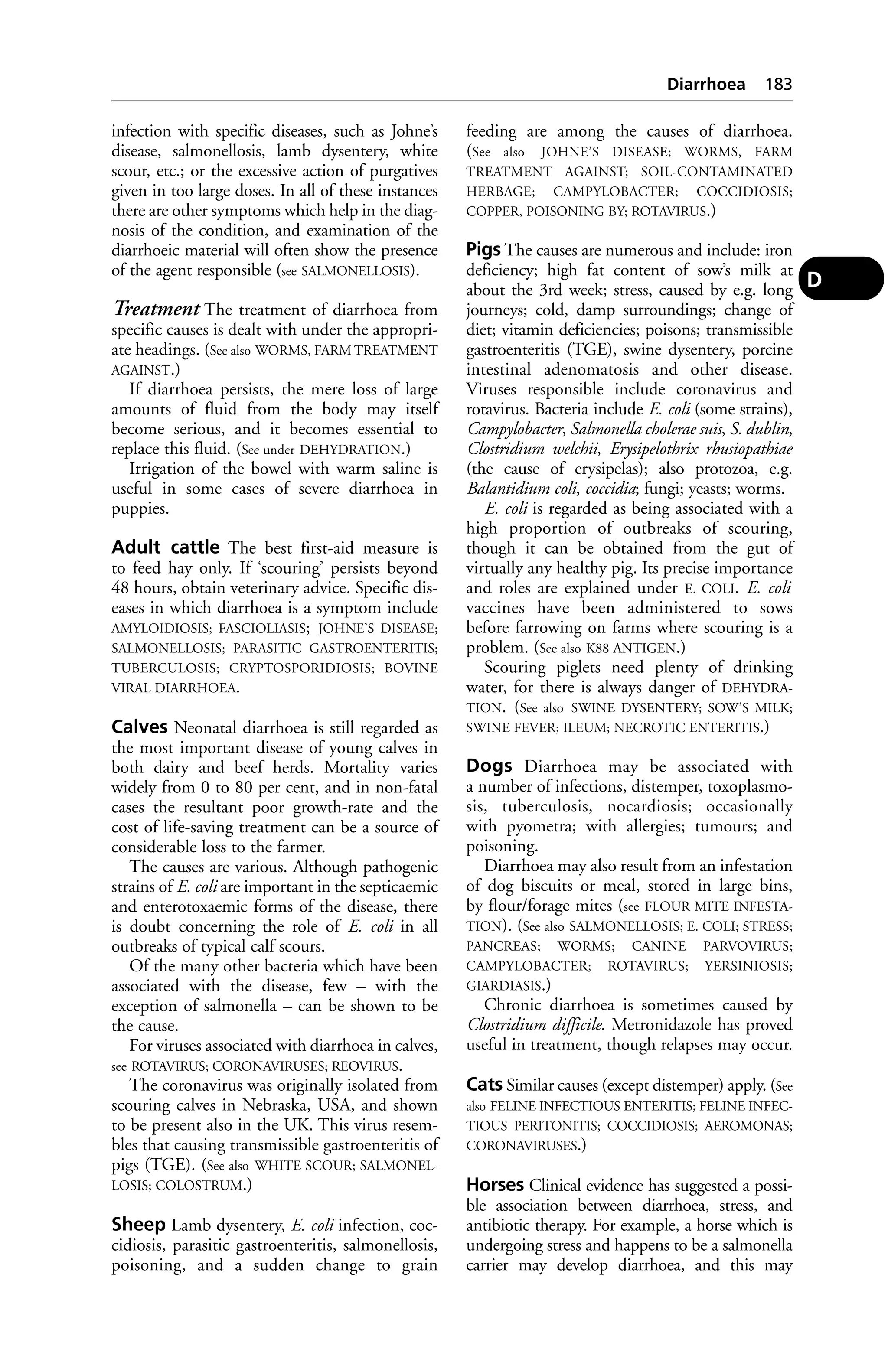 infection with specific diseases, such as Johne’s 
disease, salmonellosis, lamb dysentery, white 
scour, etc.; or the excessive action of purgatives 
given in too large doses. In all of these instances 
there are other symptoms which help in the diag-nosis 
of the condition, and examination of the 
diarrhoeic material will often show the presence 
of the agent responsible (see SALMONELLOSIS). 
Treatment The treatment of diarrhoea from 
specific causes is dealt with under the appropri-ate 
headings. (See also WORMS, FARM TREATMENT 
AGAINST.) 
If diarrhoea persists, the mere loss of large 
amounts of fluid from the body may itself 
become serious, and it becomes essential to 
replace this fluid. (See under DEHYDRATION.) 
Irrigation of the bowel with warm saline is 
useful in some cases of severe diarrhoea in 
puppies. 
Adult cattle The best first-aid measure is 
to feed hay only. If ‘scouring’ persists beyond 
48 hours, obtain veterinary advice. Specific dis-eases 
in which diarrhoea is a symptom include 
AMYLOIDIOSIS; FASCIOLIASIS; JOHNE’S DISEASE; 
SALMONELLOSIS; PARASITIC GASTROENTERITIS; 
TUBERCULOSIS; CRYPTOSPORIDIOSIS; BOVINE 
VIRAL DIARRHOEA. 
Calves Neonatal diarrhoea is still regarded as 
the most important disease of young calves in 
both dairy and beef herds. Mortality varies 
widely from 0 to 80 per cent, and in non-fatal 
cases the resultant poor growth-rate and the 
cost of life-saving treatment can be a source of 
considerable loss to the farmer. 
The causes are various. Although pathogenic 
strains of E. coli are important in the septicaemic 
and enterotoxaemic forms of the disease, there 
is doubt concerning the role of E. coli in all 
outbreaks of typical calf scours. 
Of the many other bacteria which have been 
associated with the disease, few – with the 
exception of salmonella – can be shown to be 
the cause. 
For viruses associated with diarrhoea in calves, 
see ROTAVIRUS; CORONAVIRUSES; REOVIRUS. 
The coronavirus was originally isolated from 
scouring calves in Nebraska, USA, and shown 
to be present also in the UK. This virus resem-bles 
that causing transmissible gastroenteritis of 
pigs (TGE). (See also WHITE SCOUR; SALMONEL-LOSIS; 
COLOSTRUM.) 
Sheep Lamb dysentery, E. coli infection, coc-cidiosis, 
parasitic gastroenteritis, salmonellosis, 
poisoning, and a sudden change to grain 
Diarrhoea 183 
feeding are among the causes of diarrhoea. 
(See also JOHNE’S DISEASE; WORMS, FARM 
TREATMENT AGAINST; SOIL-CONTAMINATED 
HERBAGE; CAMPYLOBACTER; COCCIDIOSIS; 
COPPER, POISONING BY; ROTAVIRUS.) 
Pigs The causes are numerous and include: iron 
deficiency; high fat content of sow’s milk at 
about the 3rd week; stress, caused by e.g. long 
journeys; cold, damp surroundings; change of 
diet; vitamin deficiencies; poisons; transmissible 
gastroenteritis (TGE), swine dysentery, porcine 
intestinal adenomatosis and other disease. 
Viruses responsible include coronavirus and 
rotavirus. Bacteria include E. coli (some strains), 
Campylobacter, Salmonella cholerae suis, S. dublin, 
Clostridium welchii, Erysipelothrix rhusiopathiae 
(the cause of erysipelas); also protozoa, e.g. 
Balantidium coli, coccidia; fungi; yeasts; worms. 
E. coli is regarded as being associated with a 
high proportion of outbreaks of scouring, 
though it can be obtained from the gut of 
virtually any healthy pig. Its precise importance 
and roles are explained under E. COLI. E. coli 
vaccines have been administered to sows 
before farrowing on farms where scouring is a 
problem. (See also K88 ANTIGEN.) 
Scouring piglets need plenty of drinking 
water, for there is always danger of DEHYDRA-TION. 
(See also SWINE DYSENTERY; SOW’S MILK; 
SWINE FEVER; ILEUM; NECROTIC ENTERITIS.) 
Dogs Diarrhoea may be associated with 
a number of infections, distemper, toxoplasmo-sis, 
tuberculosis, nocardiosis; occasionally 
with pyometra; with allergies; tumours; and 
poisoning. 
Diarrhoea may also result from an infestation 
of dog biscuits or meal, stored in large bins, 
by flour/forage mites (see FLOUR MITE INFESTA-TION). 
(See also SALMONELLOSIS; E. COLI; STRESS; 
PANCREAS; WORMS; CANINE PARVOVIRUS; 
CAMPYLOBACTER; ROTAVIRUS; YERSINIOSIS; 
GIARDIASIS.) 
Chronic diarrhoea is sometimes caused by 
Clostridium difficile. Metronidazole has proved 
useful in treatment, though relapses may occur. 
Cats Similar causes (except distemper) apply. (See 
also FELINE INFECTIOUS ENTERITIS; FELINE INFEC-TIOUS 
PERITONITIS; COCCIDIOSIS; AEROMONAS; 
CORONAVIRUSES.) 
Horses Clinical evidence has suggested a possi-ble 
association between diarrhoea, stress, and 
antibiotic therapy. For example, a horse which is 
undergoing stress and happens to be a salmonella 
carrier may develop diarrhoea, and this may 
D 
 