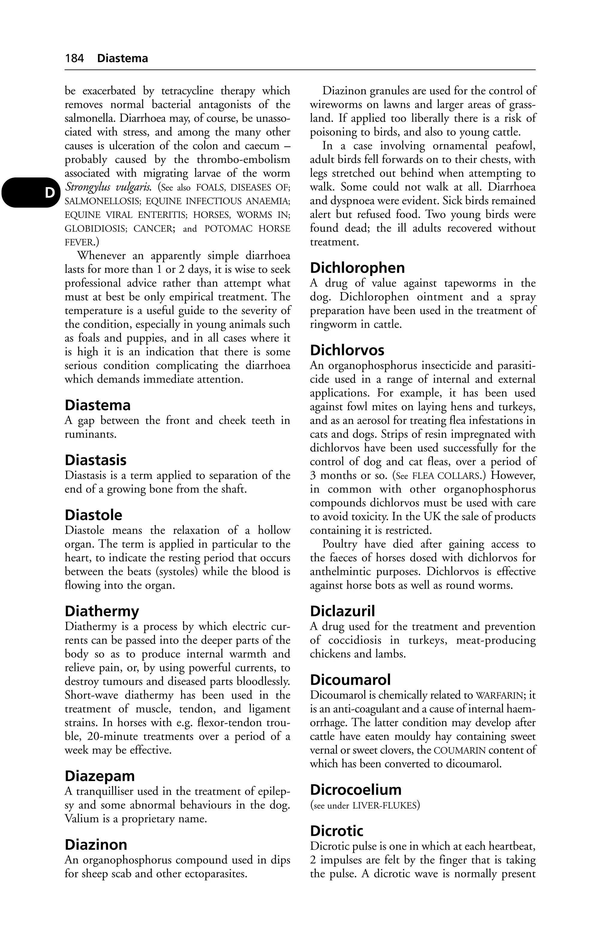 be exacerbated by tetracycline therapy which 
removes normal bacterial antagonists of the 
salmonella. Diarrhoea may, of course, be unasso-ciated 
with stress, and among the many other 
causes is ulceration of the colon and caecum – 
probably caused by the thrombo-embolism 
associated with migrating larvae of the worm 
Strongylus vulgaris. (See also FOALS, DISEASES OF; 
SALMONELLOSIS; EQUINE INFECTIOUS ANAEMIA; 
EQUINE VIRAL ENTERITIS; HORSES, WORMS IN; 
GLOBIDIOSIS; CANCER; and POTOMAC HORSE 
FEVER.) 
Whenever an apparently simple diarrhoea 
lasts for more than 1 or 2 days, it is wise to seek 
professional advice rather than attempt what 
must at best be only empirical treatment. The 
temperature is a useful guide to the severity of 
the condition, especially in young animals such 
as foals and puppies, and in all cases where it 
is high it is an indication that there is some 
serious condition complicating the diarrhoea 
which demands immediate attention. 
Diastema 
A gap between the front and cheek teeth in 
ruminants. 
Diastasis 
Diastasis is a term applied to separation of the 
end of a growing bone from the shaft. 
Diastole 
Diastole means the relaxation of a hollow 
organ. The term is applied in particular to the 
heart, to indicate the resting period that occurs 
between the beats (systoles) while the blood is 
flowing into the organ. 
Diathermy 
Diathermy is a process by which electric cur-rents 
can be passed into the deeper parts of the 
body so as to produce internal warmth and 
relieve pain, or, by using powerful currents, to 
destroy tumours and diseased parts bloodlessly. 
Short-wave diathermy has been used in the 
treatment of muscle, tendon, and ligament 
strains. In horses with e.g. flexor-tendon trou-ble, 
20-minute treatments over a period of a 
week may be effective. 
Diazepam 
A tranquilliser used in the treatment of epilep-sy 
and some abnormal behaviours in the dog. 
Valium is a proprietary name. 
Diazinon 
An organophosphorus compound used in dips 
for sheep scab and other ectoparasites. 
Diazinon granules are used for the control of 
wireworms on lawns and larger areas of grass-land. 
If applied too liberally there is a risk of 
poisoning to birds, and also to young cattle. 
In a case involving ornamental peafowl, 
adult birds fell forwards on to their chests, with 
legs stretched out behind when attempting to 
walk. Some could not walk at all. Diarrhoea 
and dyspnoea were evident. Sick birds remained 
alert but refused food. Two young birds were 
found dead; the ill adults recovered without 
treatment. 
Dichlorophen 
A drug of value against tapeworms in the 
dog. Dichlorophen ointment and a spray 
preparation have been used in the treatment of 
ringworm in cattle. 
Dichlorvos 
An organophosphorus insecticide and parasiti-cide 
used in a range of internal and external 
applications. For example, it has been used 
against fowl mites on laying hens and turkeys, 
and as an aerosol for treating flea infestations in 
cats and dogs. Strips of resin impregnated with 
dichlorvos have been used successfully for the 
control of dog and cat fleas, over a period of 
3 months or so. (See FLEA COLLARS.) However, 
in common with other organophosphorus 
compounds dichlorvos must be used with care 
to avoid toxicity. In the UK the sale of products 
containing it is restricted. 
Poultry have died after gaining access to 
the faeces of horses dosed with dichlorvos for 
anthelmintic purposes. Dichlorvos is effective 
against horse bots as well as round worms. 
Diclazuril 
A drug used for the treatment and prevention 
of coccidiosis in turkeys, meat-producing 
chickens and lambs. 
Dicoumarol 
Dicoumarol is chemically related to WARFARIN; it 
is an anti-coagulant and a cause of internal haem-orrhage. 
The latter condition may develop after 
cattle have eaten mouldy hay containing sweet 
vernal or sweet clovers, the COUMARIN content of 
which has been converted to dicoumarol. 
Dicrocoelium 
(see under LIVER-FLUKES) 
Dicrotic 
Dicrotic pulse is one in which at each heartbeat, 
2 impulses are felt by the finger that is taking 
the pulse. A dicrotic wave is normally present 
184 Diastema 
D 
 