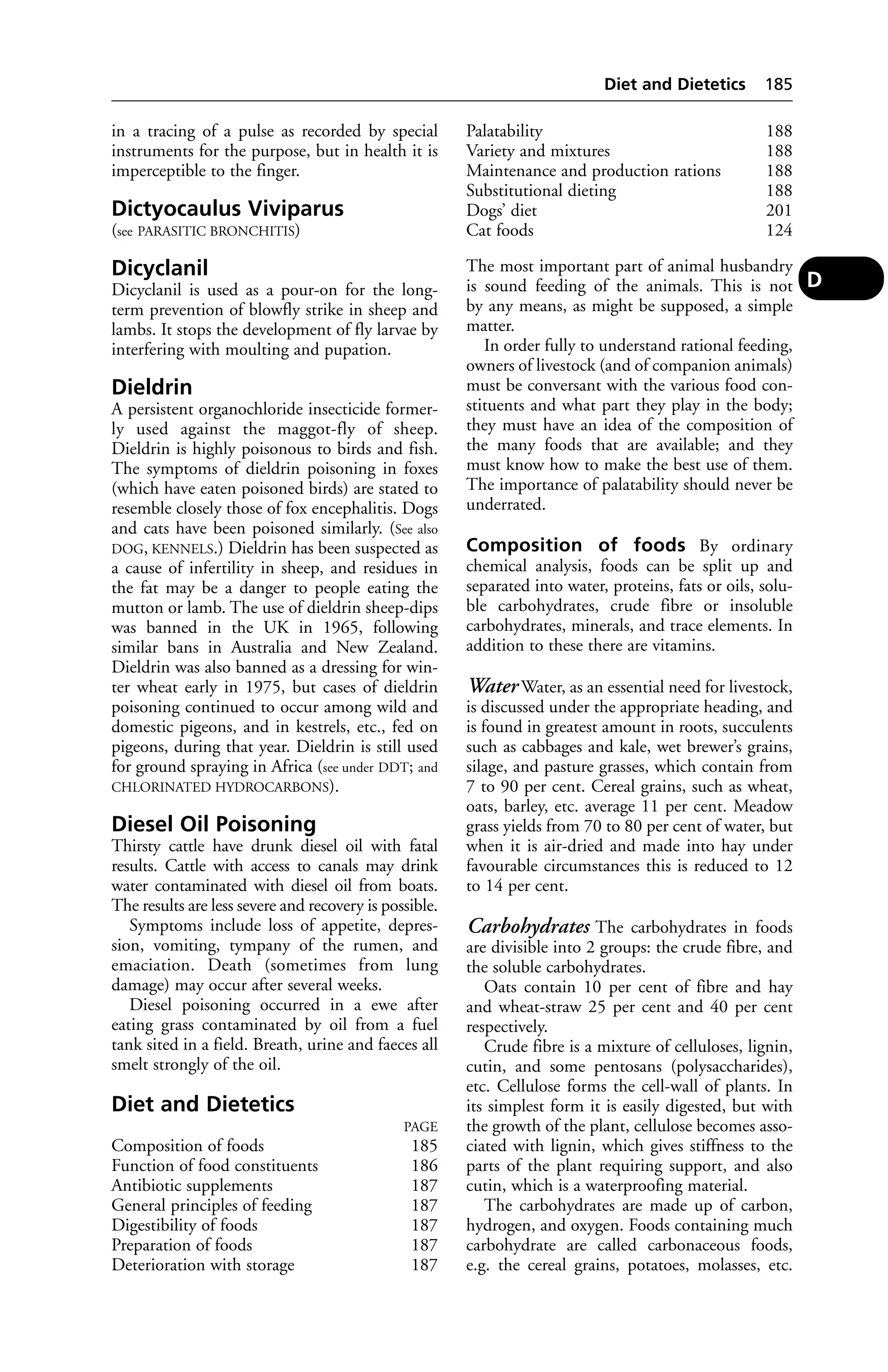 in a tracing of a pulse as recorded by special 
instruments for the purpose, but in health it is 
imperceptible to the finger. 
Dictyocaulus Viviparus 
(see PARASITIC BRONCHITIS) 
Dicyclanil 
Dicyclanil is used as a pour-on for the long-term 
prevention of blowfly strike in sheep and 
lambs. It stops the development of fly larvae by 
interfering with moulting and pupation. 
Dieldrin 
A persistent organochloride insecticide former-ly 
used against the maggot-fly of sheep. 
Dieldrin is highly poisonous to birds and fish. 
The symptoms of dieldrin poisoning in foxes 
(which have eaten poisoned birds) are stated to 
resemble closely those of fox encephalitis. Dogs 
and cats have been poisoned similarly. (See also 
DOG, KENNELS.) Dieldrin has been suspected as 
a cause of infertility in sheep, and residues in 
the fat may be a danger to people eating the 
mutton or lamb. The use of dieldrin sheep-dips 
was banned in the UK in 1965, following 
similar bans in Australia and New Zealand. 
Dieldrin was also banned as a dressing for win-ter 
wheat early in 1975, but cases of dieldrin 
poisoning continued to occur among wild and 
domestic pigeons, and in kestrels, etc., fed on 
pigeons, during that year. Dieldrin is still used 
for ground spraying in Africa (see under DDT; and 
CHLORINATED HYDROCARBONS). 
Diesel Oil Poisoning 
Thirsty cattle have drunk diesel oil with fatal 
results. Cattle with access to canals may drink 
water contaminated with diesel oil from boats. 
The results are less severe and recovery is possible. 
Symptoms include loss of appetite, depres-sion, 
vomiting, tympany of the rumen, and 
emaciation. Death (sometimes from lung 
damage) may occur after several weeks. 
Diesel poisoning occurred in a ewe after 
eating grass contaminated by oil from a fuel 
tank sited in a field. Breath, urine and faeces all 
smelt strongly of the oil. 
Diet and Dietetics 
PAGE 
Composition of foods 185 
Function of food constituents 186 
Antibiotic supplements 187 
General principles of feeding 187 
Digestibility of foods 187 
Preparation of foods 187 
Deterioration with storage 187 
Diet and Dietetics 185 
Palatability 188 
Variety and mixtures 188 
Maintenance and production rations 188 
Substitutional dieting 188 
Dogs’ diet 201 
Cat foods 124 
The most important part of animal husbandry 
is sound feeding of the animals. This is not 
by any means, as might be supposed, a simple 
matter. 
In order fully to understand rational feeding, 
owners of livestock (and of companion animals) 
must be conversant with the various food con-stituents 
and what part they play in the body; 
they must have an idea of the composition of 
the many foods that are available; and they 
must know how to make the best use of them. 
The importance of palatability should never be 
underrated. 
Composition of foods By ordinary 
chemical analysis, foods can be split up and 
separated into water, proteins, fats or oils, solu-ble 
carbohydrates, crude fibre or insoluble 
carbohydrates, minerals, and trace elements. In 
addition to these there are vitamins. 
WaterWater, as an essential need for livestock, 
is discussed under the appropriate heading, and 
is found in greatest amount in roots, succulents 
such as cabbages and kale, wet brewer’s grains, 
silage, and pasture grasses, which contain from 
7 to 90 per cent. Cereal grains, such as wheat, 
oats, barley, etc. average 11 per cent. Meadow 
grass yields from 70 to 80 per cent of water, but 
when it is air-dried and made into hay under 
favourable circumstances this is reduced to 12 
to 14 per cent. 
Carbohydrates The carbohydrates in foods 
are divisible into 2 groups: the crude fibre, and 
the soluble carbohydrates. 
Oats contain 10 per cent of fibre and hay 
and wheat-straw 25 per cent and 40 per cent 
respectively. 
Crude fibre is a mixture of celluloses, lignin, 
cutin, and some pentosans (polysaccharides), 
etc. Cellulose forms the cell-wall of plants. In 
its simplest form it is easily digested, but with 
the growth of the plant, cellulose becomes asso-ciated 
with lignin, which gives stiffness to the 
parts of the plant requiring support, and also 
cutin, which is a waterproofing material. 
The carbohydrates are made up of carbon, 
hydrogen, and oxygen. Foods containing much 
carbohydrate are called carbonaceous foods, 
e.g. the cereal grains, potatoes, molasses, etc. 
D 
 