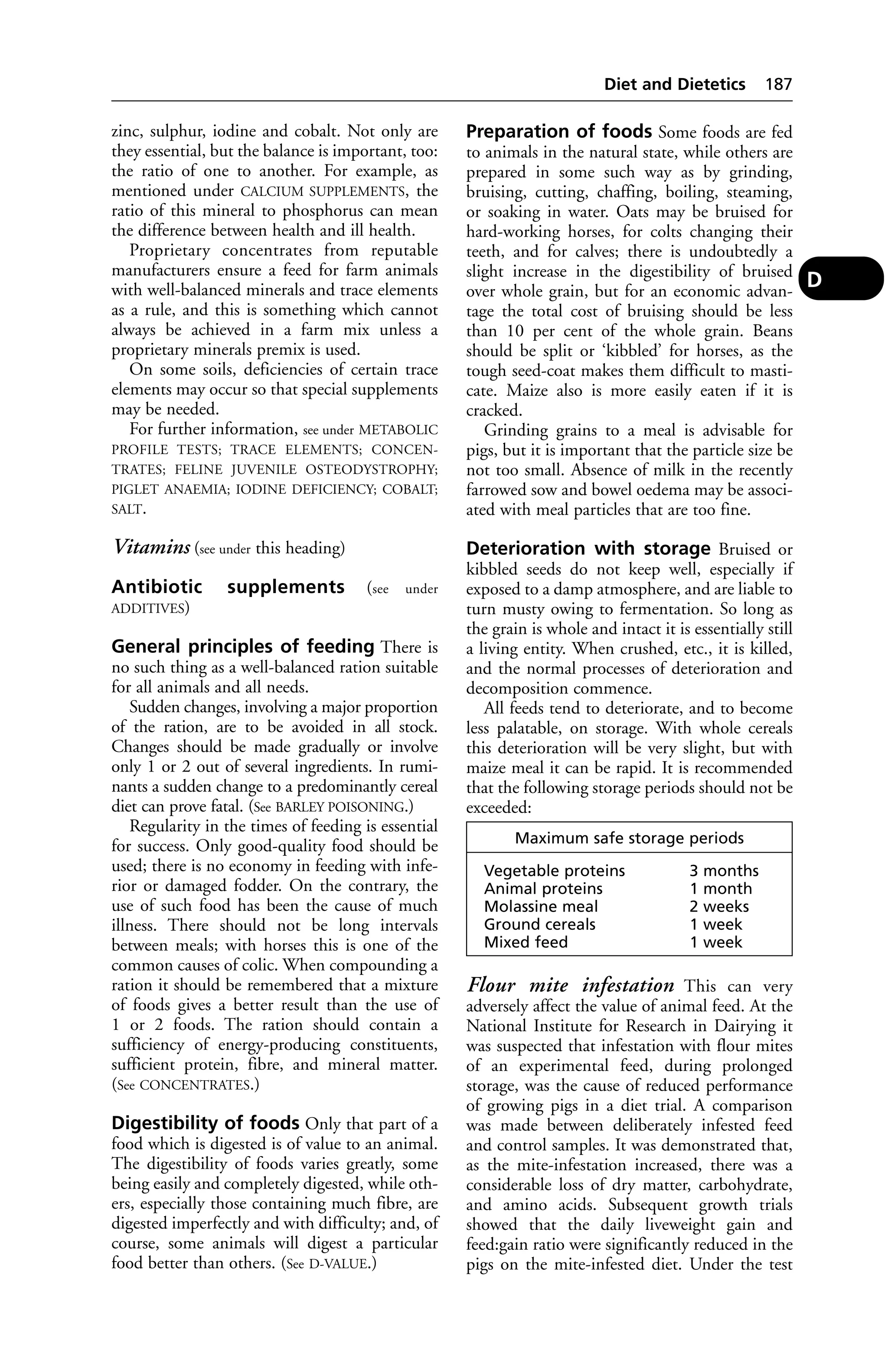 zinc, sulphur, iodine and cobalt. Not only are 
they essential, but the balance is important, too: 
the ratio of one to another. For example, as 
mentioned under CALCIUM SUPPLEMENTS, the 
ratio of this mineral to phosphorus can mean 
the difference between health and ill health. 
Proprietary concentrates from reputable 
manufacturers ensure a feed for farm animals 
with well-balanced minerals and trace elements 
as a rule, and this is something which cannot 
always be achieved in a farm mix unless a 
proprietary minerals premix is used. 
On some soils, deficiencies of certain trace 
elements may occur so that special supplements 
may be needed. 
For further information, see under METABOLIC 
PROFILE TESTS; TRACE ELEMENTS; CONCEN-TRATES; 
FELINE JUVENILE OSTEODYSTROPHY; 
PIGLET ANAEMIA; IODINE DEFICIENCY; COBALT; 
SALT. 
Vitamins (see under this heading) 
Antibiotic supplements (see under 
ADDITIVES) 
General principles of feeding There is 
no such thing as a well-balanced ration suitable 
for all animals and all needs. 
Sudden changes, involving a major proportion 
of the ration, are to be avoided in all stock. 
Changes should be made gradually or involve 
only 1 or 2 out of several ingredients. In rumi-nants 
a sudden change to a predominantly cereal 
diet can prove fatal. (See BARLEY POISONING.) 
Regularity in the times of feeding is essential 
for success. Only good-quality food should be 
used; there is no economy in feeding with infe-rior 
or damaged fodder. On the contrary, the 
use of such food has been the cause of much 
illness. There should not be long intervals 
between meals; with horses this is one of the 
common causes of colic. When compounding a 
ration it should be remembered that a mixture 
of foods gives a better result than the use of 
1 or 2 foods. The ration should contain a 
sufficiency of energy-producing constituents, 
sufficient protein, fibre, and mineral matter. 
(See CONCENTRATES.) 
Digestibility of foods Only that part of a 
food which is digested is of value to an animal. 
The digestibility of foods varies greatly, some 
being easily and completely digested, while oth-ers, 
especially those containing much fibre, are 
digested imperfectly and with difficulty; and, of 
course, some animals will digest a particular 
food better than others. (See D-VALUE.) 
Diet and Dietetics 187 
Preparation of foods Some foods are fed 
to animals in the natural state, while others are 
prepared in some such way as by grinding, 
bruising, cutting, chaffing, boiling, steaming, 
or soaking in water. Oats may be bruised for 
hard-working horses, for colts changing their 
teeth, and for calves; there is undoubtedly a 
slight increase in the digestibility of bruised 
over whole grain, but for an economic advan-tage 
the total cost of bruising should be less 
than 10 per cent of the whole grain. Beans 
should be split or ‘kibbled’ for horses, as the 
tough seed-coat makes them difficult to masti-cate. 
Maize also is more easily eaten if it is 
cracked. 
Grinding grains to a meal is advisable for 
pigs, but it is important that the particle size be 
not too small. Absence of milk in the recently 
farrowed sow and bowel oedema may be associ-ated 
with meal particles that are too fine. 
Deterioration with storage Bruised or 
kibbled seeds do not keep well, especially if 
exposed to a damp atmosphere, and are liable to 
turn musty owing to fermentation. So long as 
the grain is whole and intact it is essentially still 
a living entity. When crushed, etc., it is killed, 
and the normal processes of deterioration and 
decomposition commence. 
All feeds tend to deteriorate, and to become 
less palatable, on storage. With whole cereals 
this deterioration will be very slight, but with 
maize meal it can be rapid. It is recommended 
that the following storage periods should not be 
exceeded: 
Flour mite infestation This can very 
adversely affect the value of animal feed. At the 
National Institute for Research in Dairying it 
was suspected that infestation with flour mites 
of an experimental feed, during prolonged 
storage, was the cause of reduced performance 
of growing pigs in a diet trial. A comparison 
was made between deliberately infested feed 
and control samples. It was demonstrated that, 
as the mite-infestation increased, there was a 
considerable loss of dry matter, carbohydrate, 
and amino acids. Subsequent growth trials 
showed that the daily liveweight gain and 
feed:gain ratio were significantly reduced in the 
pigs on the mite-infested diet. Under the test 
D 
Maximum safe storage periods 
Vegetable proteins 3 months 
Animal proteins 1 month 
Molassine meal 2 weeks 
Ground cereals 1 week 
Mixed feed 1 week 
 