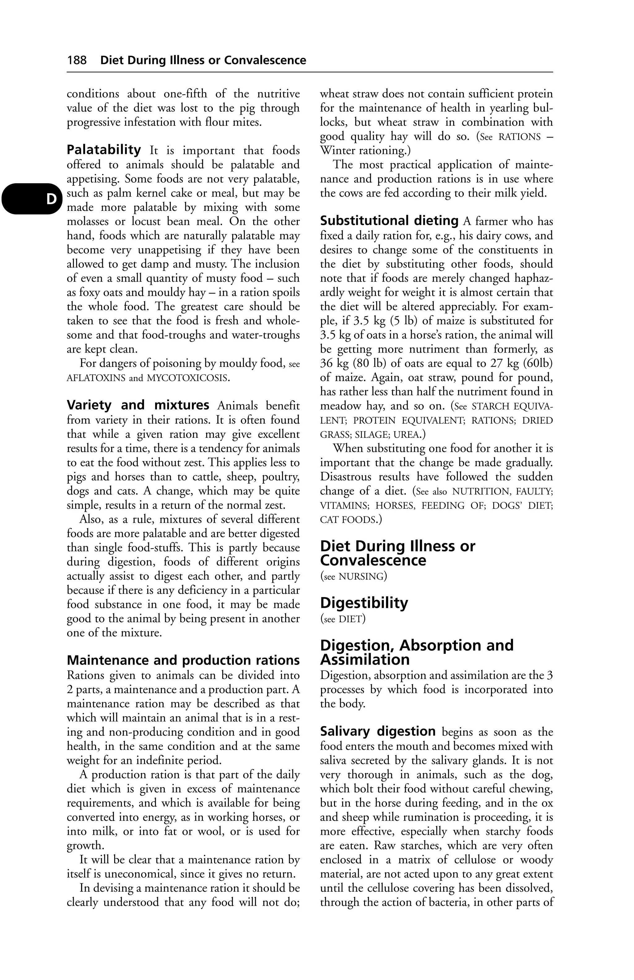conditions about one-fifth of the nutritive 
value of the diet was lost to the pig through 
progressive infestation with flour mites. 
Palatability It is important that foods 
offered to animals should be palatable and 
appetising. Some foods are not very palatable, 
such as palm kernel cake or meal, but may be 
made more palatable by mixing with some 
molasses or locust bean meal. On the other 
hand, foods which are naturally palatable may 
become very unappetising if they have been 
allowed to get damp and musty. The inclusion 
of even a small quantity of musty food – such 
as foxy oats and mouldy hay – in a ration spoils 
the whole food. The greatest care should be 
taken to see that the food is fresh and whole-some 
and that food-troughs and water-troughs 
are kept clean. 
For dangers of poisoning by mouldy food, see 
AFLATOXINS and MYCOTOXICOSIS. 
Variety and mixtures Animals benefit 
from variety in their rations. It is often found 
that while a given ration may give excellent 
results for a time, there is a tendency for animals 
to eat the food without zest. This applies less to 
pigs and horses than to cattle, sheep, poultry, 
dogs and cats. A change, which may be quite 
simple, results in a return of the normal zest. 
Also, as a rule, mixtures of several different 
foods are more palatable and are better digested 
than single food-stuffs. This is partly because 
during digestion, foods of different origins 
actually assist to digest each other, and partly 
because if there is any deficiency in a particular 
food substance in one food, it may be made 
good to the animal by being present in another 
one of the mixture. 
Maintenance and production rations 
Rations given to animals can be divided into 
2 parts, a maintenance and a production part. A 
maintenance ration may be described as that 
which will maintain an animal that is in a rest-ing 
and non-producing condition and in good 
health, in the same condition and at the same 
weight for an indefinite period. 
A production ration is that part of the daily 
diet which is given in excess of maintenance 
requirements, and which is available for being 
converted into energy, as in working horses, or 
into milk, or into fat or wool, or is used for 
growth. 
It will be clear that a maintenance ration by 
itself is uneconomical, since it gives no return. 
In devising a maintenance ration it should be 
clearly understood that any food will not do; 
wheat straw does not contain sufficient protein 
for the maintenance of health in yearling bul-locks, 
but wheat straw in combination with 
good quality hay will do so. (See RATIONS – 
Winter rationing.) 
The most practical application of mainte-nance 
and production rations is in use where 
the cows are fed according to their milk yield. 
Substitutional dieting A farmer who has 
fixed a daily ration for, e.g., his dairy cows, and 
desires to change some of the constituents in 
the diet by substituting other foods, should 
note that if foods are merely changed haphaz-ardly 
weight for weight it is almost certain that 
the diet will be altered appreciably. For exam-ple, 
if 3.5 kg (5 lb) of maize is substituted for 
3.5 kg of oats in a horse’s ration, the animal will 
be getting more nutriment than formerly, as 
36 kg (80 lb) of oats are equal to 27 kg (60lb) 
of maize. Again, oat straw, pound for pound, 
has rather less than half the nutriment found in 
meadow hay, and so on. (See STARCH EQUIVA-LENT; 
PROTEIN EQUIVALENT; RATIONS; DRIED 
GRASS; SILAGE; UREA.) 
When substituting one food for another it is 
important that the change be made gradually. 
Disastrous results have followed the sudden 
change of a diet. (See also NUTRITION, FAULTY; 
VITAMINS; HORSES, FEEDING OF; DOGS’ DIET; 
CAT FOODS.) 
Diet During Illness or 
Convalescence 
(see NURSING) 
Digestibility 
(see DIET) 
Digestion, Absorption and 
Assimilation 
Digestion, absorption and assimilation are the 3 
processes by which food is incorporated into 
the body. 
Salivary digestion begins as soon as the 
food enters the mouth and becomes mixed with 
saliva secreted by the salivary glands. It is not 
very thorough in animals, such as the dog, 
which bolt their food without careful chewing, 
but in the horse during feeding, and in the ox 
and sheep while rumination is proceeding, it is 
more effective, especially when starchy foods 
are eaten. Raw starches, which are very often 
enclosed in a matrix of cellulose or woody 
material, are not acted upon to any great extent 
until the cellulose covering has been dissolved, 
through the action of bacteria, in other parts of 
188 Diet During Illness or Convalescence 
D 
 