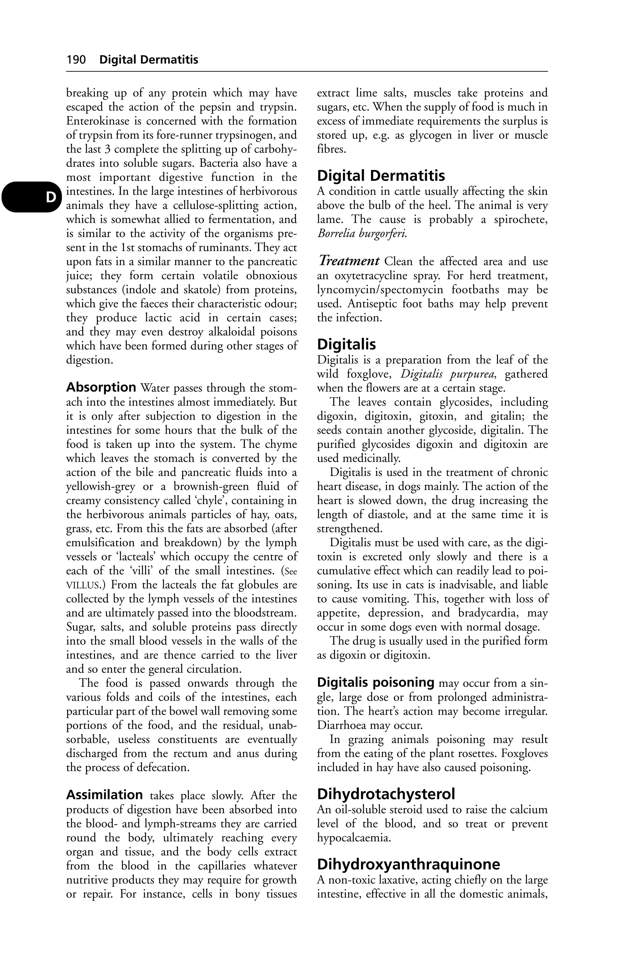 breaking up of any protein which may have 
escaped the action of the pepsin and trypsin. 
Enterokinase is concerned with the formation 
of trypsin from its fore-runner trypsinogen, and 
the last 3 complete the splitting up of carbohy-drates 
into soluble sugars. Bacteria also have a 
most important digestive function in the 
intestines. In the large intestines of herbivorous 
animals they have a cellulose-splitting action, 
which is somewhat allied to fermentation, and 
is similar to the activity of the organisms pre-sent 
in the 1st stomachs of ruminants. They act 
upon fats in a similar manner to the pancreatic 
juice; they form certain volatile obnoxious 
substances (indole and skatole) from proteins, 
which give the faeces their characteristic odour; 
they produce lactic acid in certain cases; 
and they may even destroy alkaloidal poisons 
which have been formed during other stages of 
digestion. 
Absorption Water passes through the stom-ach 
into the intestines almost immediately. But 
it is only after subjection to digestion in the 
intestines for some hours that the bulk of the 
food is taken up into the system. The chyme 
which leaves the stomach is converted by the 
action of the bile and pancreatic fluids into a 
yellowish-grey or a brownish-green fluid of 
creamy consistency called ‘chyle’, containing in 
the herbivorous animals particles of hay, oats, 
grass, etc. From this the fats are absorbed (after 
emulsification and breakdown) by the lymph 
vessels or ‘lacteals’ which occupy the centre of 
each of the ‘villi’ of the small intestines. (See 
VILLUS.) From the lacteals the fat globules are 
collected by the lymph vessels of the intestines 
and are ultimately passed into the bloodstream. 
Sugar, salts, and soluble proteins pass directly 
into the small blood vessels in the walls of the 
intestines, and are thence carried to the liver 
and so enter the general circulation. 
The food is passed onwards through the 
various folds and coils of the intestines, each 
particular part of the bowel wall removing some 
portions of the food, and the residual, unab-sorbable, 
useless constituents are eventually 
discharged from the rectum and anus during 
the process of defecation. 
Assimilation takes place slowly. After the 
products of digestion have been absorbed into 
the blood- and lymph-streams they are carried 
round the body, ultimately reaching every 
organ and tissue, and the body cells extract 
from the blood in the capillaries whatever 
nutritive products they may require for growth 
or repair. For instance, cells in bony tissues 
extract lime salts, muscles take proteins and 
sugars, etc. When the supply of food is much in 
excess of immediate requirements the surplus is 
stored up, e.g. as glycogen in liver or muscle 
fibres. 
Digital Dermatitis 
A condition in cattle usually affecting the skin 
above the bulb of the heel. The animal is very 
lame. The cause is probably a spirochete, 
Borrelia burgorferi. 
Treatment Clean the affected area and use 
an oxytetracycline spray. For herd treatment, 
lyncomycin/spectomycin footbaths may be 
used. Antiseptic foot baths may help prevent 
the infection. 
Digitalis 
Digitalis is a preparation from the leaf of the 
wild foxglove, Digitalis purpurea, gathered 
when the flowers are at a certain stage. 
The leaves contain glycosides, including 
digoxin, digitoxin, gitoxin, and gitalin; the 
seeds contain another glycoside, digitalin. The 
purified glycosides digoxin and digitoxin are 
used medicinally. 
Digitalis is used in the treatment of chronic 
heart disease, in dogs mainly. The action of the 
heart is slowed down, the drug increasing the 
length of diastole, and at the same time it is 
strengthened. 
Digitalis must be used with care, as the digi-toxin 
is excreted only slowly and there is a 
cumulative effect which can readily lead to poi-soning. 
Its use in cats is inadvisable, and liable 
to cause vomiting. This, together with loss of 
appetite, depression, and bradycardia, may 
occur in some dogs even with normal dosage. 
The drug is usually used in the purified form 
as digoxin or digitoxin. 
Digitalis poisoning may occur from a sin-gle, 
large dose or from prolonged administra-tion. 
The heart’s action may become irregular. 
Diarrhoea may occur. 
In grazing animals poisoning may result 
from the eating of the plant rosettes. Foxgloves 
included in hay have also caused poisoning. 
Dihydrotachysterol 
An oil-soluble steroid used to raise the calcium 
level of the blood, and so treat or prevent 
hypocalcaemia. 
Dihydroxyanthraquinone 
A non-toxic laxative, acting chiefly on the large 
intestine, effective in all the domestic animals, 
190 Digital Dermatitis 
D 
 
