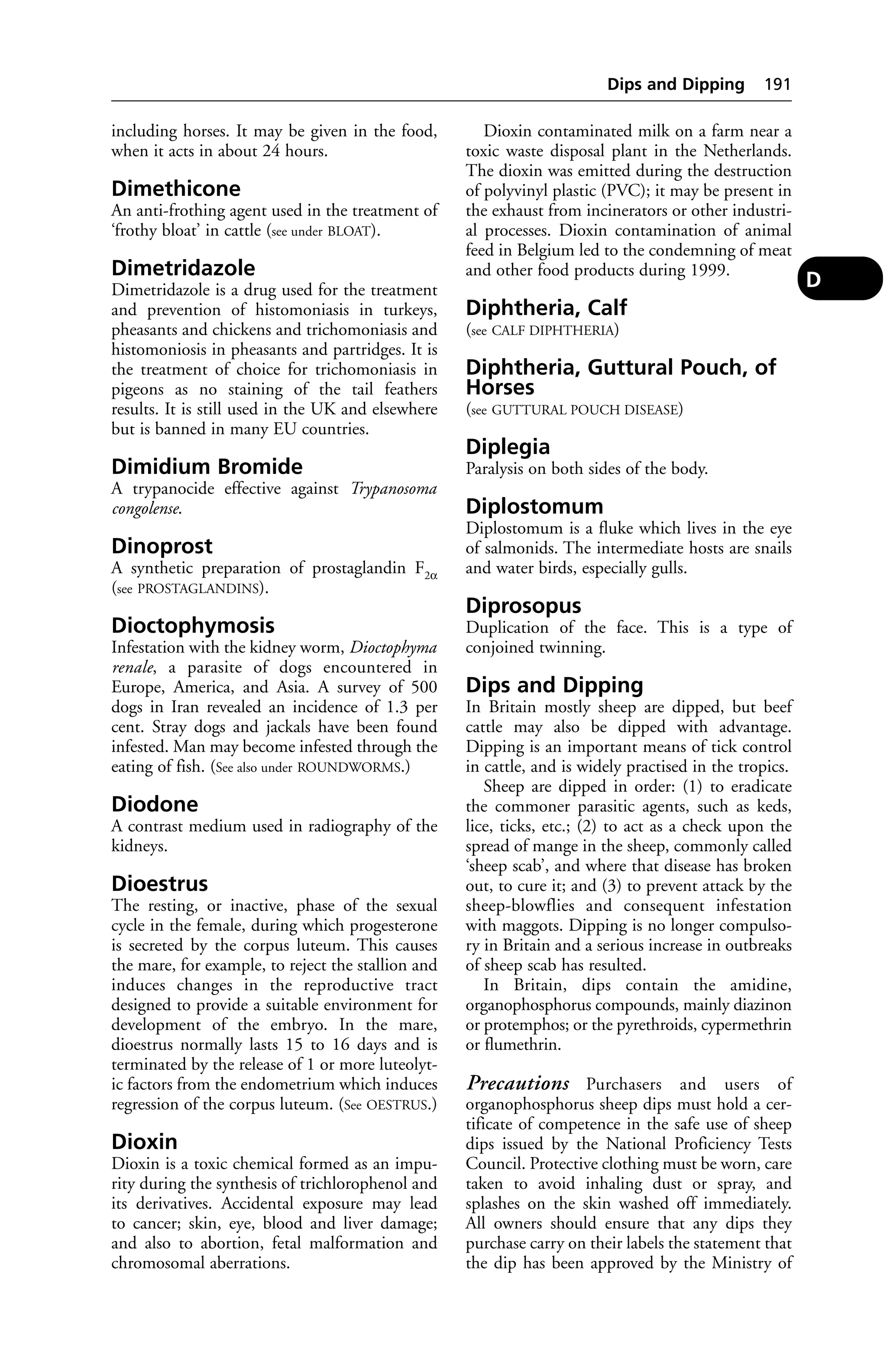 including horses. It may be given in the food, 
when it acts in about 24 hours. 
Dimethicone 
An anti-frothing agent used in the treatment of 
‘frothy bloat’ in cattle (see under BLOAT). 
Dimetridazole 
Dimetridazole is a drug used for the treatment 
and prevention of histomoniasis in turkeys, 
pheasants and chickens and trichomoniasis and 
histomoniosis in pheasants and partridges. It is 
the treatment of choice for trichomoniasis in 
pigeons as no staining of the tail feathers 
results. It is still used in the UK and elsewhere 
but is banned in many EU countries. 
Dimidium Bromide 
A trypanocide effective against Trypanosoma 
congolense. 
Dinoprost 
A synthetic preparation of prostaglandin F2α 
(see PROSTAGLANDINS). 
Dioctophymosis 
Infestation with the kidney worm, Dioctophyma 
renale, a parasite of dogs encountered in 
Europe, America, and Asia. A survey of 500 
dogs in Iran revealed an incidence of 1.3 per 
cent. Stray dogs and jackals have been found 
infested. Man may become infested through the 
eating of fish. (See also under ROUNDWORMS.) 
Diodone 
A contrast medium used in radiography of the 
kidneys. 
Dioestrus 
The resting, or inactive, phase of the sexual 
cycle in the female, during which progesterone 
is secreted by the corpus luteum. This causes 
the mare, for example, to reject the stallion and 
induces changes in the reproductive tract 
designed to provide a suitable environment for 
development of the embryo. In the mare, 
dioestrus normally lasts 15 to 16 days and is 
terminated by the release of 1 or more luteolyt-ic 
factors from the endometrium which induces 
regression of the corpus luteum. (See OESTRUS.) 
Dioxin 
Dioxin is a toxic chemical formed as an impu-rity 
during the synthesis of trichlorophenol and 
its derivatives. Accidental exposure may lead 
to cancer; skin, eye, blood and liver damage; 
and also to abortion, fetal malformation and 
chromosomal aberrations. 
Dips and Dipping 191 
Dioxin contaminated milk on a farm near a 
toxic waste disposal plant in the Netherlands. 
The dioxin was emitted during the destruction 
of polyvinyl plastic (PVC); it may be present in 
the exhaust from incinerators or other industri-al 
processes. Dioxin contamination of animal 
feed in Belgium led to the condemning of meat 
and other food products during 1999. 
Diphtheria, Calf 
(see CALF DIPHTHERIA) 
Diphtheria, Guttural Pouch, of 
Horses 
(see GUTTURAL POUCH DISEASE) 
Diplegia 
Paralysis on both sides of the body. 
Diplostomum 
Diplostomum is a fluke which lives in the eye 
of salmonids. The intermediate hosts are snails 
and water birds, especially gulls. 
Diprosopus 
Duplication of the face. This is a type of 
conjoined twinning. 
Dips and Dipping 
In Britain mostly sheep are dipped, but beef 
cattle may also be dipped with advantage. 
Dipping is an important means of tick control 
in cattle, and is widely practised in the tropics. 
Sheep are dipped in order: (1) to eradicate 
the commoner parasitic agents, such as keds, 
lice, ticks, etc.; (2) to act as a check upon the 
spread of mange in the sheep, commonly called 
‘sheep scab’, and where that disease has broken 
out, to cure it; and (3) to prevent attack by the 
sheep-blowflies and consequent infestation 
with maggots. Dipping is no longer compulso-ry 
in Britain and a serious increase in outbreaks 
of sheep scab has resulted. 
In Britain, dips contain the amidine, 
organophosphorus compounds, mainly diazinon 
or protemphos; or the pyrethroids, cypermethrin 
or flumethrin. 
Precautions Purchasers and users of 
organophosphorus sheep dips must hold a cer-tificate 
of competence in the safe use of sheep 
dips issued by the National Proficiency Tests 
Council. Protective clothing must be worn, care 
taken to avoid inhaling dust or spray, and 
splashes on the skin washed off immediately. 
All owners should ensure that any dips they 
purchase carry on their labels the statement that 
the dip has been approved by the Ministry of 
D 
 