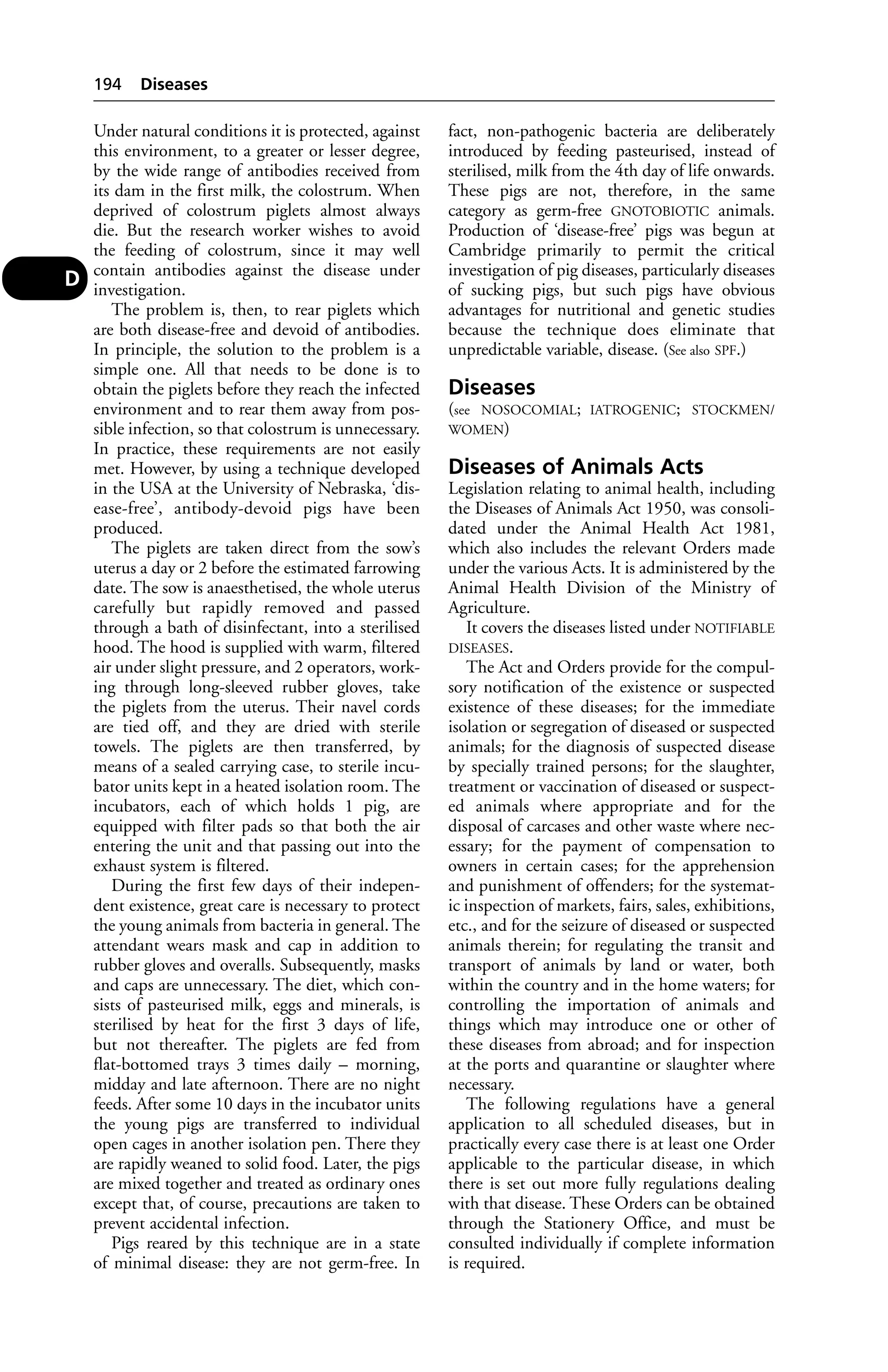 Under natural conditions it is protected, against 
this environment, to a greater or lesser degree, 
by the wide range of antibodies received from 
its dam in the first milk, the colostrum. When 
deprived of colostrum piglets almost always 
die. But the research worker wishes to avoid 
the feeding of colostrum, since it may well 
contain antibodies against the disease under 
investigation. 
The problem is, then, to rear piglets which 
are both disease-free and devoid of antibodies. 
In principle, the solution to the problem is a 
simple one. All that needs to be done is to 
obtain the piglets before they reach the infected 
environment and to rear them away from pos-sible 
infection, so that colostrum is unnecessary. 
In practice, these requirements are not easily 
met. However, by using a technique developed 
in the USA at the University of Nebraska, ‘dis-ease- 
free’, antibody-devoid pigs have been 
produced. 
The piglets are taken direct from the sow’s 
uterus a day or 2 before the estimated farrowing 
date. The sow is anaesthetised, the whole uterus 
carefully but rapidly removed and passed 
through a bath of disinfectant, into a sterilised 
hood. The hood is supplied with warm, filtered 
air under slight pressure, and 2 operators, work-ing 
through long-sleeved rubber gloves, take 
the piglets from the uterus. Their navel cords 
are tied off, and they are dried with sterile 
towels. The piglets are then transferred, by 
means of a sealed carrying case, to sterile incu-bator 
units kept in a heated isolation room. The 
incubators, each of which holds 1 pig, are 
equipped with filter pads so that both the air 
entering the unit and that passing out into the 
exhaust system is filtered. 
During the first few days of their indepen-dent 
existence, great care is necessary to protect 
the young animals from bacteria in general. The 
attendant wears mask and cap in addition to 
rubber gloves and overalls. Subsequently, masks 
and caps are unnecessary. The diet, which con-sists 
of pasteurised milk, eggs and minerals, is 
sterilised by heat for the first 3 days of life, 
but not thereafter. The piglets are fed from 
flat-bottomed trays 3 times daily – morning, 
midday and late afternoon. There are no night 
feeds. After some 10 days in the incubator units 
the young pigs are transferred to individual 
open cages in another isolation pen. There they 
are rapidly weaned to solid food. Later, the pigs 
are mixed together and treated as ordinary ones 
except that, of course, precautions are taken to 
prevent accidental infection. 
Pigs reared by this technique are in a state 
of minimal disease: they are not germ-free. In 
fact, non-pathogenic bacteria are deliberately 
introduced by feeding pasteurised, instead of 
sterilised, milk from the 4th day of life onwards. 
These pigs are not, therefore, in the same 
category as germ-free GNOTOBIOTIC animals. 
Production of ‘disease-free’ pigs was begun at 
Cambridge primarily to permit the critical 
investigation of pig diseases, particularly diseases 
of sucking pigs, but such pigs have obvious 
advantages for nutritional and genetic studies 
because the technique does eliminate that 
unpredictable variable, disease. (See also SPF.) 
Diseases 
(see NOSOCOMIAL; IATROGENIC; STOCKMEN/ 
WOMEN) 
Diseases of Animals Acts 
Legislation relating to animal health, including 
the Diseases of Animals Act 1950, was consoli-dated 
under the Animal Health Act 1981, 
which also includes the relevant Orders made 
under the various Acts. It is administered by the 
Animal Health Division of the Ministry of 
Agriculture. 
It covers the diseases listed under NOTIFIABLE 
DISEASES. 
The Act and Orders provide for the compul-sory 
notification of the existence or suspected 
existence of these diseases; for the immediate 
isolation or segregation of diseased or suspected 
animals; for the diagnosis of suspected disease 
by specially trained persons; for the slaughter, 
treatment or vaccination of diseased or suspect-ed 
animals where appropriate and for the 
disposal of carcases and other waste where nec-essary; 
for the payment of compensation to 
owners in certain cases; for the apprehension 
and punishment of offenders; for the systemat-ic 
inspection of markets, fairs, sales, exhibitions, 
etc., and for the seizure of diseased or suspected 
animals therein; for regulating the transit and 
transport of animals by land or water, both 
within the country and in the home waters; for 
controlling the importation of animals and 
things which may introduce one or other of 
these diseases from abroad; and for inspection 
at the ports and quarantine or slaughter where 
necessary. 
The following regulations have a general 
application to all scheduled diseases, but in 
practically every case there is at least one Order 
applicable to the particular disease, in which 
there is set out more fully regulations dealing 
with that disease. These Orders can be obtained 
through the Stationery Office, and must be 
consulted individually if complete information 
is required. 
194 Diseases 
D 
 