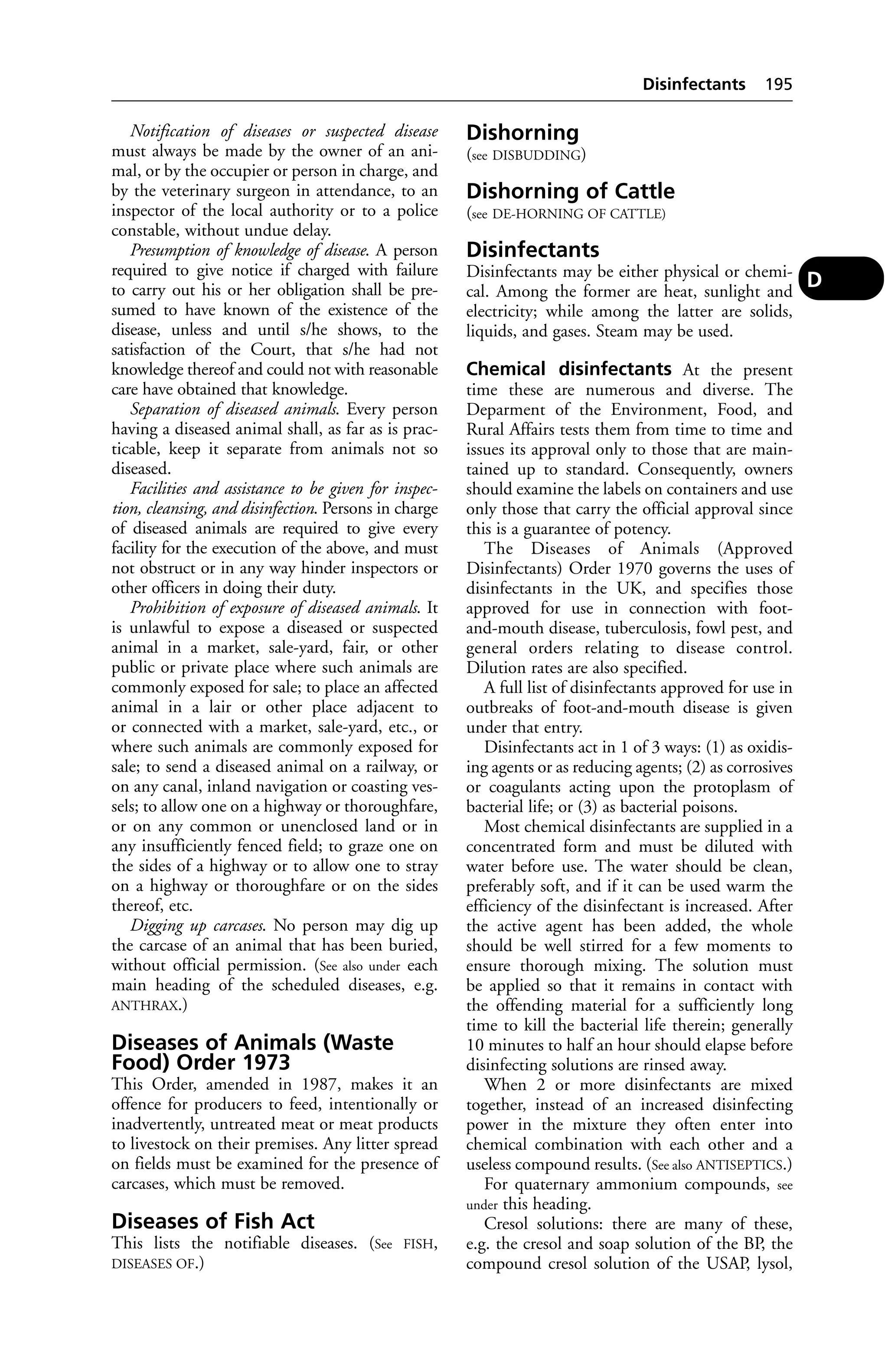 Notification of diseases or suspected disease 
must always be made by the owner of an ani-mal, 
or by the occupier or person in charge, and 
by the veterinary surgeon in attendance, to an 
inspector of the local authority or to a police 
constable, without undue delay. 
Presumption of knowledge of disease. A person 
required to give notice if charged with failure 
to carry out his or her obligation shall be pre-sumed 
to have known of the existence of the 
disease, unless and until s/he shows, to the 
satisfaction of the Court, that s/he had not 
knowledge thereof and could not with reasonable 
care have obtained that knowledge. 
Separation of diseased animals. Every person 
having a diseased animal shall, as far as is prac-ticable, 
keep it separate from animals not so 
diseased. 
Facilities and assistance to be given for inspec-tion, 
cleansing, and disinfection. Persons in charge 
of diseased animals are required to give every 
facility for the execution of the above, and must 
not obstruct or in any way hinder inspectors or 
other officers in doing their duty. 
Prohibition of exposure of diseased animals. It 
is unlawful to expose a diseased or suspected 
animal in a market, sale-yard, fair, or other 
public or private place where such animals are 
commonly exposed for sale; to place an affected 
animal in a lair or other place adjacent to 
or connected with a market, sale-yard, etc., or 
where such animals are commonly exposed for 
sale; to send a diseased animal on a railway, or 
on any canal, inland navigation or coasting ves-sels; 
to allow one on a highway or thoroughfare, 
or on any common or unenclosed land or in 
any insufficiently fenced field; to graze one on 
the sides of a highway or to allow one to stray 
on a highway or thoroughfare or on the sides 
thereof, etc. 
Digging up carcases. No person may dig up 
the carcase of an animal that has been buried, 
without official permission. (See also under each 
main heading of the scheduled diseases, e.g. 
ANTHRAX.) 
Diseases of Animals (Waste 
Food) Order 1973 
This Order, amended in 1987, makes it an 
offence for producers to feed, intentionally or 
inadvertently, untreated meat or meat products 
to livestock on their premises. Any litter spread 
on fields must be examined for the presence of 
carcases, which must be removed. 
Diseases of Fish Act 
This lists the notifiable diseases. (See FISH, 
DISEASES OF.) 
Disinfectants 195 
Dishorning 
(see DISBUDDING) 
Dishorning of Cattle 
(see DE-HORNING OF CATTLE) 
Disinfectants 
Disinfectants may be either physical or chemi-cal. 
Among the former are heat, sunlight and 
electricity; while among the latter are solids, 
liquids, and gases. Steam may be used. 
Chemical disinfectants At the present 
time these are numerous and diverse. The 
Deparment of the Environment, Food, and 
Rural Affairs tests them from time to time and 
issues its approval only to those that are main-tained 
up to standard. Consequently, owners 
should examine the labels on containers and use 
only those that carry the official approval since 
this is a guarantee of potency. 
The Diseases of Animals (Approved 
Disinfectants) Order 1970 governs the uses of 
disinfectants in the UK, and specifies those 
approved for use in connection with foot-and- 
mouth disease, tuberculosis, fowl pest, and 
general orders relating to disease control. 
Dilution rates are also specified. 
A full list of disinfectants approved for use in 
outbreaks of foot-and-mouth disease is given 
under that entry. 
Disinfectants act in 1 of 3 ways: (1) as oxidis-ing 
agents or as reducing agents; (2) as corrosives 
or coagulants acting upon the protoplasm of 
bacterial life; or (3) as bacterial poisons. 
Most chemical disinfectants are supplied in a 
concentrated form and must be diluted with 
water before use. The water should be clean, 
preferably soft, and if it can be used warm the 
efficiency of the disinfectant is increased. After 
the active agent has been added, the whole 
should be well stirred for a few moments to 
ensure thorough mixing. The solution must 
be applied so that it remains in contact with 
the offending material for a sufficiently long 
time to kill the bacterial life therein; generally 
10 minutes to half an hour should elapse before 
disinfecting solutions are rinsed away. 
When 2 or more disinfectants are mixed 
together, instead of an increased disinfecting 
power in the mixture they often enter into 
chemical combination with each other and a 
useless compound results. (See also ANTISEPTICS.) 
For quaternary ammonium compounds, see 
under this heading. 
Cresol solutions: there are many of these, 
e.g. the cresol and soap solution of the BP, the 
compound cresol solution of the USAP, lysol, 
D 
 