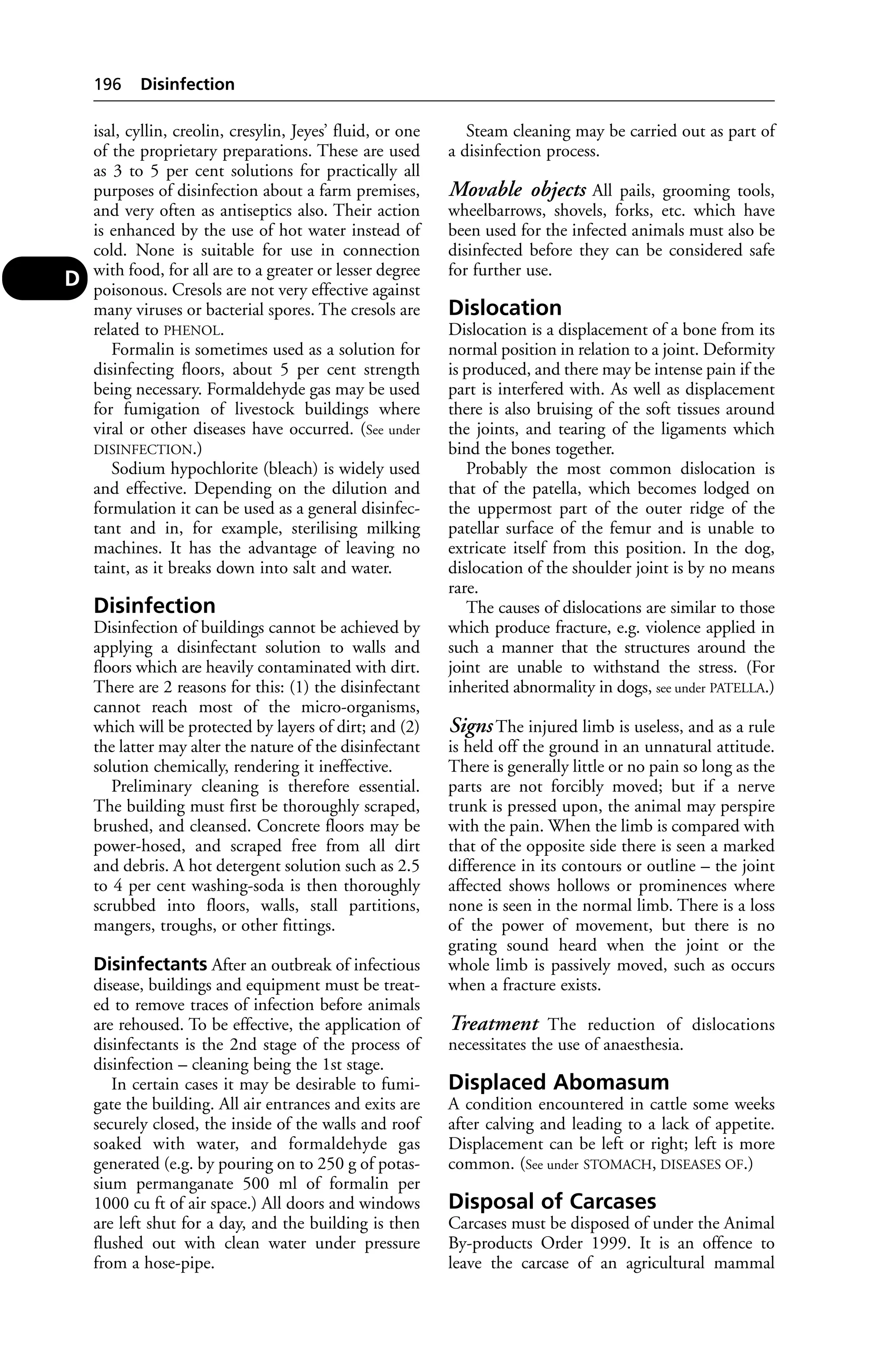 isal, cyllin, creolin, cresylin, Jeyes’ fluid, or one 
of the proprietary preparations. These are used 
as 3 to 5 per cent solutions for practically all 
purposes of disinfection about a farm premises, 
and very often as antiseptics also. Their action 
is enhanced by the use of hot water instead of 
cold. None is suitable for use in connection 
with food, for all are to a greater or lesser degree 
poisonous. Cresols are not very effective against 
many viruses or bacterial spores. The cresols are 
related to PHENOL. 
Formalin is sometimes used as a solution for 
disinfecting floors, about 5 per cent strength 
being necessary. Formaldehyde gas may be used 
for fumigation of livestock buildings where 
viral or other diseases have occurred. (See under 
DISINFECTION.) 
Sodium hypochlorite (bleach) is widely used 
and effective. Depending on the dilution and 
formulation it can be used as a general disinfec-tant 
and in, for example, sterilising milking 
machines. It has the advantage of leaving no 
taint, as it breaks down into salt and water. 
Disinfection 
Disinfection of buildings cannot be achieved by 
applying a disinfectant solution to walls and 
floors which are heavily contaminated with dirt. 
There are 2 reasons for this: (1) the disinfectant 
cannot reach most of the micro-organisms, 
which will be protected by layers of dirt; and (2) 
the latter may alter the nature of the disinfectant 
solution chemically, rendering it ineffective. 
Preliminary cleaning is therefore essential. 
The building must first be thoroughly scraped, 
brushed, and cleansed. Concrete floors may be 
power-hosed, and scraped free from all dirt 
and debris. A hot detergent solution such as 2.5 
to 4 per cent washing-soda is then thoroughly 
scrubbed into floors, walls, stall partitions, 
mangers, troughs, or other fittings. 
Disinfectants After an outbreak of infectious 
disease, buildings and equipment must be treat-ed 
to remove traces of infection before animals 
are rehoused. To be effective, the application of 
disinfectants is the 2nd stage of the process of 
disinfection – cleaning being the 1st stage. 
In certain cases it may be desirable to fumi-gate 
the building. All air entrances and exits are 
securely closed, the inside of the walls and roof 
soaked with water, and formaldehyde gas 
generated (e.g. by pouring on to 250 g of potas-sium 
permanganate 500 ml of formalin per 
1000 cu ft of air space.) All doors and windows 
are left shut for a day, and the building is then 
flushed out with clean water under pressure 
from a hose-pipe. 
Steam cleaning may be carried out as part of 
a disinfection process. 
Movable objects All pails, grooming tools, 
wheelbarrows, shovels, forks, etc. which have 
been used for the infected animals must also be 
disinfected before they can be considered safe 
for further use. 
Dislocation 
Dislocation is a displacement of a bone from its 
normal position in relation to a joint. Deformity 
is produced, and there may be intense pain if the 
part is interfered with. As well as displacement 
there is also bruising of the soft tissues around 
the joints, and tearing of the ligaments which 
bind the bones together. 
Probably the most common dislocation is 
that of the patella, which becomes lodged on 
the uppermost part of the outer ridge of the 
patellar surface of the femur and is unable to 
extricate itself from this position. In the dog, 
dislocation of the shoulder joint is by no means 
rare. 
The causes of dislocations are similar to those 
which produce fracture, e.g. violence applied in 
such a manner that the structures around the 
joint are unable to withstand the stress. (For 
inherited abnormality in dogs, see under PATELLA.) 
Signs The injured limb is useless, and as a rule 
is held off the ground in an unnatural attitude. 
There is generally little or no pain so long as the 
parts are not forcibly moved; but if a nerve 
trunk is pressed upon, the animal may perspire 
with the pain. When the limb is compared with 
that of the opposite side there is seen a marked 
difference in its contours or outline – the joint 
affected shows hollows or prominences where 
none is seen in the normal limb. There is a loss 
of the power of movement, but there is no 
grating sound heard when the joint or the 
whole limb is passively moved, such as occurs 
when a fracture exists. 
Treatment The reduction of dislocations 
necessitates the use of anaesthesia. 
Displaced Abomasum 
A condition encountered in cattle some weeks 
after calving and leading to a lack of appetite. 
Displacement can be left or right; left is more 
common. (See under STOMACH, DISEASES OF.) 
Disposal of Carcases 
Carcases must be disposed of under the Animal 
By-products Order 1999. It is an offence to 
leave the carcase of an agricultural mammal 
196 Disinfection 
D 
 