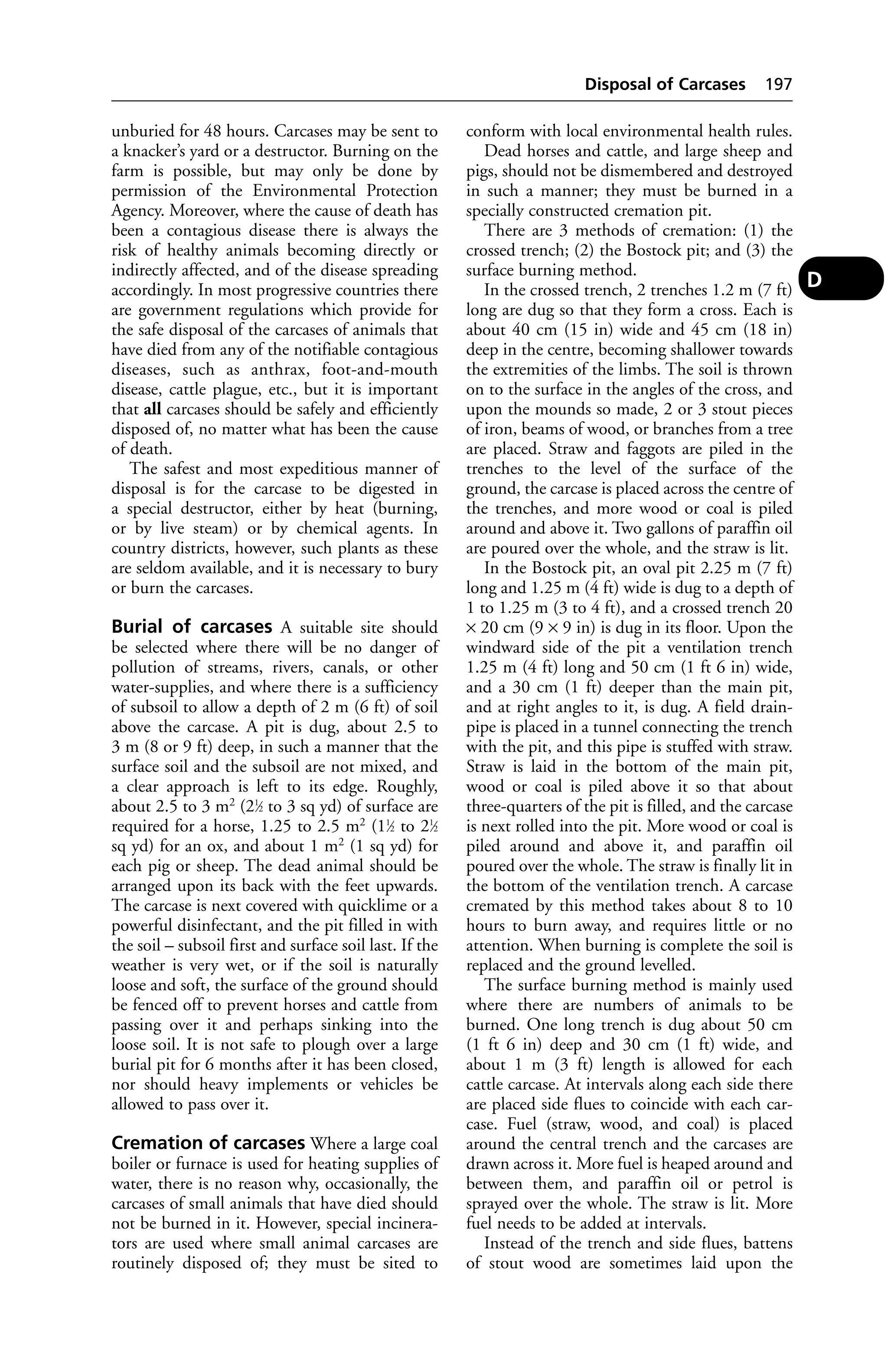 unburied for 48 hours. Carcases may be sent to 
a knacker’s yard or a destructor. Burning on the 
farm is possible, but may only be done by 
permission of the Environmental Protection 
Agency. Moreover, where the cause of death has 
been a contagious disease there is always the 
risk of healthy animals becoming directly or 
indirectly affected, and of the disease spreading 
accordingly. In most progressive countries there 
are government regulations which provide for 
the safe disposal of the carcases of animals that 
have died from any of the notifiable contagious 
diseases, such as anthrax, foot-and-mouth 
disease, cattle plague, etc., but it is important 
that all carcases should be safely and efficiently 
disposed of, no matter what has been the cause 
of death. 
The safest and most expeditious manner of 
disposal is for the carcase to be digested in 
a special destructor, either by heat (burning, 
or by live steam) or by chemical agents. In 
country districts, however, such plants as these 
are seldom available, and it is necessary to bury 
or burn the carcases. 
Burial of carcases A suitable site should 
be selected where there will be no danger of 
pollution of streams, rivers, canals, or other 
water-supplies, and where there is a sufficiency 
of subsoil to allow a depth of 2 m (6 ft) of soil 
above the carcase. A pit is dug, about 2.5 to 
3 m (8 or 9 ft) deep, in such a manner that the 
surface soil and the subsoil are not mixed, and 
a clear approach is left to its edge. Roughly, 
about 2.5 to 3 m2 (21⁄2 to 3 sq yd) of surface are 
required for a horse, 1.25 to 2.5 m2 (11⁄2 to 21⁄2 
sq yd) for an ox, and about 1 m2 (1 sq yd) for 
each pig or sheep. The dead animal should be 
arranged upon its back with the feet upwards. 
The carcase is next covered with quicklime or a 
powerful disinfectant, and the pit filled in with 
the soil – subsoil first and surface soil last. If the 
weather is very wet, or if the soil is naturally 
loose and soft, the surface of the ground should 
be fenced off to prevent horses and cattle from 
passing over it and perhaps sinking into the 
loose soil. It is not safe to plough over a large 
burial pit for 6 months after it has been closed, 
nor should heavy implements or vehicles be 
allowed to pass over it. 
Cremation of carcases Where a large coal 
boiler or furnace is used for heating supplies of 
water, there is no reason why, occasionally, the 
carcases of small animals that have died should 
not be burned in it. However, special incinera-tors 
are used where small animal carcases are 
routinely disposed of; they must be sited to 
Disposal of Carcases 197 
conform with local environmental health rules. 
Dead horses and cattle, and large sheep and 
pigs, should not be dismembered and destroyed 
in such a manner; they must be burned in a 
specially constructed cremation pit. 
There are 3 methods of cremation: (1) the 
crossed trench; (2) the Bostock pit; and (3) the 
surface burning method. 
In the crossed trench, 2 trenches 1.2 m (7 ft) 
long are dug so that they form a cross. Each is 
about 40 cm (15 in) wide and 45 cm (18 in) 
deep in the centre, becoming shallower towards 
the extremities of the limbs. The soil is thrown 
on to the surface in the angles of the cross, and 
upon the mounds so made, 2 or 3 stout pieces 
of iron, beams of wood, or branches from a tree 
are placed. Straw and faggots are piled in the 
trenches to the level of the surface of the 
ground, the carcase is placed across the centre of 
the trenches, and more wood or coal is piled 
around and above it. Two gallons of paraffin oil 
are poured over the whole, and the straw is lit. 
In the Bostock pit, an oval pit 2.25 m (7 ft) 
long and 1.25 m (4 ft) wide is dug to a depth of 
1 to 1.25 m (3 to 4 ft), and a crossed trench 20 
× 20 cm (9 × 9 in) is dug in its floor. Upon the 
windward side of the pit a ventilation trench 
1.25 m (4 ft) long and 50 cm (1 ft 6 in) wide, 
and a 30 cm (1 ft) deeper than the main pit, 
and at right angles to it, is dug. A field drain-pipe 
is placed in a tunnel connecting the trench 
with the pit, and this pipe is stuffed with straw. 
Straw is laid in the bottom of the main pit, 
wood or coal is piled above it so that about 
three-quarters of the pit is filled, and the carcase 
is next rolled into the pit. More wood or coal is 
piled around and above it, and paraffin oil 
poured over the whole. The straw is finally lit in 
the bottom of the ventilation trench. A carcase 
cremated by this method takes about 8 to 10 
hours to burn away, and requires little or no 
attention. When burning is complete the soil is 
replaced and the ground levelled. 
The surface burning method is mainly used 
where there are numbers of animals to be 
burned. One long trench is dug about 50 cm 
(1 ft 6 in) deep and 30 cm (1 ft) wide, and 
about 1 m (3 ft) length is allowed for each 
cattle carcase. At intervals along each side there 
are placed side flues to coincide with each car-case. 
Fuel (straw, wood, and coal) is placed 
around the central trench and the carcases are 
drawn across it. More fuel is heaped around and 
between them, and paraffin oil or petrol is 
sprayed over the whole. The straw is lit. More 
fuel needs to be added at intervals. 
Instead of the trench and side flues, battens 
of stout wood are sometimes laid upon the 
D 
 