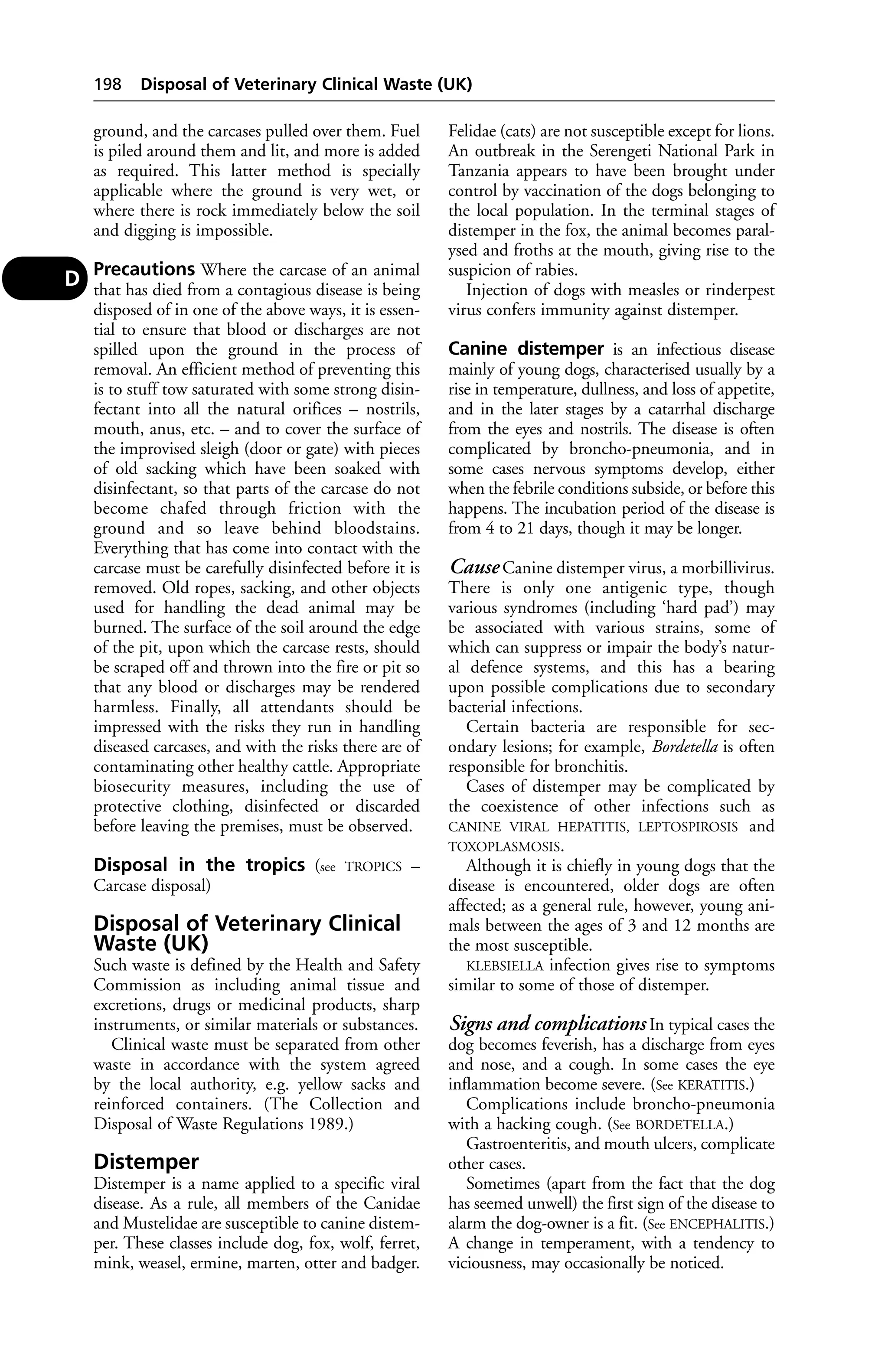 198 Disposal of Veterinary Clinical Waste (UK) 
ground, and the carcases pulled over them. Fuel 
is piled around them and lit, and more is added 
as required. This latter method is specially 
applicable where the ground is very wet, or 
where there is rock immediately below the soil 
and digging is impossible. 
Precautions Where the carcase of an animal 
that has died from a contagious disease is being 
disposed of in one of the above ways, it is essen-tial 
to ensure that blood or discharges are not 
spilled upon the ground in the process of 
removal. An efficient method of preventing this 
is to stuff tow saturated with some strong disin-fectant 
into all the natural orifices – nostrils, 
mouth, anus, etc. – and to cover the surface of 
the improvised sleigh (door or gate) with pieces 
of old sacking which have been soaked with 
disinfectant, so that parts of the carcase do not 
become chafed through friction with the 
ground and so leave behind bloodstains. 
Everything that has come into contact with the 
carcase must be carefully disinfected before it is 
removed. Old ropes, sacking, and other objects 
used for handling the dead animal may be 
burned. The surface of the soil around the edge 
of the pit, upon which the carcase rests, should 
be scraped off and thrown into the fire or pit so 
that any blood or discharges may be rendered 
harmless. Finally, all attendants should be 
impressed with the risks they run in handling 
diseased carcases, and with the risks there are of 
contaminating other healthy cattle. Appropriate 
biosecurity measures, including the use of 
protective clothing, disinfected or discarded 
before leaving the premises, must be observed. 
Disposal in the tropics (see TROPICS – 
Carcase disposal) 
Disposal of Veterinary Clinical 
Waste (UK) 
Such waste is defined by the Health and Safety 
Commission as including animal tissue and 
excretions, drugs or medicinal products, sharp 
instruments, or similar materials or substances. 
Clinical waste must be separated from other 
waste in accordance with the system agreed 
by the local authority, e.g. yellow sacks and 
reinforced containers. (The Collection and 
Disposal of Waste Regulations 1989.) 
Distemper 
Distemper is a name applied to a specific viral 
disease. As a rule, all members of the Canidae 
and Mustelidae are susceptible to canine distem-per. 
These classes include dog, fox, wolf, ferret, 
mink, weasel, ermine, marten, otter and badger. 
Felidae (cats) are not susceptible except for lions. 
An outbreak in the Serengeti National Park in 
Tanzania appears to have been brought under 
control by vaccination of the dogs belonging to 
the local population. In the terminal stages of 
distemper in the fox, the animal becomes paral-ysed 
and froths at the mouth, giving rise to the 
suspicion of rabies. 
Injection of dogs with measles or rinderpest 
virus confers immunity against distemper. 
Canine distemper is an infectious disease 
mainly of young dogs, characterised usually by a 
rise in temperature, dullness, and loss of appetite, 
and in the later stages by a catarrhal discharge 
from the eyes and nostrils. The disease is often 
complicated by broncho-pneumonia, and in 
some cases nervous symptoms develop, either 
when the febrile conditions subside, or before this 
happens. The incubation period of the disease is 
from 4 to 21 days, though it may be longer. 
Cause Canine distemper virus, a morbillivirus. 
There is only one antigenic type, though 
various syndromes (including ‘hard pad’) may 
be associated with various strains, some of 
which can suppress or impair the body’s natur-al 
defence systems, and this has a bearing 
upon possible complications due to secondary 
bacterial infections. 
Certain bacteria are responsible for sec-ondary 
lesions; for example, Bordetella is often 
responsible for bronchitis. 
Cases of distemper may be complicated by 
the coexistence of other infections such as 
CANINE VIRAL HEPATITIS, LEPTOSPIROSIS and 
TOXOPLASMOSIS. 
Although it is chiefly in young dogs that the 
disease is encountered, older dogs are often 
affected; as a general rule, however, young ani-mals 
between the ages of 3 and 12 months are 
the most susceptible. 
KLEBSIELLA infection gives rise to symptoms 
similar to some of those of distemper. 
Signs and complications In typical cases the 
dog becomes feverish, has a discharge from eyes 
and nose, and a cough. In some cases the eye 
inflammation become severe. (See KERATITIS.) 
Complications include broncho-pneumonia 
with a hacking cough. (See BORDETELLA.) 
Gastroenteritis, and mouth ulcers, complicate 
other cases. 
Sometimes (apart from the fact that the dog 
has seemed unwell) the first sign of the disease to 
alarm the dog-owner is a fit. (See ENCEPHALITIS.) 
A change in temperament, with a tendency to 
viciousness, may occasionally be noticed. 
D 
 