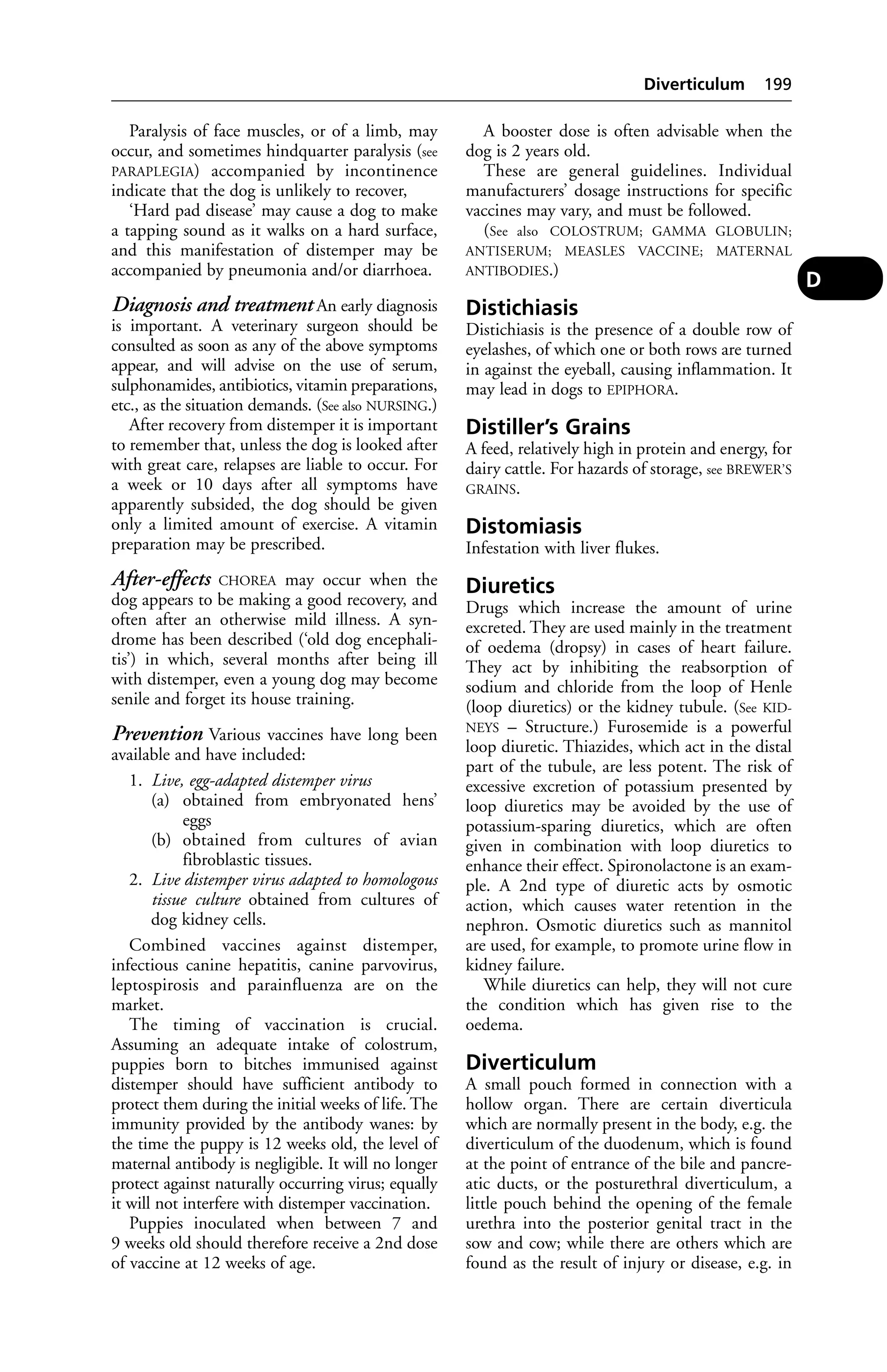 Paralysis of face muscles, or of a limb, may 
occur, and sometimes hindquarter paralysis (see 
PARAPLEGIA) accompanied by incontinence 
indicate that the dog is unlikely to recover, 
‘Hard pad disease’ may cause a dog to make 
a tapping sound as it walks on a hard surface, 
and this manifestation of distemper may be 
accompanied by pneumonia and/or diarrhoea. 
Diagnosis and treatment An early diagnosis 
is important. A veterinary surgeon should be 
consulted as soon as any of the above symptoms 
appear, and will advise on the use of serum, 
sulphonamides, antibiotics, vitamin preparations, 
etc., as the situation demands. (See also NURSING.) 
After recovery from distemper it is important 
to remember that, unless the dog is looked after 
with great care, relapses are liable to occur. For 
a week or 10 days after all symptoms have 
apparently subsided, the dog should be given 
only a limited amount of exercise. A vitamin 
preparation may be prescribed. 
After-effects CHOREA may occur when the 
dog appears to be making a good recovery, and 
often after an otherwise mild illness. A syn-drome 
has been described (‘old dog encephali-tis’) 
in which, several months after being ill 
with distemper, even a young dog may become 
senile and forget its house training. 
Prevention Various vaccines have long been 
available and have included: 
1. Live, egg-adapted distemper virus 
(a) obtained from embryonated hens’ 
eggs 
(b) obtained from cultures of avian 
fibroblastic tissues. 
2. Live distemper virus adapted to homologous 
tissue culture obtained from cultures of 
dog kidney cells. 
Combined vaccines against distemper, 
infectious canine hepatitis, canine parvovirus, 
leptospirosis and parainfluenza are on the 
market. 
The timing of vaccination is crucial. 
Assuming an adequate intake of colostrum, 
puppies born to bitches immunised against 
distemper should have sufficient antibody to 
protect them during the initial weeks of life. The 
immunity provided by the antibody wanes: by 
the time the puppy is 12 weeks old, the level of 
maternal antibody is negligible. It will no longer 
protect against naturally occurring virus; equally 
it will not interfere with distemper vaccination. 
Puppies inoculated when between 7 and 
9 weeks old should therefore receive a 2nd dose 
of vaccine at 12 weeks of age. 
Diverticulum 199 
A booster dose is often advisable when the 
dog is 2 years old. 
These are general guidelines. Individual 
manufacturers’ dosage instructions for specific 
vaccines may vary, and must be followed. 
(See also COLOSTRUM; GAMMA GLOBULIN; 
ANTISERUM; MEASLES VACCINE; MATERNAL 
ANTIBODIES.) 
Distichiasis 
Distichiasis is the presence of a double row of 
eyelashes, of which one or both rows are turned 
in against the eyeball, causing inflammation. It 
may lead in dogs to EPIPHORA. 
Distiller’s Grains 
A feed, relatively high in protein and energy, for 
dairy cattle. For hazards of storage, see BREWER’S 
GRAINS. 
Distomiasis 
Infestation with liver flukes. 
Diuretics 
Drugs which increase the amount of urine 
excreted. They are used mainly in the treatment 
of oedema (dropsy) in cases of heart failure. 
They act by inhibiting the reabsorption of 
sodium and chloride from the loop of Henle 
(loop diuretics) or the kidney tubule. (See KID-NEYS 
– Structure.) Furosemide is a powerful 
loop diuretic. Thiazides, which act in the distal 
part of the tubule, are less potent. The risk of 
excessive excretion of potassium presented by 
loop diuretics may be avoided by the use of 
potassium-sparing diuretics, which are often 
given in combination with loop diuretics to 
enhance their effect. Spironolactone is an exam-ple. 
A 2nd type of diuretic acts by osmotic 
action, which causes water retention in the 
nephron. Osmotic diuretics such as mannitol 
are used, for example, to promote urine flow in 
kidney failure. 
While diuretics can help, they will not cure 
the condition which has given rise to the 
oedema. 
Diverticulum 
A small pouch formed in connection with a 
hollow organ. There are certain diverticula 
which are normally present in the body, e.g. the 
diverticulum of the duodenum, which is found 
at the point of entrance of the bile and pancre-atic 
ducts, or the posturethral diverticulum, a 
little pouch behind the opening of the female 
urethra into the posterior genital tract in the 
sow and cow; while there are others which are 
found as the result of injury or disease, e.g. in 
D 
 
