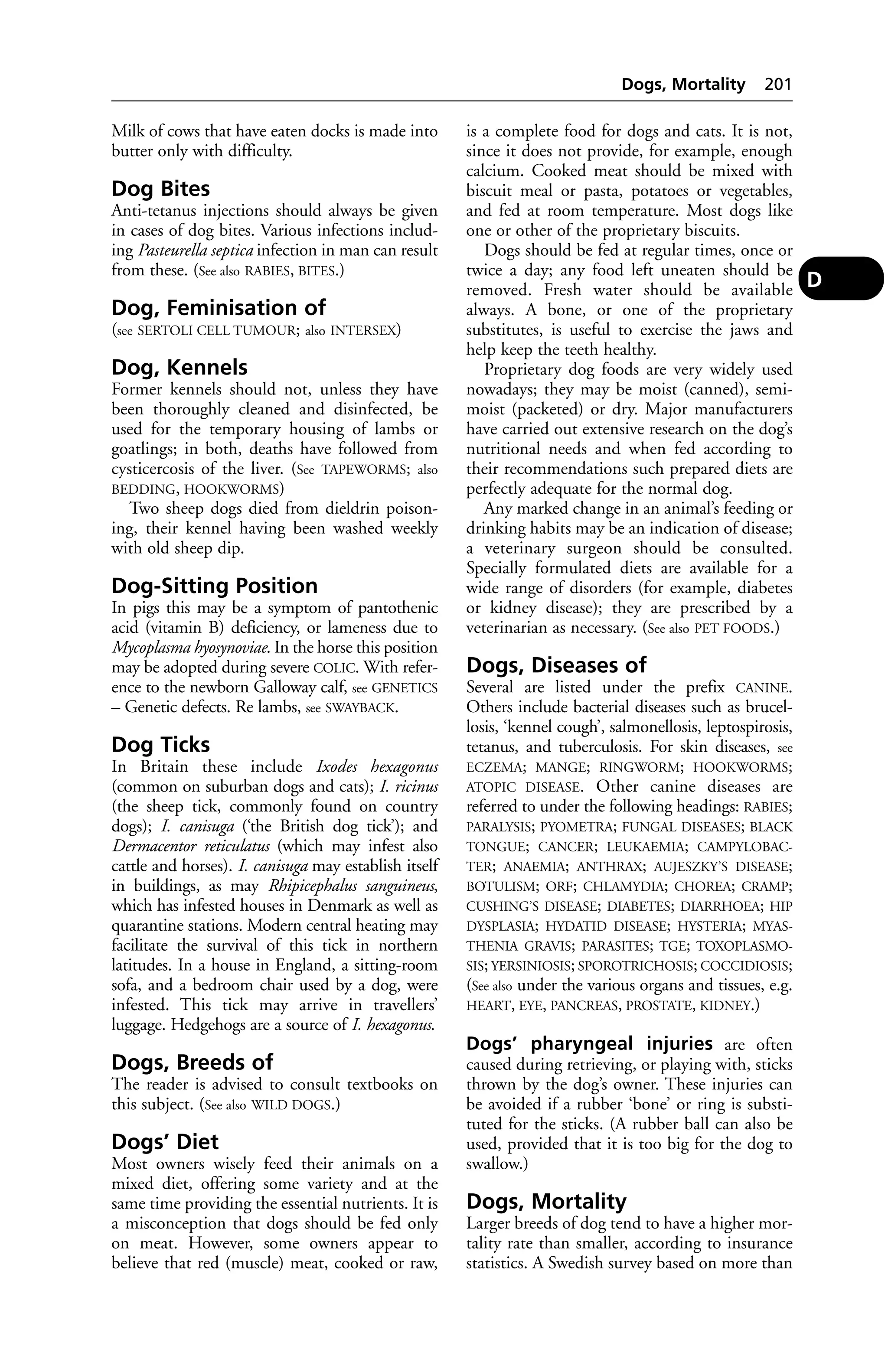 Milk of cows that have eaten docks is made into 
butter only with difficulty. 
Dog Bites 
Anti-tetanus injections should always be given 
in cases of dog bites. Various infections includ-ing 
Pasteurella septica infection in man can result 
from these. (See also RABIES, BITES.) 
Dog, Feminisation of 
(see SERTOLI CELL TUMOUR; also INTERSEX) 
Dog, Kennels 
Former kennels should not, unless they have 
been thoroughly cleaned and disinfected, be 
used for the temporary housing of lambs or 
goatlings; in both, deaths have followed from 
cysticercosis of the liver. (See TAPEWORMS; also 
BEDDING, HOOKWORMS) 
Two sheep dogs died from dieldrin poison-ing, 
their kennel having been washed weekly 
with old sheep dip. 
Dog-Sitting Position 
In pigs this may be a symptom of pantothenic 
acid (vitamin B) deficiency, or lameness due to 
Mycoplasma hyosynoviae. In the horse this position 
may be adopted during severe COLIC. With refer-ence 
to the newborn Galloway calf, see GENETICS 
– Genetic defects. Re lambs, see SWAYBACK. 
Dog Ticks 
In Britain these include Ixodes hexagonus 
(common on suburban dogs and cats); I. ricinus 
(the sheep tick, commonly found on country 
dogs); I. canisuga (‘the British dog tick’); and 
Dermacentor reticulatus (which may infest also 
cattle and horses). I. canisuga may establish itself 
in buildings, as may Rhipicephalus sanguineus, 
which has infested houses in Denmark as well as 
quarantine stations. Modern central heating may 
facilitate the survival of this tick in northern 
latitudes. In a house in England, a sitting-room 
sofa, and a bedroom chair used by a dog, were 
infested. This tick may arrive in travellers’ 
luggage. Hedgehogs are a source of I. hexagonus. 
Dogs, Breeds of 
The reader is advised to consult textbooks on 
this subject. (See also WILD DOGS.) 
Dogs’ Diet 
Most owners wisely feed their animals on a 
mixed diet, offering some variety and at the 
same time providing the essential nutrients. It is 
a misconception that dogs should be fed only 
on meat. However, some owners appear to 
believe that red (muscle) meat, cooked or raw, 
Dogs, Mortality 201 
is a complete food for dogs and cats. It is not, 
since it does not provide, for example, enough 
calcium. Cooked meat should be mixed with 
biscuit meal or pasta, potatoes or vegetables, 
and fed at room temperature. Most dogs like 
one or other of the proprietary biscuits. 
Dogs should be fed at regular times, once or 
twice a day; any food left uneaten should be 
removed. Fresh water should be available 
always. A bone, or one of the proprietary 
substitutes, is useful to exercise the jaws and 
help keep the teeth healthy. 
Proprietary dog foods are very widely used 
nowadays; they may be moist (canned), semi-moist 
(packeted) or dry. Major manufacturers 
have carried out extensive research on the dog’s 
nutritional needs and when fed according to 
their recommendations such prepared diets are 
perfectly adequate for the normal dog. 
Any marked change in an animal’s feeding or 
drinking habits may be an indication of disease; 
a veterinary surgeon should be consulted. 
Specially formulated diets are available for a 
wide range of disorders (for example, diabetes 
or kidney disease); they are prescribed by a 
veterinarian as necessary. (See also PET FOODS.) 
Dogs, Diseases of 
Several are listed under the prefix CANINE. 
Others include bacterial diseases such as brucel-losis, 
‘kennel cough’, salmonellosis, leptospirosis, 
tetanus, and tuberculosis. For skin diseases, see 
ECZEMA; MANGE; RINGWORM; HOOKWORMS; 
ATOPIC DISEASE. Other canine diseases are 
referred to under the following headings: RABIES; 
PARALYSIS; PYOMETRA; FUNGAL DISEASES; BLACK 
TONGUE; CANCER; LEUKAEMIA; CAMPYLOBAC-TER; 
ANAEMIA; ANTHRAX; AUJESZKY’S DISEASE; 
BOTULISM; ORF; CHLAMYDIA; CHOREA; CRAMP; 
CUSHING’S DISEASE; DIABETES; DIARRHOEA; HIP 
DYSPLASIA; HYDATID DISEASE; HYSTERIA; MYAS-THENIA 
GRAVIS; PARASITES; TGE; TOXOPLASMO-SIS; 
YERSINIOSIS; SPOROTRICHOSIS; COCCIDIOSIS; 
(See also under the various organs and tissues, e.g. 
HEART, EYE, PANCREAS, PROSTATE, KIDNEY.) 
Dogs’ pharyngeal injuries are often 
caused during retrieving, or playing with, sticks 
thrown by the dog’s owner. These injuries can 
be avoided if a rubber ‘bone’ or ring is substi-tuted 
for the sticks. (A rubber ball can also be 
used, provided that it is too big for the dog to 
swallow.) 
Dogs, Mortality 
Larger breeds of dog tend to have a higher mor-tality 
rate than smaller, according to insurance 
statistics. A Swedish survey based on more than 
D 
 